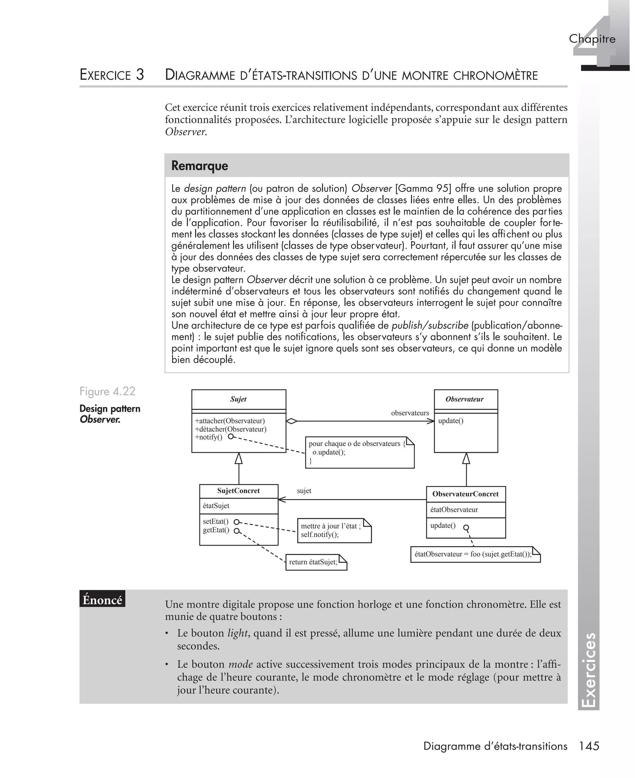 Exercices
4Chapitre
145Diagramme d’états-transitions
EXERCICE 3 DIAGRAMME D’ÉTATS-TRANSITIONS D’UNE MONTRE CHRONOMÈTRE
Cet exercice réunit trois exercices relativement indépendants, correspondant aux différentes
fonctionnalités proposées. L’architecture logicielle proposée s’appuie sur le design pattern
Observer.
Remarque
Le design pattern (ou patron de solution) Observer [Gamma 95] offre une solution propre
aux problèmes de mise à jour des données de classes liées entre elles. Un des problèmes
du partitionnement d’une application en classes est le maintien de la cohérence des parties
de l’application. Pour favoriser la réutilisabilité, il n’est pas souhaitable de coupler forte-
ment les classes stockant les données (classes de type sujet) et celles qui les afﬁchent ou plus
généralement les utilisent (classes de type observateur). Pourtant, il faut assurer qu’une mise
à jour des données des classes de type sujet sera correctement répercutée sur les classes de
type observateur.
Le design pattern Observer décrit une solution à ce problème. Un sujet peut avoir un nombre
indéterminé d’observateurs et tous les observateurs sont notiﬁés du changement quand le
sujet subit une mise à jour. En réponse, les observateurs interrogent le sujet pour connaître
son nouvel état et mettre ainsi à jour leur propre état.
Une architecture de ce type est parfois qualiﬁée de publish/subscribe (publication/abonne-
ment) : le sujet publie des notiﬁcations, les observateurs s’y abonnent s’ils le souhaitent. Le
point important est que le sujet ignore quels sont ses observateurs, ce qui donne un modèle
bien découplé.
Figure 4.22
Design pattern
Observer.
Une montre digitale propose une fonction horloge et une fonction chronomètre. Elle est
munie de quatre boutons :
• Le bouton light, quand il est pressé, allume une lumière pendant une durée de deux
secondes.
• Le bouton mode active successivement trois modes principaux de la montre : l’afﬁ-
chage de l’heure courante, le mode chronomètre et le mode réglage (pour mettre à
jour l’heure courante).
+attacher(Observateur)
+détacher(Observateur)
+notify()
Sujet
update()
Observateur
observateurs
setEtat()
getEtat()
étatSujet
SujetConcret
update()
étatObservateur
ObservateurConcret
pour chaque o de observateurs {
o.update();
}
mettre à jour l’état ;
self.notify();
return étatSujet;
sujet
étatObservateur = foo (sujet.getEtat());
+attacher(Observateur)
+détacher(Observateur)
+notify()
Sujet
update()
Observateur
observateurs
setEtat()
getEtat()
étatSujet
SujetConcret
update()
étatObservateur
ObservateurConcret
pour chaque o de observateurs {
o.update();
}
mettre à jour l’état ;
self.notify();
return étatSujet;
sujet
étatObservateur = foo (sujet.getEtat());
UML2 Livre Page 145 Vendredi, 14. d cembre 2007 7:24 07
 