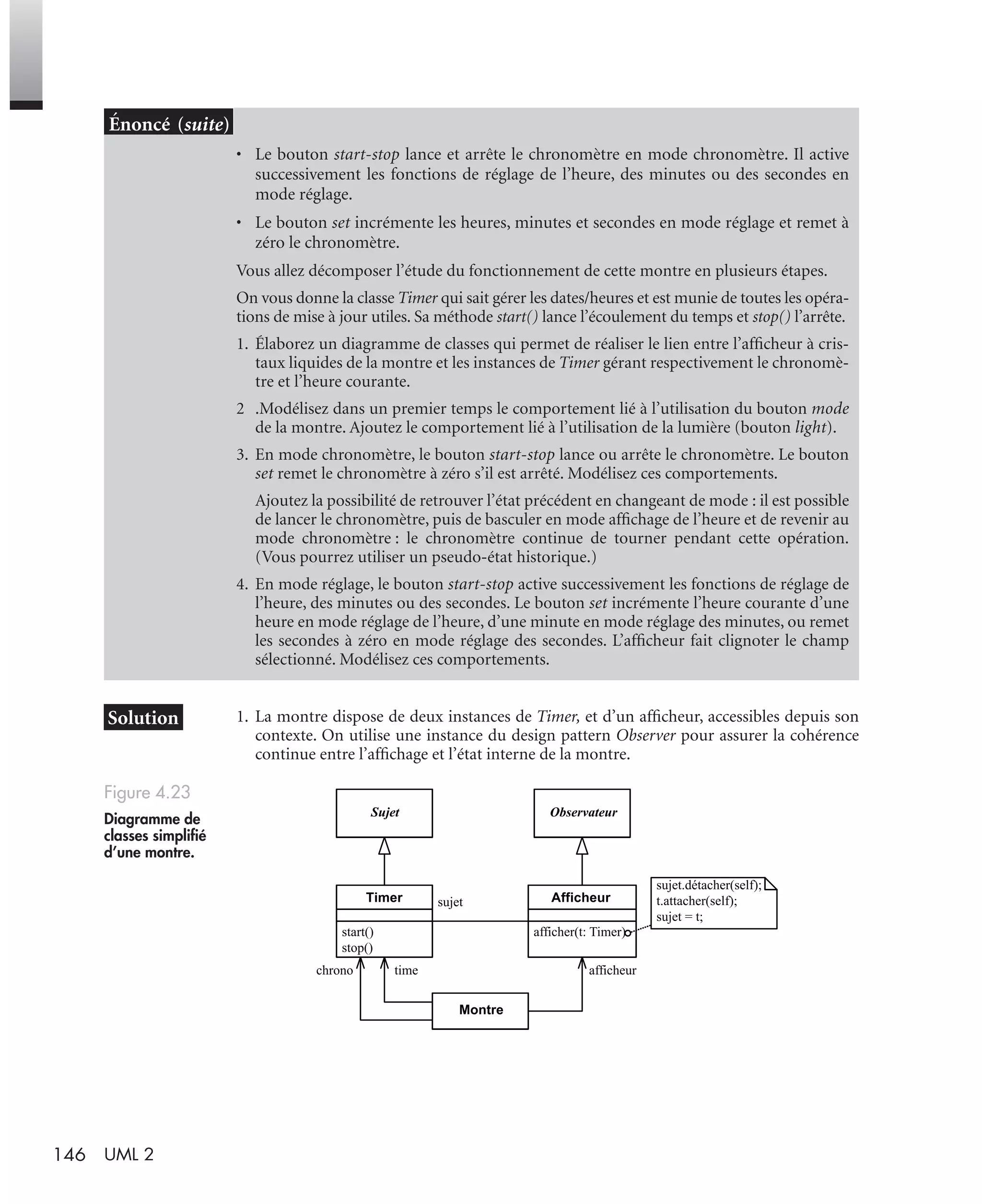 146 UML 2
1. La montre dispose de deux instances de Timer, et d’un afﬁcheur, accessibles depuis son
contexte. On utilise une instance du design pattern Observer pour assurer la cohérence
continue entre l’afﬁchage et l’état interne de la montre.
• Le bouton start-stop lance et arrête le chronomètre en mode chronomètre. Il active
successivement les fonctions de réglage de l’heure, des minutes ou des secondes en
mode réglage.
• Le bouton set incrémente les heures, minutes et secondes en mode réglage et remet à
zéro le chronomètre.
Vous allez décomposer l’étude du fonctionnement de cette montre en plusieurs étapes.
On vous donne la classe Timer qui sait gérer les dates/heures et est munie de toutes les opéra-
tions de mise à jour utiles. Sa méthode start() lance l’écoulement du temps et stop() l’arrête.
1. Élaborez un diagramme de classes qui permet de réaliser le lien entre l’afﬁcheur à cris-
taux liquides de la montre et les instances de Timer gérant respectivement le chronomè-
tre et l’heure courante.
2 .Modélisez dans un premier temps le comportement lié à l’utilisation du bouton mode
de la montre. Ajoutez le comportement lié à l’utilisation de la lumière (bouton light).
3. En mode chronomètre, le bouton start-stop lance ou arrête le chronomètre. Le bouton
set remet le chronomètre à zéro s’il est arrêté. Modélisez ces comportements.
Ajoutez la possibilité de retrouver l’état précédent en changeant de mode : il est possible
de lancer le chronomètre, puis de basculer en mode afﬁchage de l’heure et de revenir au
mode chronomètre : le chronomètre continue de tourner pendant cette opération.
(Vous pourrez utiliser un pseudo-état historique.)
4. En mode réglage, le bouton start-stop active successivement les fonctions de réglage de
l’heure, des minutes ou des secondes. Le bouton set incrémente l’heure courante d’une
heure en mode réglage de l’heure, d’une minute en mode réglage des minutes, ou remet
les secondes à zéro en mode réglage des secondes. L’afﬁcheur fait clignoter le champ
sélectionné. Modélisez ces comportements.
Figure 4.23
Diagramme de
classes simpliﬁé
d’une montre.
Sujet Observateur
afficher(t: Timer)
AfficheurTimer
start()
stop()
sujet
Montre
sujet.détacher(self);
t.attacher(self);
sujet = t;
chrono time afficheur
UML2 Livre Page 146 Vendredi, 14. d cembre 2007 7:24 07
 