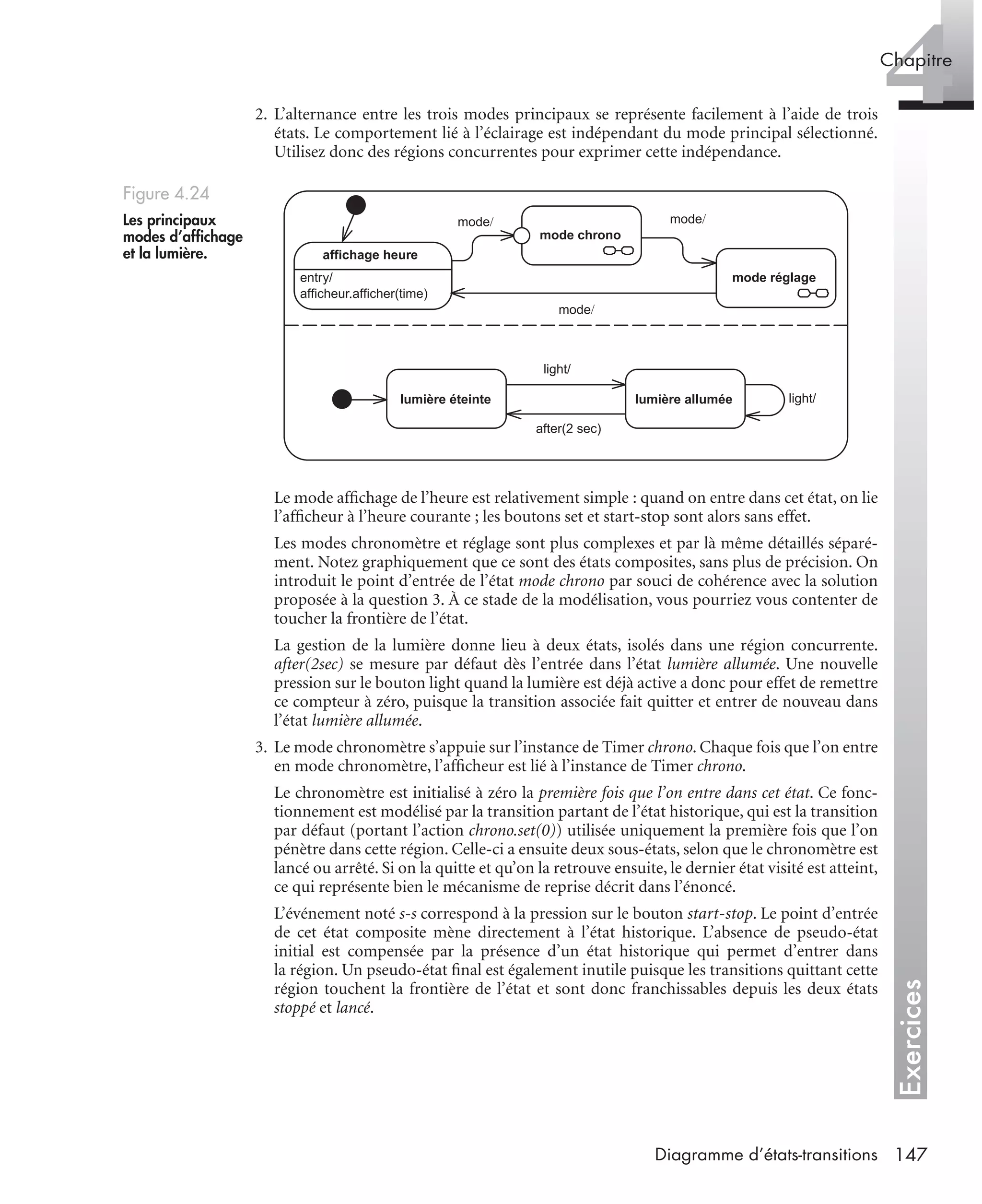Exercices
4Chapitre
147Diagramme d’états-transitions
2. L’alternance entre les trois modes principaux se représente facilement à l’aide de trois
états. Le comportement lié à l’éclairage est indépendant du mode principal sélectionné.
Utilisez donc des régions concurrentes pour exprimer cette indépendance.
Le mode afﬁchage de l’heure est relativement simple : quand on entre dans cet état, on lie
l’afﬁcheur à l’heure courante ; les boutons set et start-stop sont alors sans effet.
Les modes chronomètre et réglage sont plus complexes et par là même détaillés séparé-
ment. Notez graphiquement que ce sont des états composites, sans plus de précision. On
introduit le point d’entrée de l’état mode chrono par souci de cohérence avec la solution
proposée à la question 3. À ce stade de la modélisation, vous pourriez vous contenter de
toucher la frontière de l’état.
La gestion de la lumière donne lieu à deux états, isolés dans une région concurrente.
after(2sec) se mesure par défaut dès l’entrée dans l’état lumière allumée. Une nouvelle
pression sur le bouton light quand la lumière est déjà active a donc pour effet de remettre
ce compteur à zéro, puisque la transition associée fait quitter et entrer de nouveau dans
l’état lumière allumée.
3. Le mode chronomètre s’appuie sur l’instance de Timer chrono. Chaque fois que l’on entre
en mode chronomètre, l’afﬁcheur est lié à l’instance de Timer chrono.
Le chronomètre est initialisé à zéro la première fois que l’on entre dans cet état. Ce fonc-
tionnement est modélisé par la transition partant de l’état historique, qui est la transition
par défaut (portant l’action chrono.set(0)) utilisée uniquement la première fois que l’on
pénètre dans cette région. Celle-ci a ensuite deux sous-états, selon que le chronomètre est
lancé ou arrêté. Si on la quitte et qu’on la retrouve ensuite, le dernier état visité est atteint,
ce qui représente bien le mécanisme de reprise décrit dans l’énoncé.
L’événement noté s-s correspond à la pression sur le bouton start-stop. Le point d’entrée
de cet état composite mène directement à l’état historique. L’absence de pseudo-état
initial est compensée par la présence d’un état historique qui permet d’entrer dans
la région. Un pseudo-état ﬁnal est également inutile puisque les transitions quittant cette
région touchent la frontière de l’état et sont donc franchissables depuis les deux états
stoppé et lancé.
Figure 4.24
Les principaux
modes d’afﬁchage
et la lumière.
entry/
afficheur.afficher(time)
affichage heure
mode chrono
mode réglage
lumière éteinte lumière allumée
mode/ mode/
mode/
light/
after(2 sec)
light/
UML2 Livre Page 147 Vendredi, 14. d cembre 2007 7:24 07
 