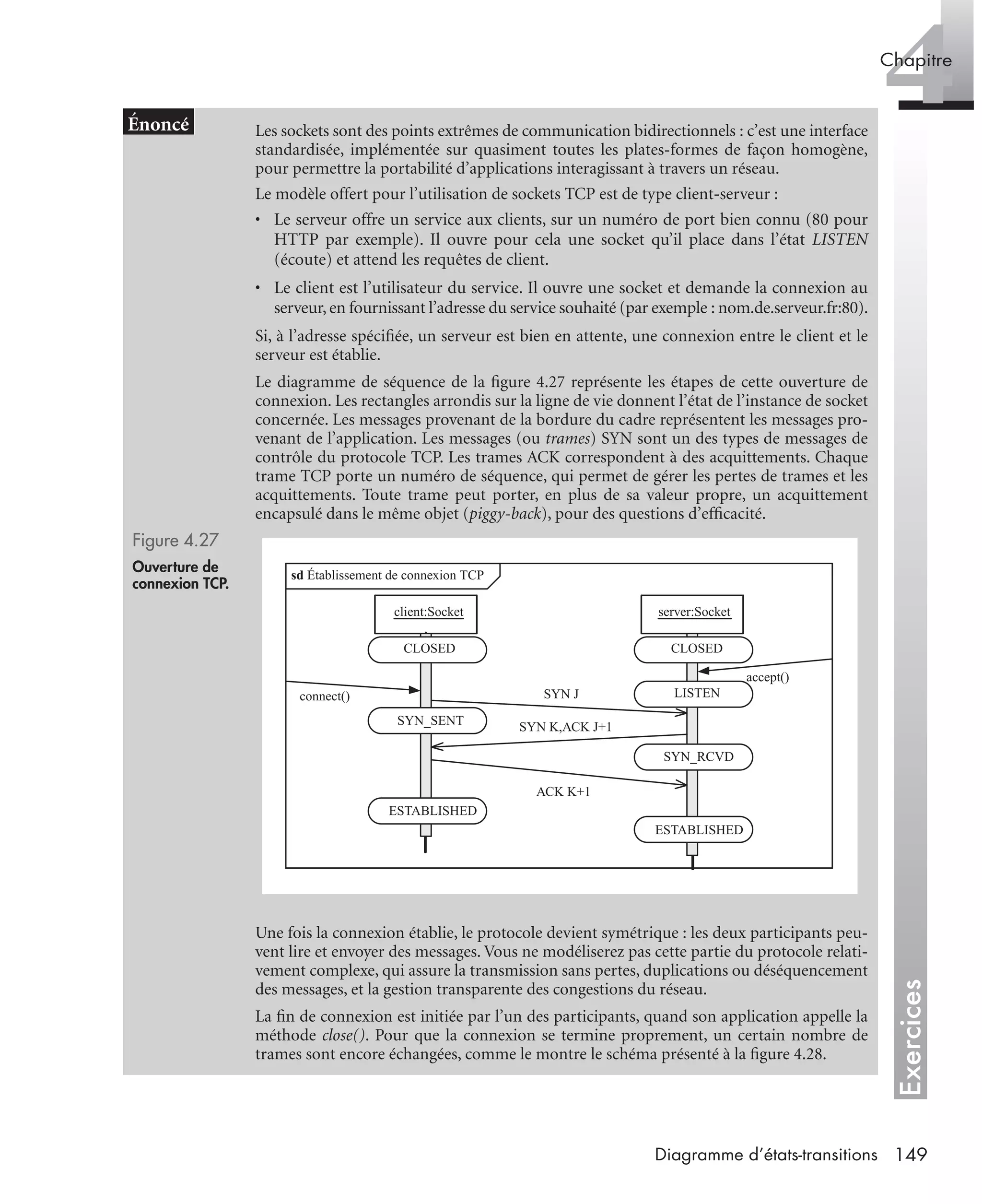 Exercices
4Chapitre
149Diagramme d’états-transitions
Les sockets sont des points extrêmes de communication bidirectionnels : c’est une interface
standardisée, implémentée sur quasiment toutes les plates-formes de façon homogène,
pour permettre la portabilité d’applications interagissant à travers un réseau.
Le modèle offert pour l’utilisation de sockets TCP est de type client-serveur :
• Le serveur offre un service aux clients, sur un numéro de port bien connu (80 pour
HTTP par exemple). Il ouvre pour cela une socket qu’il place dans l’état LISTEN
(écoute) et attend les requêtes de client.
• Le client est l’utilisateur du service. Il ouvre une socket et demande la connexion au
serveur,en fournissant l’adresse du service souhaité (par exemple : nom.de.serveur.fr:80).
Si, à l’adresse spéciﬁée, un serveur est bien en attente, une connexion entre le client et le
serveur est établie.
Le diagramme de séquence de la ﬁgure 4.27 représente les étapes de cette ouverture de
connexion. Les rectangles arrondis sur la ligne de vie donnent l’état de l’instance de socket
concernée. Les messages provenant de la bordure du cadre représentent les messages pro-
venant de l’application. Les messages (ou trames) SYN sont un des types de messages de
contrôle du protocole TCP. Les trames ACK correspondent à des acquittements. Chaque
trame TCP porte un numéro de séquence, qui permet de gérer les pertes de trames et les
acquittements. Toute trame peut porter, en plus de sa valeur propre, un acquittement
encapsulé dans le même objet (piggy-back), pour des questions d’efﬁcacité.
Figure 4.27
Ouverture de
connexion TCP.
Une fois la connexion établie, le protocole devient symétrique : les deux participants peu-
vent lire et envoyer des messages. Vous ne modéliserez pas cette partie du protocole relati-
vement complexe, qui assure la transmission sans pertes, duplications ou déséquencement
des messages, et la gestion transparente des congestions du réseau.
La ﬁn de connexion est initiée par l’un des participants, quand son application appelle la
méthode close(). Pour que la connexion se termine proprement, un certain nombre de
trames sont encore échangées, comme le montre le schéma présenté à la ﬁgure 4.28.
sd Établissement de connexion TCP
client:Socket server:Socket
SYN J
SYN K,ACK J+1
ACK K+1
SYN_SENT
LISTEN
SYN_RCVD
ESTABLISHED
ESTABLISHED
connect()
accept()
CLOSEDCLOSED
UML2 Livre Page 149 Vendredi, 14. d cembre 2007 7:24 07
 