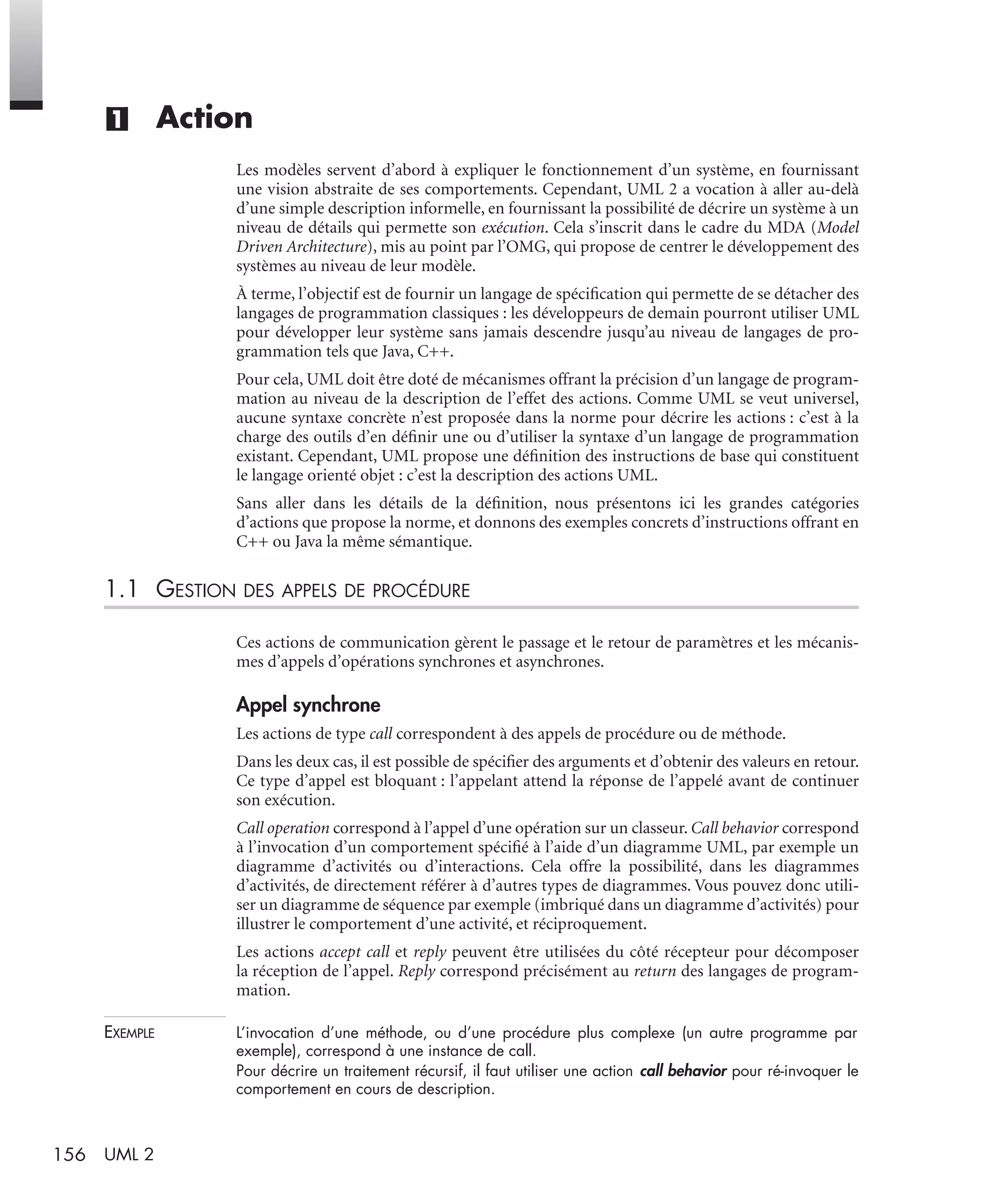 156 UML 2
(1) Action
Les modèles servent d’abord à expliquer le fonctionnement d’un système, en fournissant
une vision abstraite de ses comportements. Cependant, UML 2 a vocation à aller au-delà
d’une simple description informelle, en fournissant la possibilité de décrire un système à un
niveau de détails qui permette son exécution. Cela s’inscrit dans le cadre du MDA (Model
Driven Architecture), mis au point par l’OMG, qui propose de centrer le développement des
systèmes au niveau de leur modèle.
À terme, l’objectif est de fournir un langage de spéciﬁcation qui permette de se détacher des
langages de programmation classiques : les développeurs de demain pourront utiliser UML
pour développer leur système sans jamais descendre jusqu’au niveau de langages de pro-
grammation tels que Java, C++.
Pour cela, UML doit être doté de mécanismes offrant la précision d’un langage de program-
mation au niveau de la description de l’effet des actions. Comme UML se veut universel,
aucune syntaxe concrète n’est proposée dans la norme pour décrire les actions : c’est à la
charge des outils d’en déﬁnir une ou d’utiliser la syntaxe d’un langage de programmation
existant. Cependant, UML propose une déﬁnition des instructions de base qui constituent
le langage orienté objet : c’est la description des actions UML.
Sans aller dans les détails de la déﬁnition, nous présentons ici les grandes catégories
d’actions que propose la norme, et donnons des exemples concrets d’instructions offrant en
C++ ou Java la même sémantique.
1.1 GESTION DES APPELS DE PROCÉDURE
Ces actions de communication gèrent le passage et le retour de paramètres et les mécanis-
mes d’appels d’opérations synchrones et asynchrones.
Appel synchrone
Les actions de type call correspondent à des appels de procédure ou de méthode.
Dans les deux cas, il est possible de spéciﬁer des arguments et d’obtenir des valeurs en retour.
Ce type d’appel est bloquant : l’appelant attend la réponse de l’appelé avant de continuer
son exécution.
Call operation correspond à l’appel d’une opération sur un classeur. Call behavior correspond
à l’invocation d’un comportement spéciﬁé à l’aide d’un diagramme UML, par exemple un
diagramme d’activités ou d’interactions. Cela offre la possibilité, dans les diagrammes
d’activités, de directement référer à d’autres types de diagrammes. Vous pouvez donc utili-
ser un diagramme de séquence par exemple (imbriqué dans un diagramme d’activités) pour
illustrer le comportement d’une activité, et réciproquement.
Les actions accept call et reply peuvent être utilisées du côté récepteur pour décomposer
la réception de l’appel. Reply correspond précisément au return des langages de program-
mation.
EXEMPLE L’invocation d’une méthode, ou d’une procédure plus complexe (un autre programme par
exemple), correspond à une instance de call.
Pour décrire un traitement récursif, il faut utiliser une action call behavior pour ré-invoquer le
comportement en cours de description.
UML2 Livre Page 156 Vendredi, 14. d cembre 2007 7:24 07
 