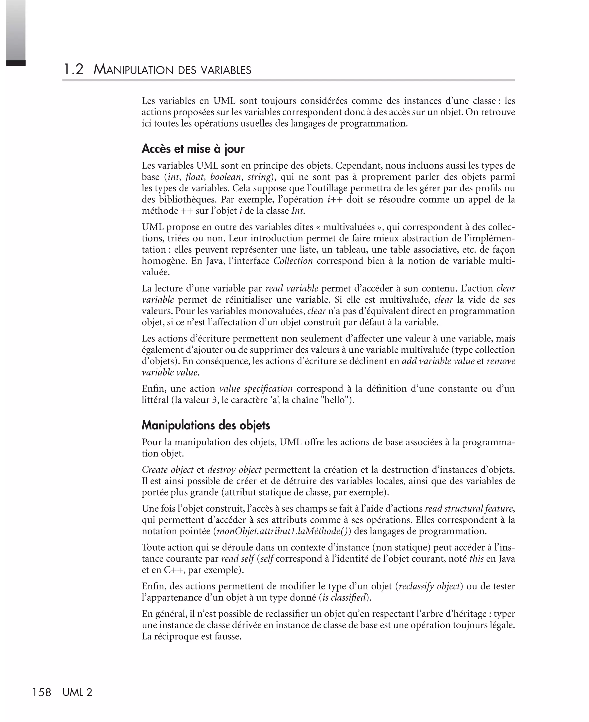 158 UML 2
1.2 MANIPULATION DES VARIABLES
Les variables en UML sont toujours considérées comme des instances d’une classe : les
actions proposées sur les variables correspondent donc à des accès sur un objet. On retrouve
ici toutes les opérations usuelles des langages de programmation.
Accès et mise à jour
Les variables UML sont en principe des objets. Cependant, nous incluons aussi les types de
base (int, ﬂoat, boolean, string), qui ne sont pas à proprement parler des objets parmi
les types de variables. Cela suppose que l’outillage permettra de les gérer par des proﬁls ou
des bibliothèques. Par exemple, l’opération i++ doit se résoudre comme un appel de la
méthode ++ sur l’objet i de la classe Int.
UML propose en outre des variables dites « multivaluées », qui correspondent à des collec-
tions, triées ou non. Leur introduction permet de faire mieux abstraction de l’implémen-
tation : elles peuvent représenter une liste, un tableau, une table associative, etc. de façon
homogène. En Java, l’interface Collection correspond bien à la notion de variable multi-
valuée.
La lecture d’une variable par read variable permet d’accéder à son contenu. L’action clear
variable permet de réinitialiser une variable. Si elle est multivaluée, clear la vide de ses
valeurs. Pour les variables monovaluées, clear n’a pas d’équivalent direct en programmation
objet, si ce n’est l’affectation d’un objet construit par défaut à la variable.
Les actions d’écriture permettent non seulement d’affecter une valeur à une variable, mais
également d’ajouter ou de supprimer des valeurs à une variable multivaluée (type collection
d’objets). En conséquence, les actions d’écriture se déclinent en add variable value et remove
variable value.
Enﬁn, une action value speciﬁcation correspond à la déﬁnition d’une constante ou d’un
littéral (la valeur 3, le caractère ’a’, la chaîne "hello").
Manipulations des objets
Pour la manipulation des objets, UML offre les actions de base associées à la programma-
tion objet.
Create object et destroy object permettent la création et la destruction d’instances d’objets.
Il est ainsi possible de créer et de détruire des variables locales, ainsi que des variables de
portée plus grande (attribut statique de classe, par exemple).
Une fois l’objet construit, l’accès à ses champs se fait à l’aide d’actions read structural feature,
qui permettent d’accéder à ses attributs comme à ses opérations. Elles correspondent à la
notation pointée (monObjet.attribut1.laMéthode()) des langages de programmation.
Toute action qui se déroule dans un contexte d’instance (non statique) peut accéder à l’ins-
tance courante par read self (self correspond à l’identité de l’objet courant, noté this en Java
et en C++, par exemple).
Enﬁn, des actions permettent de modiﬁer le type d’un objet (reclassify object) ou de tester
l’appartenance d’un objet à un type donné (is classiﬁed).
En général, il n’est possible de reclassiﬁer un objet qu’en respectant l’arbre d’héritage : typer
une instance de classe dérivée en instance de classe de base est une opération toujours légale.
La réciproque est fausse.
UML2 Livre Page 158 Vendredi, 14. d cembre 2007 7:24 07
 