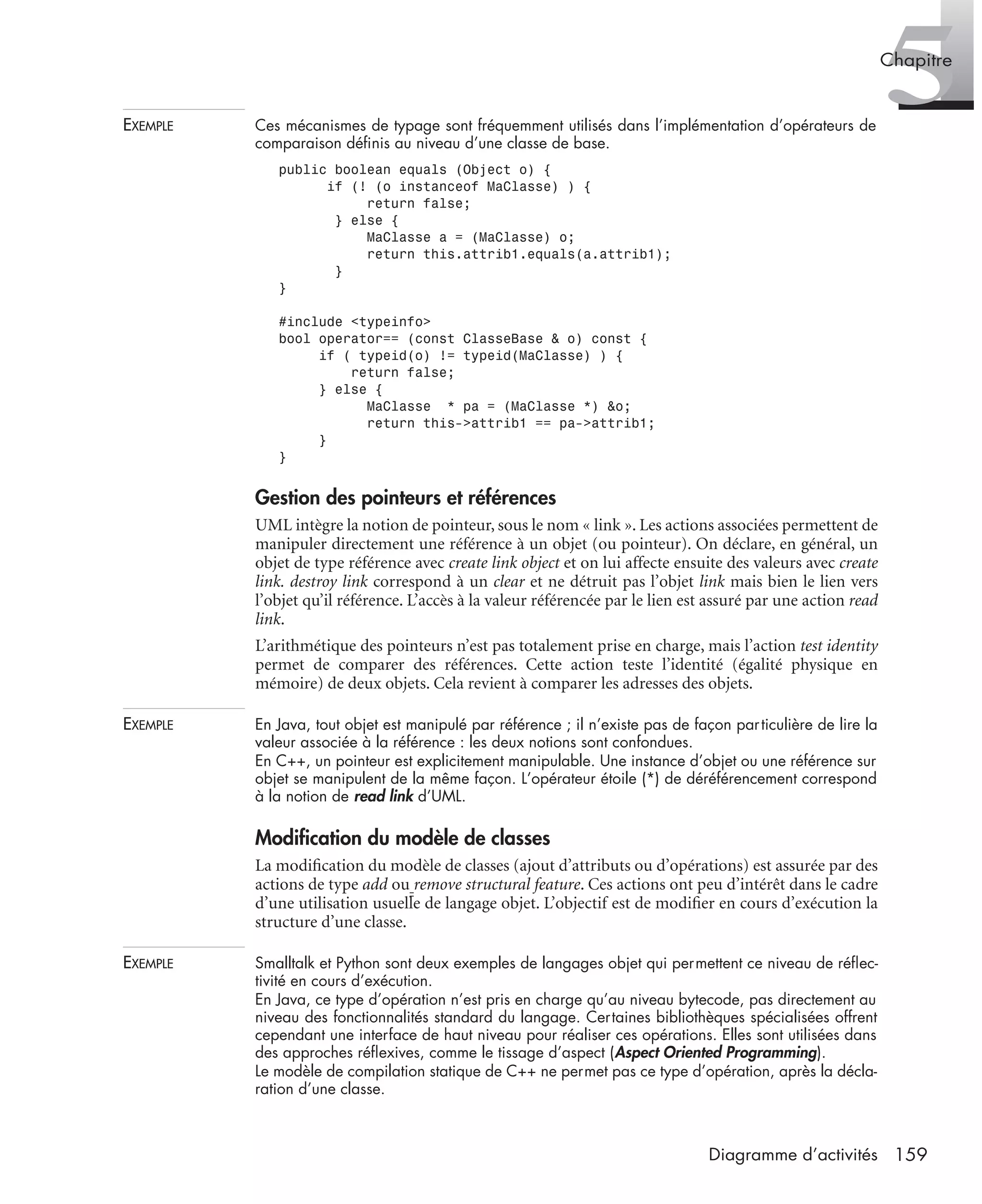 5Chapitre
159Diagramme d’activités
EXEMPLE Ces mécanismes de typage sont fréquemment utilisés dans l’implémentation d’opérateurs de
comparaison déﬁnis au niveau d’une classe de base.
public boolean equals (Object o) {
if (! (o instanceof MaClasse) ) {
return false;
} else {
MaClasse a = (MaClasse) o;
return this.attrib1.equals(a.attrib1);
}
}
#include <typeinfo>
bool operator== (const ClasseBase & o) const {
if ( typeid(o) != typeid(MaClasse) ) {
return false;
} else {
MaClasse * pa = (MaClasse *) &o;
return this->attrib1 == pa->attrib1;
}
}
Gestion des pointeurs et références
UML intègre la notion de pointeur, sous le nom « link ». Les actions associées permettent de
manipuler directement une référence à un objet (ou pointeur). On déclare, en général, un
objet de type référence avec create link object et on lui affecte ensuite des valeurs avec create
link. destroy link correspond à un clear et ne détruit pas l’objet link mais bien le lien vers
l’objet qu’il référence. L’accès à la valeur référencée par le lien est assuré par une action read
link.
L’arithmétique des pointeurs n’est pas totalement prise en charge, mais l’action test identity
permet de comparer des références. Cette action teste l’identité (égalité physique en
mémoire) de deux objets. Cela revient à comparer les adresses des objets.
EXEMPLE En Java, tout objet est manipulé par référence ; il n’existe pas de façon particulière de lire la
valeur associée à la référence : les deux notions sont confondues.
En C++, un pointeur est explicitement manipulable. Une instance d’objet ou une référence sur
objet se manipulent de la même façon. L’opérateur étoile (*) de déréférencement correspond
à la notion de read link d’UML.
Modiﬁcation du modèle de classes
La modiﬁcation du modèle de classes (ajout d’attributs ou d’opérations) est assurée par des
actions de type add ou remove structural feature. Ces actions ont peu d’intérêt dans le cadre
d’une utilisation usuelle de langage objet. L’objectif est de modiﬁer en cours d’exécution la
structure d’une classe.
EXEMPLE Smalltalk et Python sont deux exemples de langages objet qui permettent ce niveau de réﬂec-
tivité en cours d’exécution.
En Java, ce type d’opération n’est pris en charge qu’au niveau bytecode, pas directement au
niveau des fonctionnalités standard du langage. Certaines bibliothèques spécialisées offrent
cependant une interface de haut niveau pour réaliser ces opérations. Elles sont utilisées dans
des approches réﬂexives, comme le tissage d’aspect (Aspect Oriented Programming).
Le modèle de compilation statique de C++ ne permet pas ce type d’opération, après la décla-
ration d’une classe.
UML2 Livre Page 159 Vendredi, 14. d cembre 2007 7:24 07
 