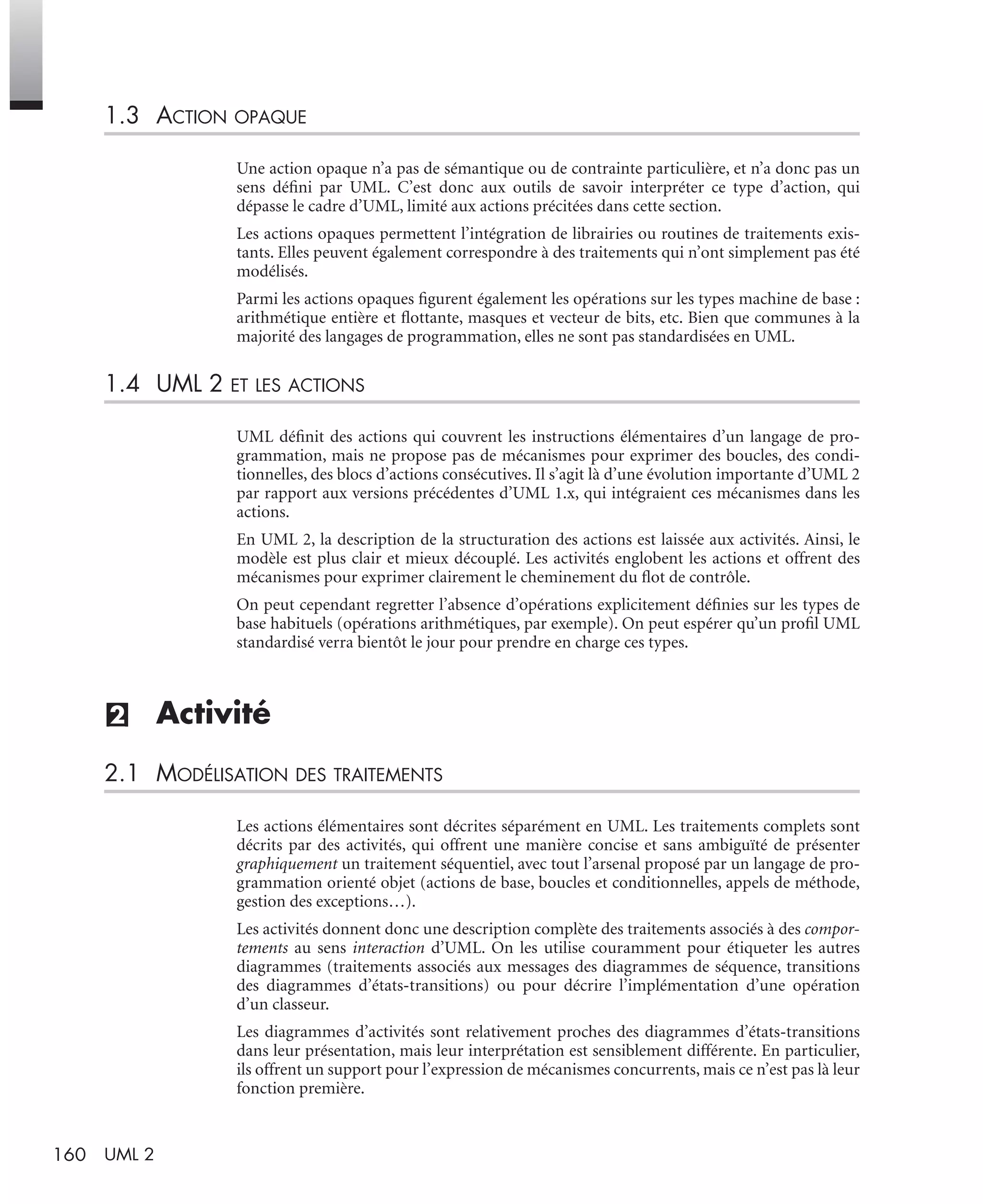 160 UML 2
1.3 ACTION OPAQUE
Une action opaque n’a pas de sémantique ou de contrainte particulière, et n’a donc pas un
sens déﬁni par UML. C’est donc aux outils de savoir interpréter ce type d’action, qui
dépasse le cadre d’UML, limité aux actions précitées dans cette section.
Les actions opaques permettent l’intégration de librairies ou routines de traitements exis-
tants. Elles peuvent également correspondre à des traitements qui n’ont simplement pas été
modélisés.
Parmi les actions opaques ﬁgurent également les opérations sur les types machine de base :
arithmétique entière et ﬂottante, masques et vecteur de bits, etc. Bien que communes à la
majorité des langages de programmation, elles ne sont pas standardisées en UML.
1.4 UML 2 ET LES ACTIONS
UML déﬁnit des actions qui couvrent les instructions élémentaires d’un langage de pro-
grammation, mais ne propose pas de mécanismes pour exprimer des boucles, des condi-
tionnelles, des blocs d’actions consécutives. Il s’agit là d’une évolution importante d’UML 2
par rapport aux versions précédentes d’UML 1.x, qui intégraient ces mécanismes dans les
actions.
En UML 2, la description de la structuration des actions est laissée aux activités. Ainsi, le
modèle est plus clair et mieux découplé. Les activités englobent les actions et offrent des
mécanismes pour exprimer clairement le cheminement du ﬂot de contrôle.
On peut cependant regretter l’absence d’opérations explicitement déﬁnies sur les types de
base habituels (opérations arithmétiques, par exemple). On peut espérer qu’un proﬁl UML
standardisé verra bientôt le jour pour prendre en charge ces types.
(2) Activité
2.1 MODÉLISATION DES TRAITEMENTS
Les actions élémentaires sont décrites séparément en UML. Les traitements complets sont
décrits par des activités, qui offrent une manière concise et sans ambiguïté de présenter
graphiquement un traitement séquentiel, avec tout l’arsenal proposé par un langage de pro-
grammation orienté objet (actions de base, boucles et conditionnelles, appels de méthode,
gestion des exceptions…).
Les activités donnent donc une description complète des traitements associés à des compor-
tements au sens interaction d’UML. On les utilise couramment pour étiqueter les autres
diagrammes (traitements associés aux messages des diagrammes de séquence, transitions
des diagrammes d’états-transitions) ou pour décrire l’implémentation d’une opération
d’un classeur.
Les diagrammes d’activités sont relativement proches des diagrammes d’états-transitions
dans leur présentation, mais leur interprétation est sensiblement différente. En particulier,
ils offrent un support pour l’expression de mécanismes concurrents, mais ce n’est pas là leur
fonction première.
UML2 Livre Page 160 Vendredi, 14. d cembre 2007 7:24 07
 