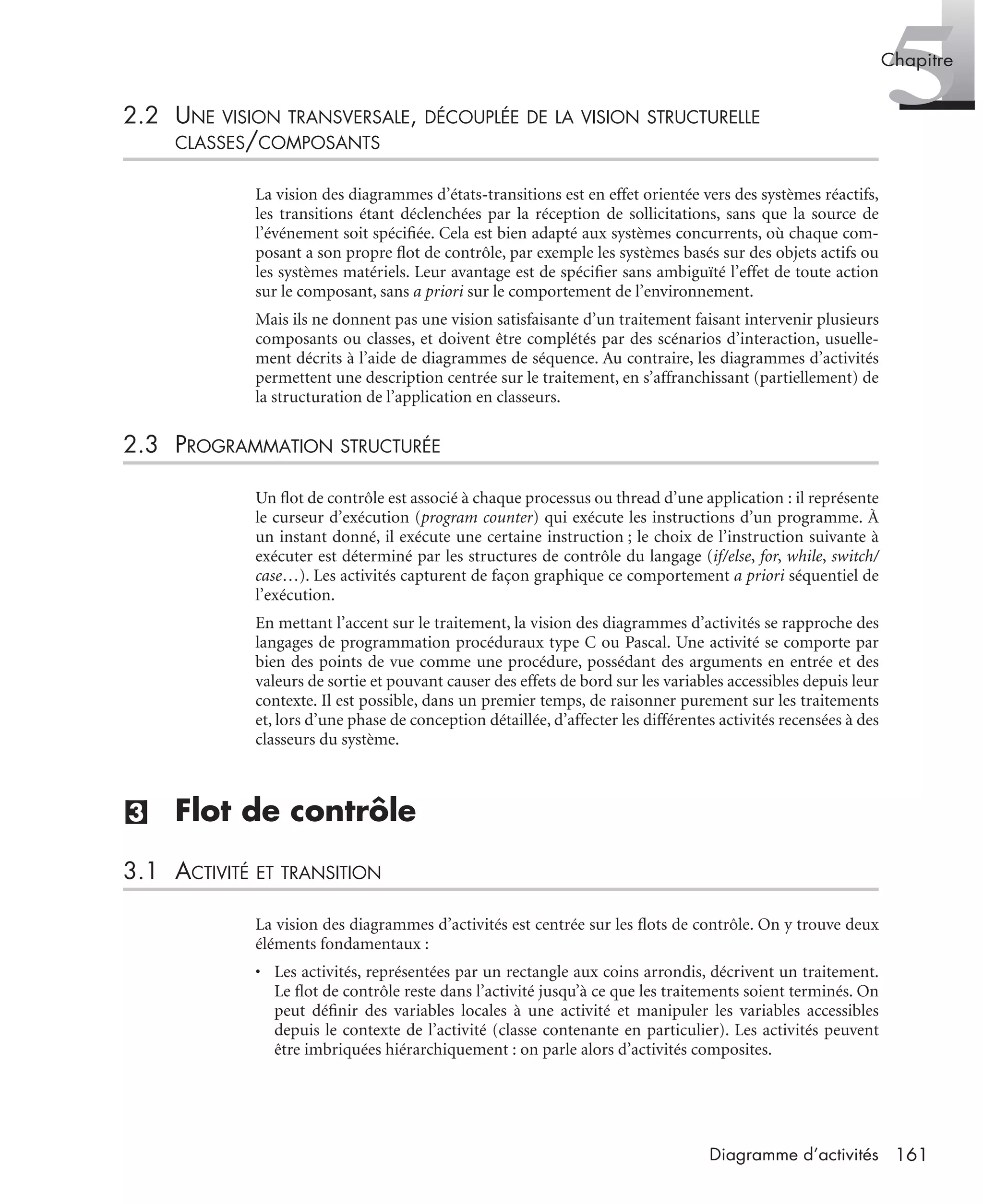 5Chapitre
161Diagramme d’activités
2.2 UNE VISION TRANSVERSALE, DÉCOUPLÉE DE LA VISION STRUCTURELLE
CLASSES/COMPOSANTS
La vision des diagrammes d’états-transitions est en effet orientée vers des systèmes réactifs,
les transitions étant déclenchées par la réception de sollicitations, sans que la source de
l’événement soit spéciﬁée. Cela est bien adapté aux systèmes concurrents, où chaque com-
posant a son propre ﬂot de contrôle, par exemple les systèmes basés sur des objets actifs ou
les systèmes matériels. Leur avantage est de spéciﬁer sans ambiguïté l’effet de toute action
sur le composant, sans a priori sur le comportement de l’environnement.
Mais ils ne donnent pas une vision satisfaisante d’un traitement faisant intervenir plusieurs
composants ou classes, et doivent être complétés par des scénarios d’interaction, usuelle-
ment décrits à l’aide de diagrammes de séquence. Au contraire, les diagrammes d’activités
permettent une description centrée sur le traitement, en s’affranchissant (partiellement) de
la structuration de l’application en classeurs.
2.3 PROGRAMMATION STRUCTURÉE
Un ﬂot de contrôle est associé à chaque processus ou thread d’une application : il représente
le curseur d’exécution (program counter) qui exécute les instructions d’un programme. À
un instant donné, il exécute une certaine instruction ; le choix de l’instruction suivante à
exécuter est déterminé par les structures de contrôle du langage (if/else, for, while, switch/
case…). Les activités capturent de façon graphique ce comportement a priori séquentiel de
l’exécution.
En mettant l’accent sur le traitement, la vision des diagrammes d’activités se rapproche des
langages de programmation procéduraux type C ou Pascal. Une activité se comporte par
bien des points de vue comme une procédure, possédant des arguments en entrée et des
valeurs de sortie et pouvant causer des effets de bord sur les variables accessibles depuis leur
contexte. Il est possible, dans un premier temps, de raisonner purement sur les traitements
et, lors d’une phase de conception détaillée, d’affecter les différentes activités recensées à des
classeurs du système.
(3) Flot de contrôle
3.1 ACTIVITÉ ET TRANSITION
La vision des diagrammes d’activités est centrée sur les ﬂots de contrôle. On y trouve deux
éléments fondamentaux :
• Les activités, représentées par un rectangle aux coins arrondis, décrivent un traitement.
Le ﬂot de contrôle reste dans l’activité jusqu’à ce que les traitements soient terminés. On
peut déﬁnir des variables locales à une activité et manipuler les variables accessibles
depuis le contexte de l’activité (classe contenante en particulier). Les activités peuvent
être imbriquées hiérarchiquement : on parle alors d’activités composites.
UML2 Livre Page 161 Vendredi, 14. d cembre 2007 7:24 07
 