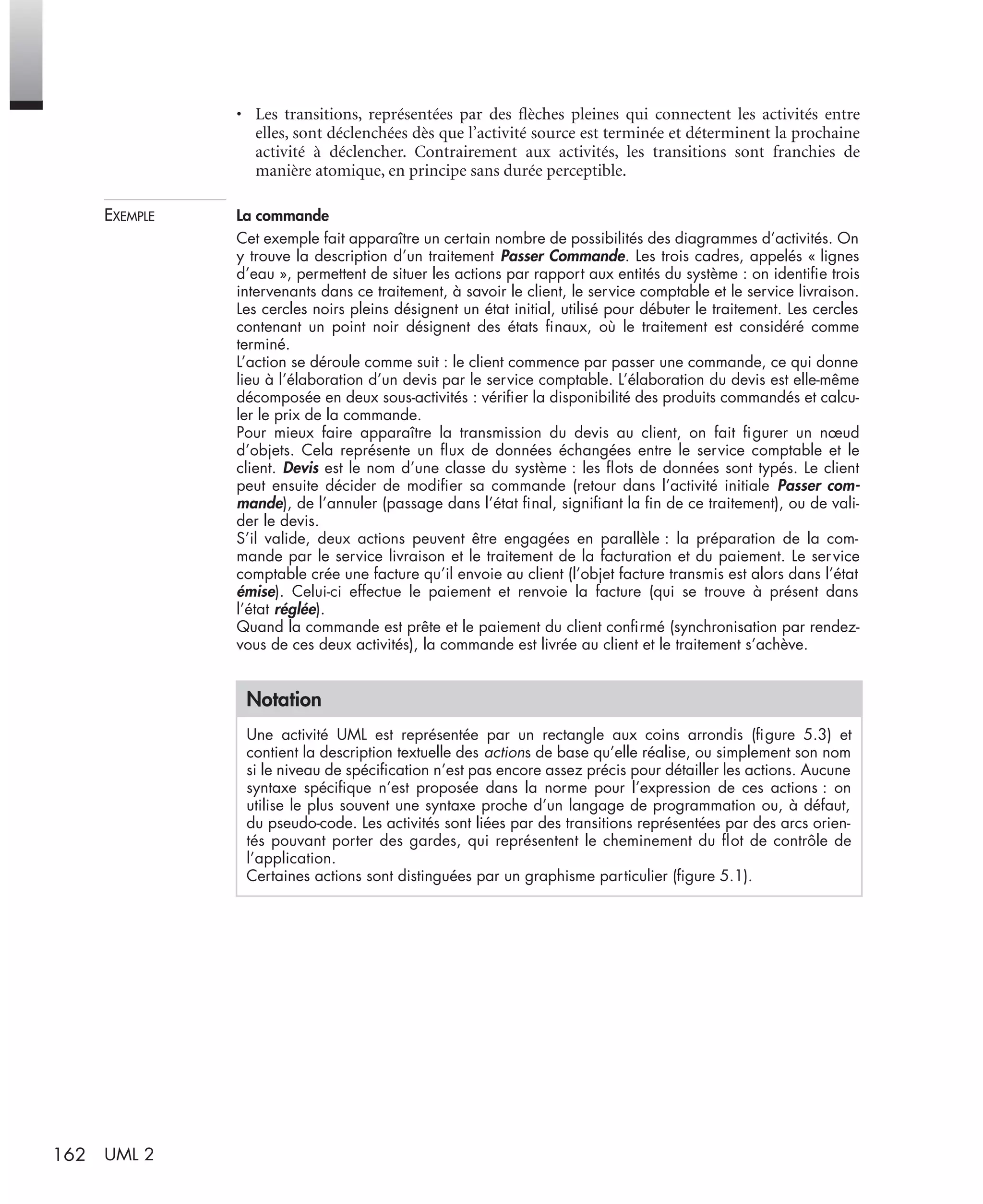 162 UML 2
• Les transitions, représentées par des ﬂèches pleines qui connectent les activités entre
elles, sont déclenchées dès que l’activité source est terminée et déterminent la prochaine
activité à déclencher. Contrairement aux activités, les transitions sont franchies de
manière atomique, en principe sans durée perceptible.
EXEMPLE La commande
Cet exemple fait apparaître un certain nombre de possibilités des diagrammes d’activités. On
y trouve la description d’un traitement Passer Commande. Les trois cadres, appelés « lignes
d’eau », permettent de situer les actions par rapport aux entités du système : on identiﬁe trois
intervenants dans ce traitement, à savoir le client, le service comptable et le service livraison.
Les cercles noirs pleins désignent un état initial, utilisé pour débuter le traitement. Les cercles
contenant un point noir désignent des états ﬁnaux, où le traitement est considéré comme
terminé.
L’action se déroule comme suit : le client commence par passer une commande, ce qui donne
lieu à l’élaboration d’un devis par le service comptable. L’élaboration du devis est elle-même
décomposée en deux sous-activités : vériﬁer la disponibilité des produits commandés et calcu-
ler le prix de la commande.
Pour mieux faire apparaître la transmission du devis au client, on fait ﬁgurer un nœud
d’objets. Cela représente un ﬂux de données échangées entre le service comptable et le
client. Devis est le nom d’une classe du système : les ﬂots de données sont typés. Le client
peut ensuite décider de modiﬁer sa commande (retour dans l’activité initiale Passer com-
mande), de l’annuler (passage dans l’état ﬁnal, signiﬁant la ﬁn de ce traitement), ou de vali-
der le devis.
S’il valide, deux actions peuvent être engagées en parallèle : la préparation de la com-
mande par le service livraison et le traitement de la facturation et du paiement. Le service
comptable crée une facture qu’il envoie au client (l’objet facture transmis est alors dans l’état
émise). Celui-ci effectue le paiement et renvoie la facture (qui se trouve à présent dans
l’état réglée).
Quand la commande est prête et le paiement du client conﬁrmé (synchronisation par rendez-
vous de ces deux activités), la commande est livrée au client et le traitement s’achève.
Notation
Une activité UML est représentée par un rectangle aux coins arrondis (ﬁgure 5.3) et
contient la description textuelle des actions de base qu’elle réalise, ou simplement son nom
si le niveau de spéciﬁcation n’est pas encore assez précis pour détailler les actions. Aucune
syntaxe spéciﬁque n’est proposée dans la norme pour l’expression de ces actions : on
utilise le plus souvent une syntaxe proche d’un langage de programmation ou, à défaut,
du pseudo-code. Les activités sont liées par des transitions représentées par des arcs orien-
tés pouvant porter des gardes, qui représentent le cheminement du ﬂot de contrôle de
l’application.
Certaines actions sont distinguées par un graphisme particulier (ﬁgure 5.1).
UML2 Livre Page 162 Vendredi, 14. d cembre 2007 7:24 07
 
