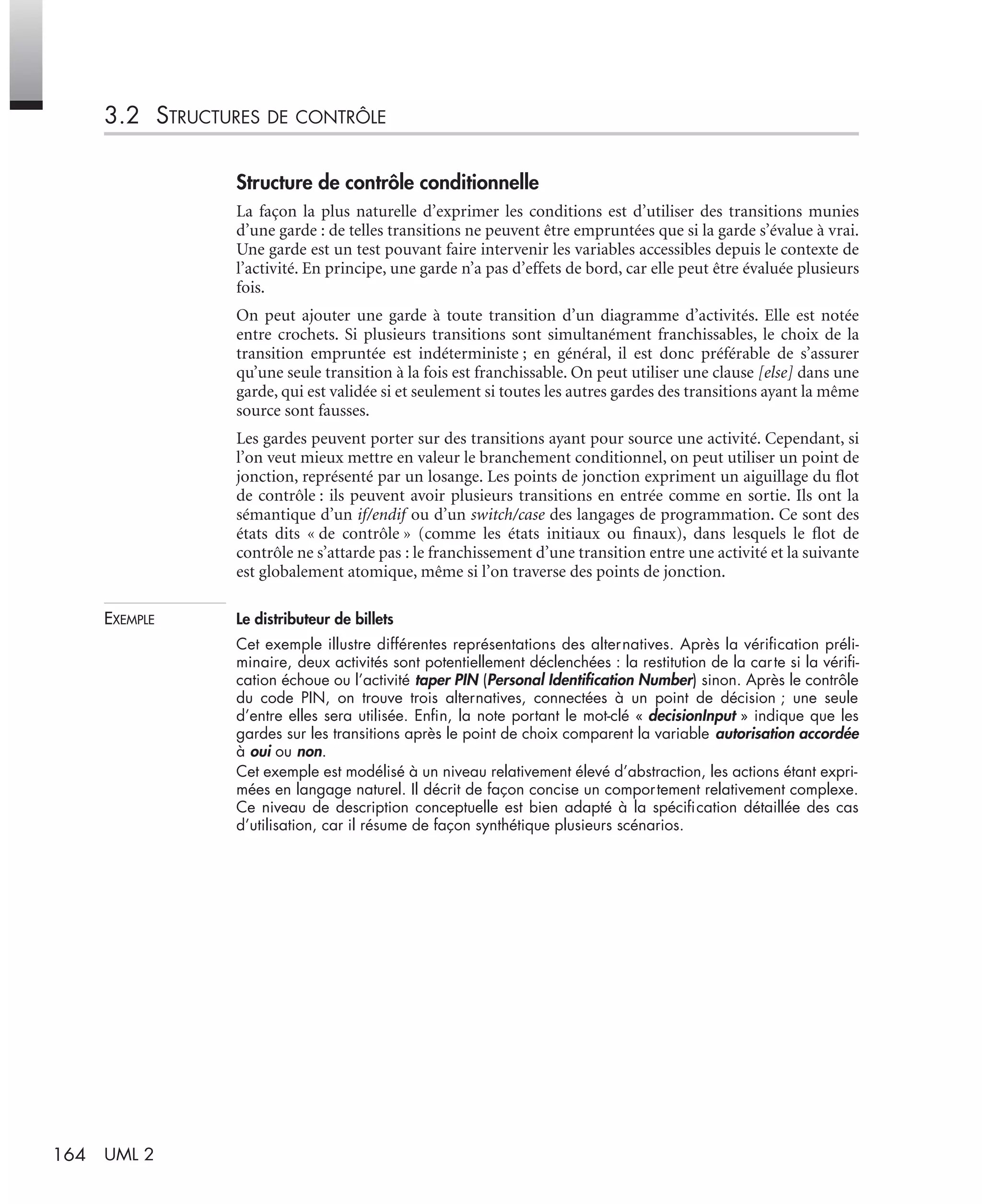 164 UML 2
3.2 STRUCTURES DE CONTRÔLE
Structure de contrôle conditionnelle
La façon la plus naturelle d’exprimer les conditions est d’utiliser des transitions munies
d’une garde : de telles transitions ne peuvent être empruntées que si la garde s’évalue à vrai.
Une garde est un test pouvant faire intervenir les variables accessibles depuis le contexte de
l’activité. En principe, une garde n’a pas d’effets de bord, car elle peut être évaluée plusieurs
fois.
On peut ajouter une garde à toute transition d’un diagramme d’activités. Elle est notée
entre crochets. Si plusieurs transitions sont simultanément franchissables, le choix de la
transition empruntée est indéterministe ; en général, il est donc préférable de s’assurer
qu’une seule transition à la fois est franchissable. On peut utiliser une clause [else] dans une
garde, qui est validée si et seulement si toutes les autres gardes des transitions ayant la même
source sont fausses.
Les gardes peuvent porter sur des transitions ayant pour source une activité. Cependant, si
l’on veut mieux mettre en valeur le branchement conditionnel, on peut utiliser un point de
jonction, représenté par un losange. Les points de jonction expriment un aiguillage du ﬂot
de contrôle : ils peuvent avoir plusieurs transitions en entrée comme en sortie. Ils ont la
sémantique d’un if/endif ou d’un switch/case des langages de programmation. Ce sont des
états dits « de contrôle » (comme les états initiaux ou ﬁnaux), dans lesquels le ﬂot de
contrôle ne s’attarde pas : le franchissement d’une transition entre une activité et la suivante
est globalement atomique, même si l’on traverse des points de jonction.
EXEMPLE Le distributeur de billets
Cet exemple illustre différentes représentations des alternatives. Après la vériﬁcation préli-
minaire, deux activités sont potentiellement déclenchées : la restitution de la carte si la vériﬁ-
cation échoue ou l’activité taper PIN (Personal Identiﬁcation Number) sinon. Après le contrôle
du code PIN, on trouve trois alternatives, connectées à un point de décision ; une seule
d’entre elles sera utilisée. Enﬁn, la note portant le mot-clé « decisionInput » indique que les
gardes sur les transitions après le point de choix comparent la variable autorisation accordée
à oui ou non.
Cet exemple est modélisé à un niveau relativement élevé d’abstraction, les actions étant expri-
mées en langage naturel. Il décrit de façon concise un comportement relativement complexe.
Ce niveau de description conceptuelle est bien adapté à la spéciﬁcation détaillée des cas
d’utilisation, car il résume de façon synthétique plusieurs scénarios.
UML2 Livre Page 164 Vendredi, 14. d cembre 2007 7:24 07
 