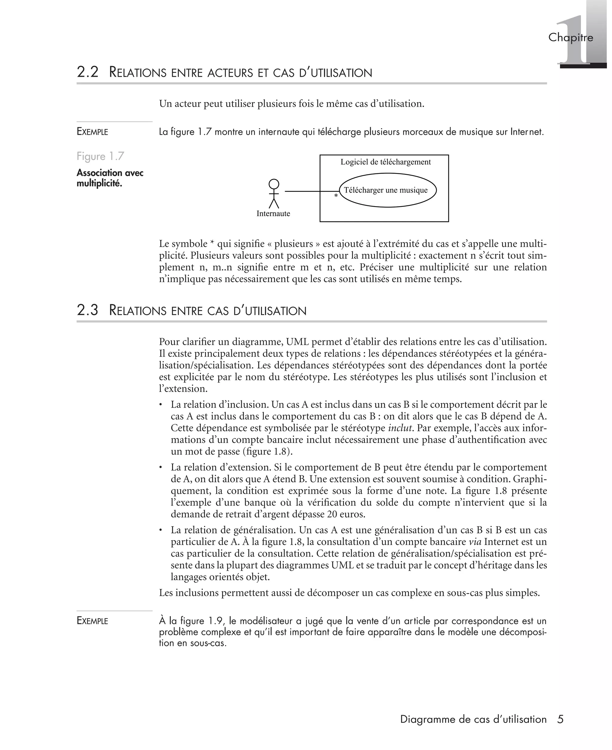1Chapitre
5Diagramme de cas d’utilisation
2.2 RELATIONS ENTRE ACTEURS ET CAS D’UTILISATION
Un acteur peut utiliser plusieurs fois le même cas d’utilisation.
EXEMPLE La ﬁgure 1.7 montre un internaute qui télécharge plusieurs morceaux de musique sur Internet.
Le symbole * qui signiﬁe « plusieurs » est ajouté à l’extrémité du cas et s’appelle une multi-
plicité. Plusieurs valeurs sont possibles pour la multiplicité : exactement n s’écrit tout sim-
plement n, m..n signiﬁe entre m et n, etc. Préciser une multiplicité sur une relation
n’implique pas nécessairement que les cas sont utilisés en même temps.
2.3 RELATIONS ENTRE CAS D’UTILISATION
Pour clariﬁer un diagramme, UML permet d’établir des relations entre les cas d’utilisation.
Il existe principalement deux types de relations : les dépendances stéréotypées et la généra-
lisation/spécialisation. Les dépendances stéréotypées sont des dépendances dont la portée
est explicitée par le nom du stéréotype. Les stéréotypes les plus utilisés sont l’inclusion et
l’extension.
• La relation d’inclusion. Un cas A est inclus dans un cas B si le comportement décrit par le
cas A est inclus dans le comportement du cas B : on dit alors que le cas B dépend de A.
Cette dépendance est symbolisée par le stéréotype inclut. Par exemple, l’accès aux infor-
mations d’un compte bancaire inclut nécessairement une phase d’authentiﬁcation avec
un mot de passe (ﬁgure 1.8).
• La relation d’extension. Si le comportement de B peut être étendu par le comportement
de A, on dit alors que A étend B. Une extension est souvent soumise à condition. Graphi-
quement, la condition est exprimée sous la forme d’une note. La ﬁgure 1.8 présente
l’exemple d’une banque où la vériﬁcation du solde du compte n’intervient que si la
demande de retrait d’argent dépasse 20 euros.
• La relation de généralisation. Un cas A est une généralisation d’un cas B si B est un cas
particulier de A. À la ﬁgure 1.8, la consultation d’un compte bancaire via Internet est un
cas particulier de la consultation. Cette relation de généralisation/spécialisation est pré-
sente dans la plupart des diagrammes UML et se traduit par le concept d’héritage dans les
langages orientés objet.
Les inclusions permettent aussi de décomposer un cas complexe en sous-cas plus simples.
EXEMPLE À la ﬁgure 1.9, le modélisateur a jugé que la vente d’un article par correspondance est un
problème complexe et qu’il est important de faire apparaître dans le modèle une décomposi-
tion en sous-cas.
Figure 1.7
Association avec
multiplicité.
Logiciel de téléchargement
Télécharger une musique
Internaute
*
UML2 Livre Page 5 Vendredi, 14. d cembre 2007 7:24 07
 