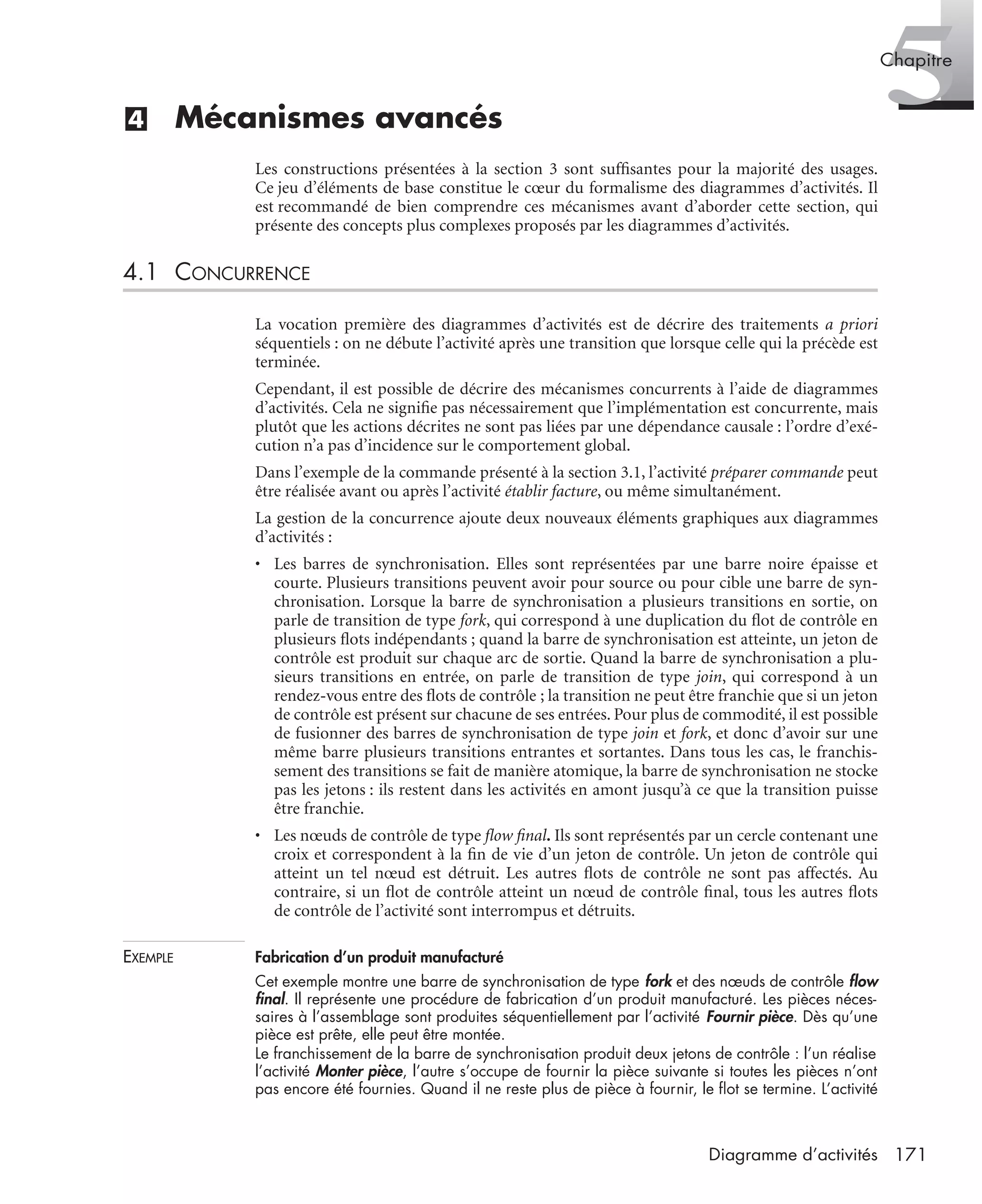 5Chapitre
171Diagramme d’activités
(4) Mécanismes avancés
Les constructions présentées à la section 3 sont sufﬁsantes pour la majorité des usages.
Ce jeu d’éléments de base constitue le cœur du formalisme des diagrammes d’activités. Il
est recommandé de bien comprendre ces mécanismes avant d’aborder cette section, qui
présente des concepts plus complexes proposés par les diagrammes d’activités.
4.1 CONCURRENCE
La vocation première des diagrammes d’activités est de décrire des traitements a priori
séquentiels : on ne débute l’activité après une transition que lorsque celle qui la précède est
terminée.
Cependant, il est possible de décrire des mécanismes concurrents à l’aide de diagrammes
d’activités. Cela ne signiﬁe pas nécessairement que l’implémentation est concurrente, mais
plutôt que les actions décrites ne sont pas liées par une dépendance causale : l’ordre d’exé-
cution n’a pas d’incidence sur le comportement global.
Dans l’exemple de la commande présenté à la section 3.1, l’activité préparer commande peut
être réalisée avant ou après l’activité établir facture, ou même simultanément.
La gestion de la concurrence ajoute deux nouveaux éléments graphiques aux diagrammes
d’activités :
• Les barres de synchronisation. Elles sont représentées par une barre noire épaisse et
courte. Plusieurs transitions peuvent avoir pour source ou pour cible une barre de syn-
chronisation. Lorsque la barre de synchronisation a plusieurs transitions en sortie, on
parle de transition de type fork, qui correspond à une duplication du ﬂot de contrôle en
plusieurs ﬂots indépendants ; quand la barre de synchronisation est atteinte, un jeton de
contrôle est produit sur chaque arc de sortie. Quand la barre de synchronisation a plu-
sieurs transitions en entrée, on parle de transition de type join, qui correspond à un
rendez-vous entre des ﬂots de contrôle ; la transition ne peut être franchie que si un jeton
de contrôle est présent sur chacune de ses entrées. Pour plus de commodité, il est possible
de fusionner des barres de synchronisation de type join et fork, et donc d’avoir sur une
même barre plusieurs transitions entrantes et sortantes. Dans tous les cas, le franchis-
sement des transitions se fait de manière atomique, la barre de synchronisation ne stocke
pas les jetons : ils restent dans les activités en amont jusqu’à ce que la transition puisse
être franchie.
• Les nœuds de contrôle de type ﬂow ﬁnal. Ils sont représentés par un cercle contenant une
croix et correspondent à la ﬁn de vie d’un jeton de contrôle. Un jeton de contrôle qui
atteint un tel nœud est détruit. Les autres ﬂots de contrôle ne sont pas affectés. Au
contraire, si un ﬂot de contrôle atteint un nœud de contrôle ﬁnal, tous les autres ﬂots
de contrôle de l’activité sont interrompus et détruits.
EXEMPLE Fabrication d’un produit manufacturé
Cet exemple montre une barre de synchronisation de type fork et des nœuds de contrôle ﬂow
ﬁnal. Il représente une procédure de fabrication d’un produit manufacturé. Les pièces néces-
saires à l’assemblage sont produites séquentiellement par l’activité Fournir pièce. Dès qu’une
pièce est prête, elle peut être montée.
Le franchissement de la barre de synchronisation produit deux jetons de contrôle : l’un réalise
l’activité Monter pièce, l’autre s’occupe de fournir la pièce suivante si toutes les pièces n’ont
pas encore été fournies. Quand il ne reste plus de pièce à fournir, le ﬂot se termine. L’activité
UML2 Livre Page 171 Vendredi, 14. d cembre 2007 7:24 07
 