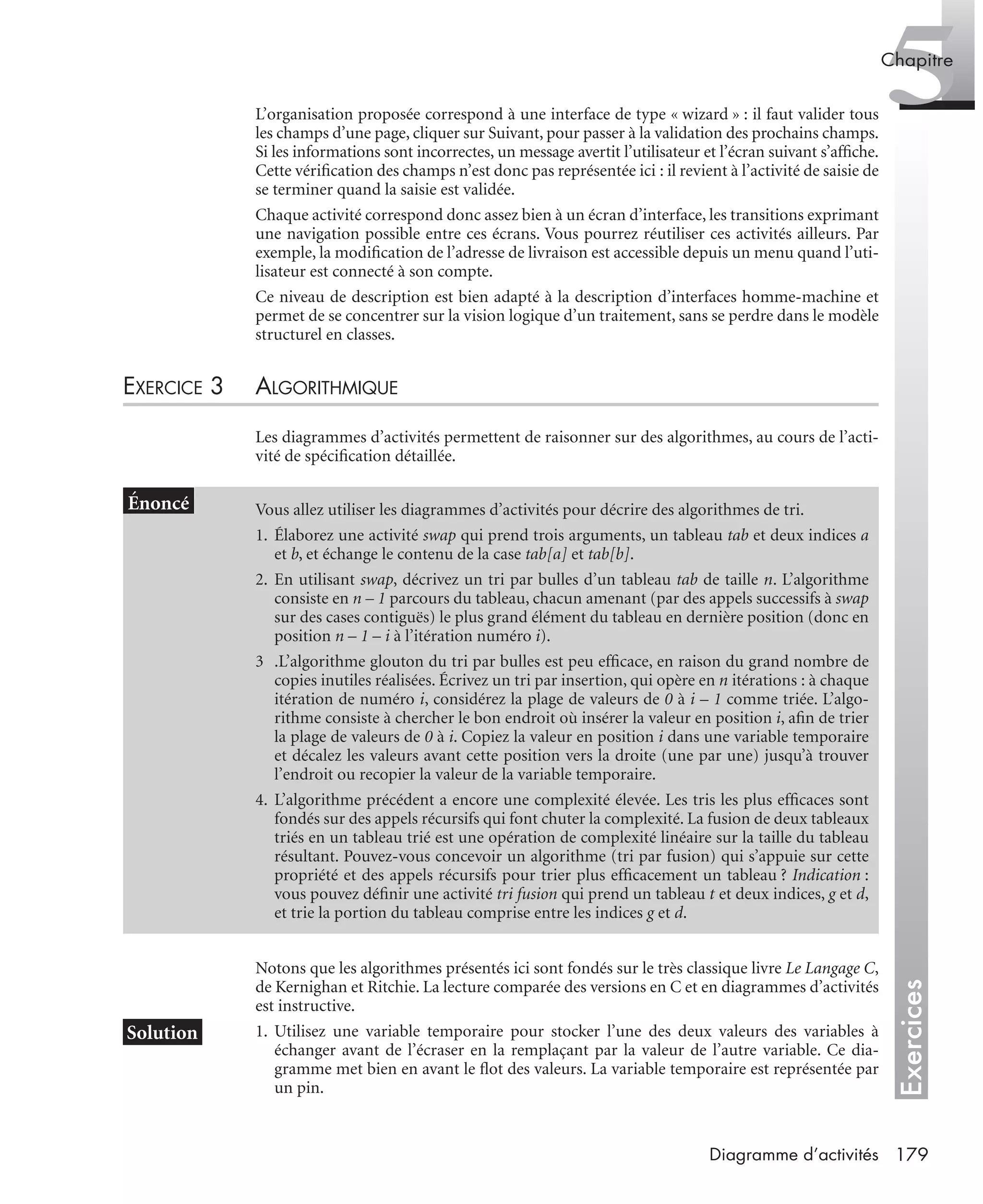 Exercices
5Chapitre
179Diagramme d’activités
L’organisation proposée correspond à une interface de type « wizard » : il faut valider tous
les champs d’une page, cliquer sur Suivant, pour passer à la validation des prochains champs.
Si les informations sont incorrectes, un message avertit l’utilisateur et l’écran suivant s’afﬁche.
Cette vériﬁcation des champs n’est donc pas représentée ici : il revient à l’activité de saisie de
se terminer quand la saisie est validée.
Chaque activité correspond donc assez bien à un écran d’interface, les transitions exprimant
une navigation possible entre ces écrans. Vous pourrez réutiliser ces activités ailleurs. Par
exemple, la modiﬁcation de l’adresse de livraison est accessible depuis un menu quand l’uti-
lisateur est connecté à son compte.
Ce niveau de description est bien adapté à la description d’interfaces homme-machine et
permet de se concentrer sur la vision logique d’un traitement, sans se perdre dans le modèle
structurel en classes.
EXERCICE 3 ALGORITHMIQUE
Les diagrammes d’activités permettent de raisonner sur des algorithmes, au cours de l’acti-
vité de spéciﬁcation détaillée.
Notons que les algorithmes présentés ici sont fondés sur le très classique livre Le Langage C,
de Kernighan et Ritchie. La lecture comparée des versions en C et en diagrammes d’activités
est instructive.
1. Utilisez une variable temporaire pour stocker l’une des deux valeurs des variables à
échanger avant de l’écraser en la remplaçant par la valeur de l’autre variable. Ce dia-
gramme met bien en avant le ﬂot des valeurs. La variable temporaire est représentée par
un pin.
Vous allez utiliser les diagrammes d’activités pour décrire des algorithmes de tri.
1. Élaborez une activité swap qui prend trois arguments, un tableau tab et deux indices a
et b, et échange le contenu de la case tab[a] et tab[b].
2. En utilisant swap, décrivez un tri par bulles d’un tableau tab de taille n. L’algorithme
consiste en n – 1 parcours du tableau, chacun amenant (par des appels successifs à swap
sur des cases contiguës) le plus grand élément du tableau en dernière position (donc en
position n – 1 – i à l’itération numéro i).
3 .L’algorithme glouton du tri par bulles est peu efﬁcace, en raison du grand nombre de
copies inutiles réalisées. Écrivez un tri par insertion, qui opère en n itérations : à chaque
itération de numéro i, considérez la plage de valeurs de 0 à i – 1 comme triée. L’algo-
rithme consiste à chercher le bon endroit où insérer la valeur en position i, aﬁn de trier
la plage de valeurs de 0 à i. Copiez la valeur en position i dans une variable temporaire
et décalez les valeurs avant cette position vers la droite (une par une) jusqu’à trouver
l’endroit ou recopier la valeur de la variable temporaire.
4. L’algorithme précédent a encore une complexité élevée. Les tris les plus efﬁcaces sont
fondés sur des appels récursifs qui font chuter la complexité. La fusion de deux tableaux
triés en un tableau trié est une opération de complexité linéaire sur la taille du tableau
résultant. Pouvez-vous concevoir un algorithme (tri par fusion) qui s’appuie sur cette
propriété et des appels récursifs pour trier plus efﬁcacement un tableau ? Indication :
vous pouvez déﬁnir une activité tri fusion qui prend un tableau t et deux indices, g et d,
et trie la portion du tableau comprise entre les indices g et d.
UML2 Livre Page 179 Vendredi, 14. d cembre 2007 7:24 07
 