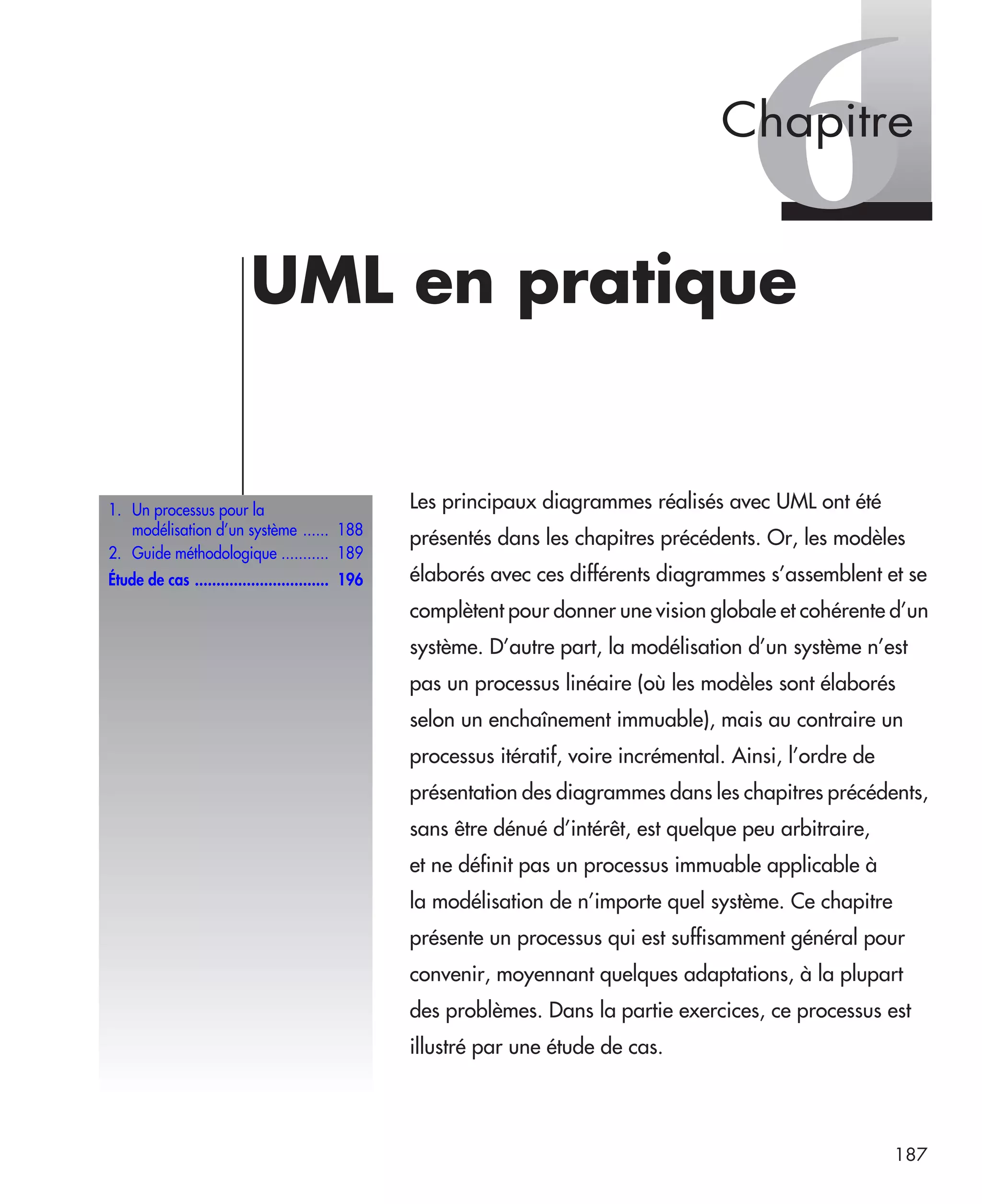 187
6UML en pratique
Les principaux diagrammes réalisés avec UML ont été
présentés dans les chapitres précédents. Or, les modèles
élaborés avec ces différents diagrammes s’assemblent et se
complètent pour donner une vision globale et cohérente d’un
système. D’autre part, la modélisation d’un système n’est
pas un processus linéaire (où les modèles sont élaborés
selon un enchaînement immuable), mais au contraire un
processus itératif, voire incrémental. Ainsi, l’ordre de
présentation des diagrammes dans les chapitres précédents,
sans être dénué d’intérêt, est quelque peu arbitraire,
et ne définit pas un processus immuable applicable à
la modélisation de n’importe quel système. Ce chapitre
présente un processus qui est suffisamment général pour
convenir, moyennant quelques adaptations, à la plupart
des problèmes. Dans la partie exercices, ce processus est
illustré par une étude de cas.
1. Un processus pour la
modélisation d’un système ...... 188
2. Guide méthodologique ........... 189
Étude de cas ............................... 196
Chapitre
UML2 Livre Page 187 Vendredi, 14. d cembre 2007 7:24 07
 