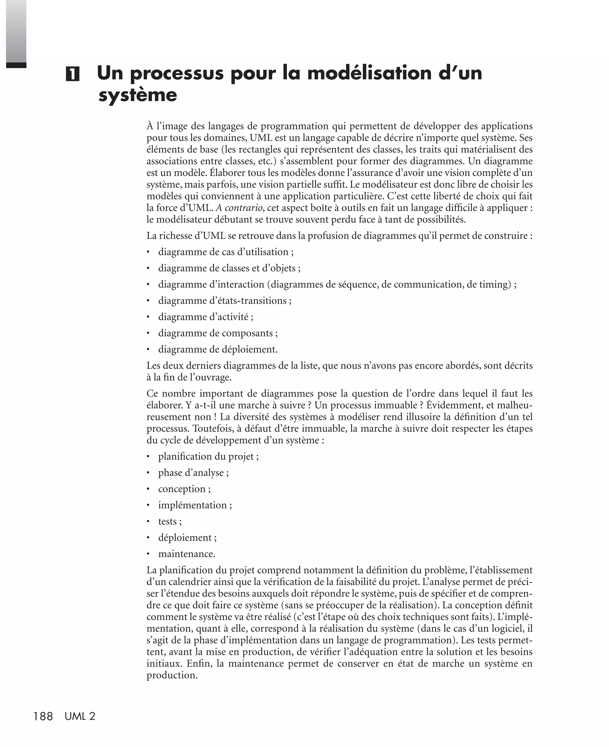 188 UML 2
(1) Un processus pour la modélisation d’un
système
À l’image des langages de programmation qui permettent de développer des applications
pour tous les domaines, UML est un langage capable de décrire n’importe quel système. Ses
éléments de base (les rectangles qui représentent des classes, les traits qui matérialisent des
associations entre classes, etc.) s’assemblent pour former des diagrammes. Un diagramme
est un modèle. Élaborer tous les modèles donne l’assurance d’avoir une vision complète d’un
système, mais parfois, une vision partielle sufﬁt. Le modélisateur est donc libre de choisir les
modèles qui conviennent à une application particulière. C’est cette liberté de choix qui fait
la force d’UML. A contrario, cet aspect boîte à outils en fait un langage difﬁcile à appliquer :
le modélisateur débutant se trouve souvent perdu face à tant de possibilités.
La richesse d’UML se retrouve dans la profusion de diagrammes qu’il permet de construire :
• diagramme de cas d’utilisation ;
• diagramme de classes et d’objets ;
• diagramme d’interaction (diagrammes de séquence, de communication, de timing) ;
• diagramme d’états-transitions ;
• diagramme d’activité ;
• diagramme de composants ;
• diagramme de déploiement.
Les deux derniers diagrammes de la liste, que nous n’avons pas encore abordés, sont décrits
à la ﬁn de l’ouvrage.
Ce nombre important de diagrammes pose la question de l’ordre dans lequel il faut les
élaborer. Y a-t-il une marche à suivre ? Un processus immuable ? Évidemment, et malheu-
reusement non ! La diversité des systèmes à modéliser rend illusoire la déﬁnition d’un tel
processus. Toutefois, à défaut d’être immuable, la marche à suivre doit respecter les étapes
du cycle de développement d’un système :
• planiﬁcation du projet ;
• phase d’analyse ;
• conception ;
• implémentation ;
• tests ;
• déploiement ;
• maintenance.
La planiﬁcation du projet comprend notamment la déﬁnition du problème, l’établissement
d’un calendrier ainsi que la vériﬁcation de la faisabilité du projet. L’analyse permet de préci-
ser l’étendue des besoins auxquels doit répondre le système, puis de spéciﬁer et de compren-
dre ce que doit faire ce système (sans se préoccuper de la réalisation). La conception déﬁnit
comment le système va être réalisé (c’est l’étape où des choix techniques sont faits). L’implé-
mentation, quant à elle, correspond à la réalisation du système (dans le cas d’un logiciel, il
s’agit de la phase d’implémentation dans un langage de programmation). Les tests permet-
tent, avant la mise en production, de vériﬁer l’adéquation entre la solution et les besoins
initiaux. Enﬁn, la maintenance permet de conserver en état de marche un système en
production.
UML2 Livre Page 188 Vendredi, 14. d cembre 2007 7:24 07
 
