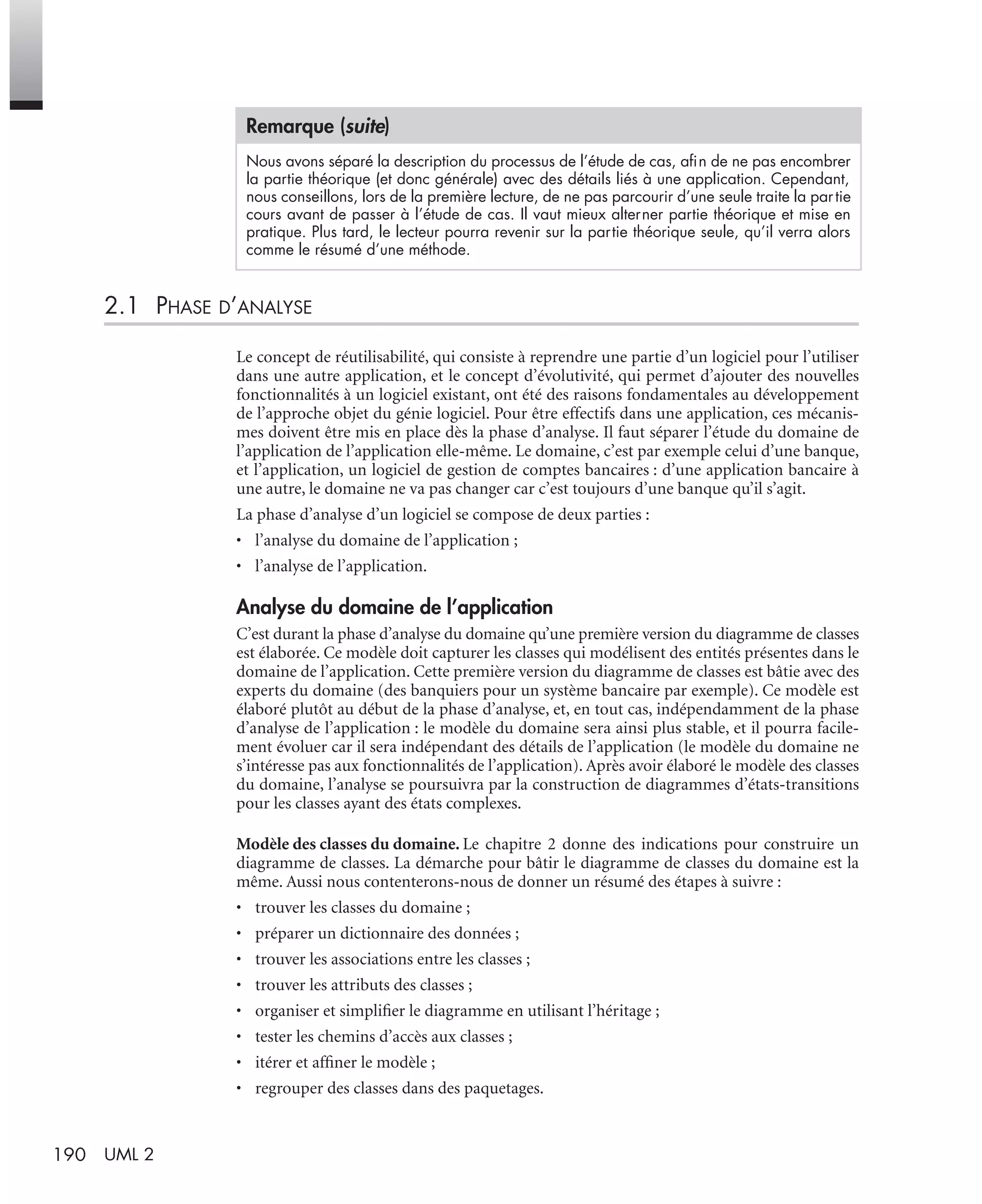 190 UML 2
2.1 PHASE D’ANALYSE
Le concept de réutilisabilité, qui consiste à reprendre une partie d’un logiciel pour l’utiliser
dans une autre application, et le concept d’évolutivité, qui permet d’ajouter des nouvelles
fonctionnalités à un logiciel existant, ont été des raisons fondamentales au développement
de l’approche objet du génie logiciel. Pour être effectifs dans une application, ces mécanis-
mes doivent être mis en place dès la phase d’analyse. Il faut séparer l’étude du domaine de
l’application de l’application elle-même. Le domaine, c’est par exemple celui d’une banque,
et l’application, un logiciel de gestion de comptes bancaires : d’une application bancaire à
une autre, le domaine ne va pas changer car c’est toujours d’une banque qu’il s’agit.
La phase d’analyse d’un logiciel se compose de deux parties :
• l’analyse du domaine de l’application ;
• l’analyse de l’application.
Analyse du domaine de l’application
C’est durant la phase d’analyse du domaine qu’une première version du diagramme de classes
est élaborée. Ce modèle doit capturer les classes qui modélisent des entités présentes dans le
domaine de l’application. Cette première version du diagramme de classes est bâtie avec des
experts du domaine (des banquiers pour un système bancaire par exemple). Ce modèle est
élaboré plutôt au début de la phase d’analyse, et, en tout cas, indépendamment de la phase
d’analyse de l’application : le modèle du domaine sera ainsi plus stable, et il pourra facile-
ment évoluer car il sera indépendant des détails de l’application (le modèle du domaine ne
s’intéresse pas aux fonctionnalités de l’application). Après avoir élaboré le modèle des classes
du domaine, l’analyse se poursuivra par la construction de diagrammes d’états-transitions
pour les classes ayant des états complexes.
Modèle des classes du domaine. Le chapitre 2 donne des indications pour construire un
diagramme de classes. La démarche pour bâtir le diagramme de classes du domaine est la
même. Aussi nous contenterons-nous de donner un résumé des étapes à suivre :
• trouver les classes du domaine ;
• préparer un dictionnaire des données ;
• trouver les associations entre les classes ;
• trouver les attributs des classes ;
• organiser et simpliﬁer le diagramme en utilisant l’héritage ;
• tester les chemins d’accès aux classes ;
• itérer et afﬁner le modèle ;
• regrouper des classes dans des paquetages.
Nous avons séparé la description du processus de l’étude de cas, aﬁn de ne pas encombrer
la partie théorique (et donc générale) avec des détails liés à une application. Cependant,
nous conseillons, lors de la première lecture, de ne pas parcourir d’une seule traite la partie
cours avant de passer à l’étude de cas. Il vaut mieux alterner partie théorique et mise en
pratique. Plus tard, le lecteur pourra revenir sur la partie théorique seule, qu’il verra alors
comme le résumé d’une méthode.
Remarque (suite)
UML2 Livre Page 190 Vendredi, 14. d cembre 2007 7:24 07
 