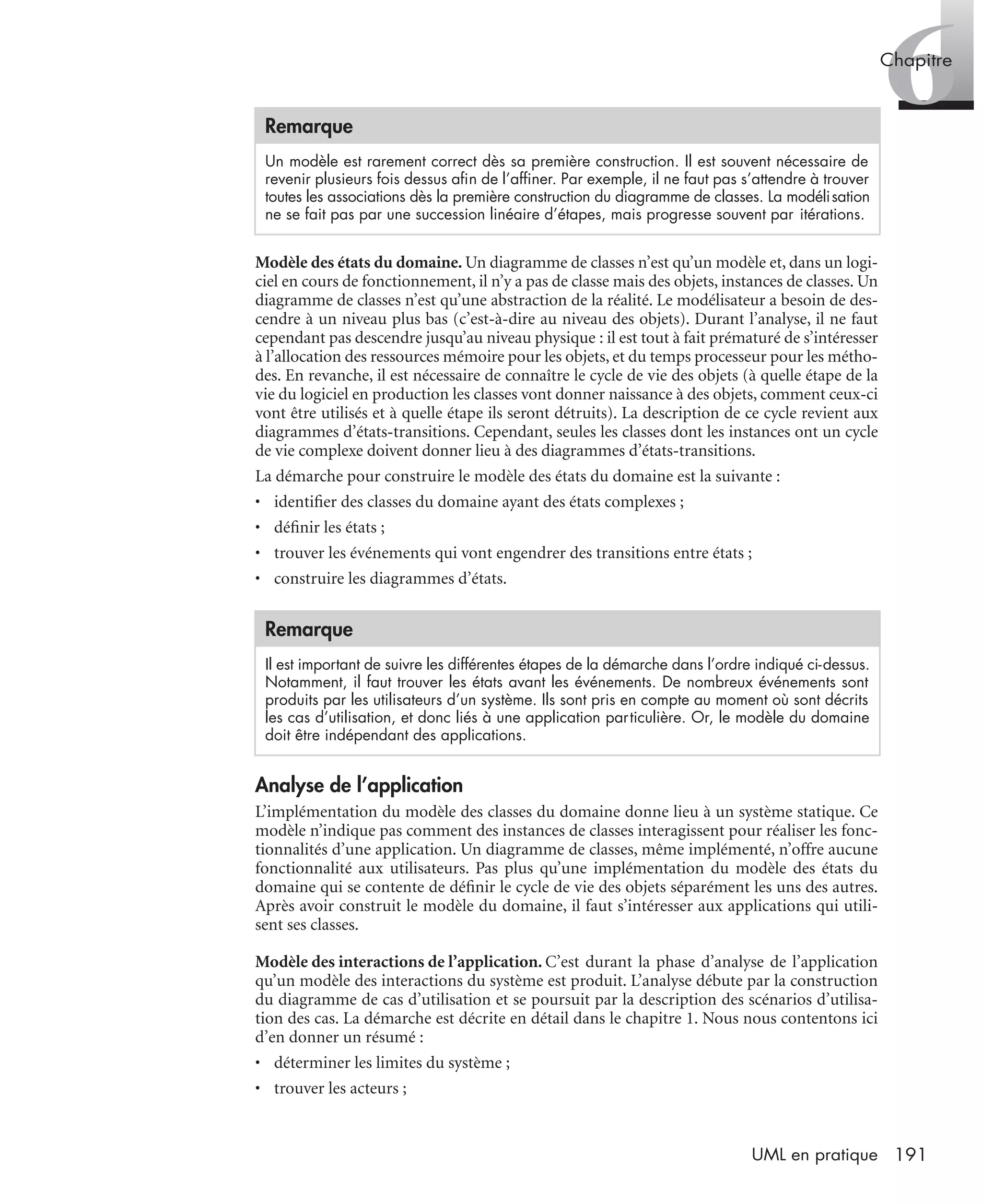 6Chapitre
191UML en pratique
Modèle des états du domaine. Un diagramme de classes n’est qu’un modèle et, dans un logi-
ciel en cours de fonctionnement, il n’y a pas de classe mais des objets, instances de classes. Un
diagramme de classes n’est qu’une abstraction de la réalité. Le modélisateur a besoin de des-
cendre à un niveau plus bas (c’est-à-dire au niveau des objets). Durant l’analyse, il ne faut
cependant pas descendre jusqu’au niveau physique : il est tout à fait prématuré de s’intéresser
à l’allocation des ressources mémoire pour les objets, et du temps processeur pour les métho-
des. En revanche, il est nécessaire de connaître le cycle de vie des objets (à quelle étape de la
vie du logiciel en production les classes vont donner naissance à des objets, comment ceux-ci
vont être utilisés et à quelle étape ils seront détruits). La description de ce cycle revient aux
diagrammes d’états-transitions. Cependant, seules les classes dont les instances ont un cycle
de vie complexe doivent donner lieu à des diagrammes d’états-transitions.
La démarche pour construire le modèle des états du domaine est la suivante :
• identiﬁer des classes du domaine ayant des états complexes ;
• déﬁnir les états ;
• trouver les événements qui vont engendrer des transitions entre états ;
• construire les diagrammes d’états.
Analyse de l’application
L’implémentation du modèle des classes du domaine donne lieu à un système statique. Ce
modèle n’indique pas comment des instances de classes interagissent pour réaliser les fonc-
tionnalités d’une application. Un diagramme de classes, même implémenté, n’offre aucune
fonctionnalité aux utilisateurs. Pas plus qu’une implémentation du modèle des états du
domaine qui se contente de déﬁnir le cycle de vie des objets séparément les uns des autres.
Après avoir construit le modèle du domaine, il faut s’intéresser aux applications qui utili-
sent ses classes.
Modèle des interactions de l’application. C’est durant la phase d’analyse de l’application
qu’un modèle des interactions du système est produit. L’analyse débute par la construction
du diagramme de cas d’utilisation et se poursuit par la description des scénarios d’utilisa-
tion des cas. La démarche est décrite en détail dans le chapitre 1. Nous nous contentons ici
d’en donner un résumé :
• déterminer les limites du système ;
• trouver les acteurs ;
Remarque
Un modèle est rarement correct dès sa première construction. Il est souvent nécessaire de
revenir plusieurs fois dessus aﬁn de l’afﬁner. Par exemple, il ne faut pas s’attendre à trouver
toutes les associations dès la première construction du diagramme de classes. La modélisation
ne se fait pas par une succession linéaire d’étapes, mais progresse souvent par itérations.
Remarque
Il est important de suivre les différentes étapes de la démarche dans l’ordre indiqué ci-dessus.
Notamment, il faut trouver les états avant les événements. De nombreux événements sont
produits par les utilisateurs d’un système. Ils sont pris en compte au moment où sont décrits
les cas d’utilisation, et donc liés à une application particulière. Or, le modèle du domaine
doit être indépendant des applications.
UML2 Livre Page 191 Vendredi, 14. d cembre 2007 7:24 07
 