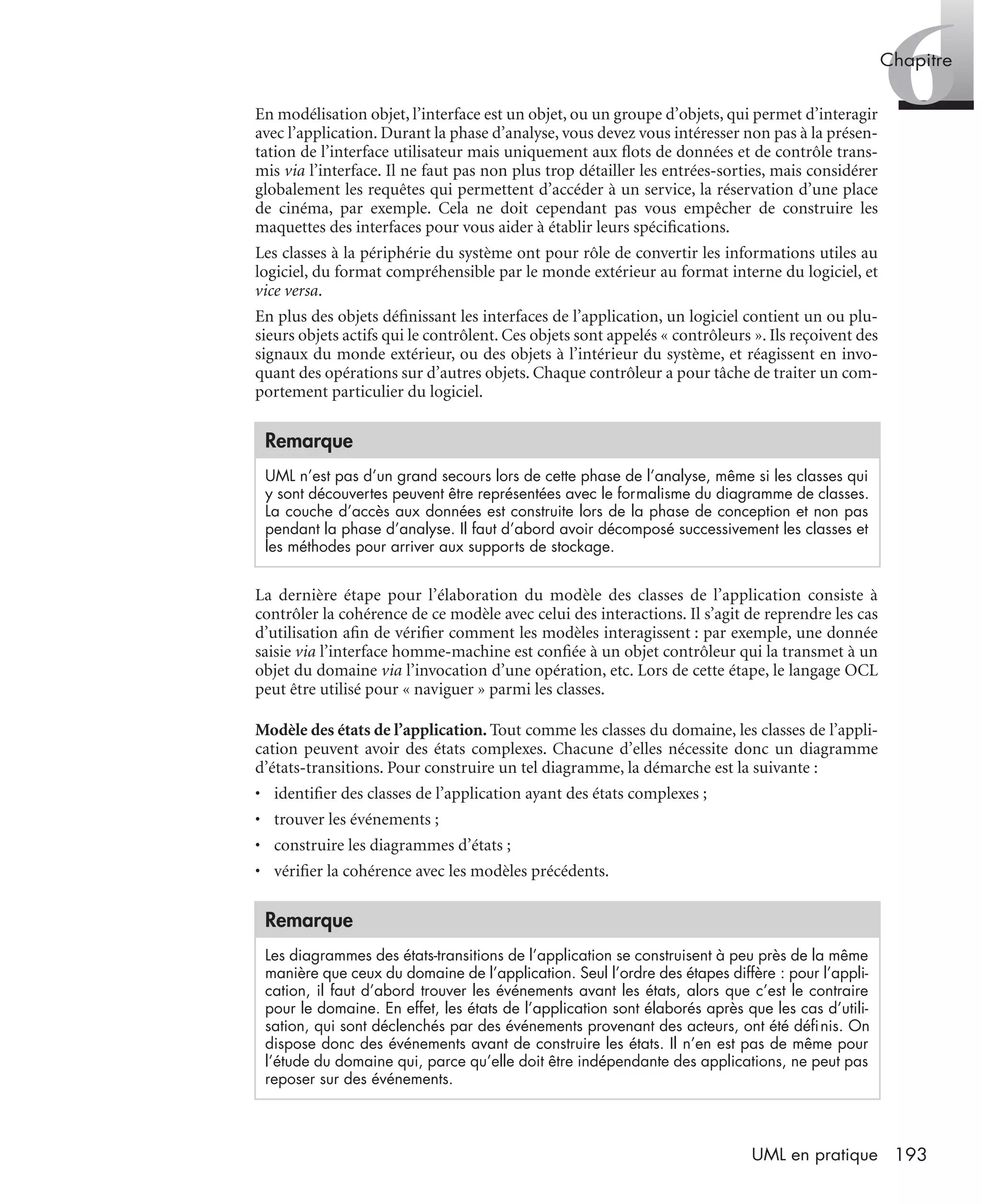 6Chapitre
193UML en pratique
En modélisation objet, l’interface est un objet, ou un groupe d’objets, qui permet d’interagir
avec l’application. Durant la phase d’analyse, vous devez vous intéresser non pas à la présen-
tation de l’interface utilisateur mais uniquement aux ﬂots de données et de contrôle trans-
mis via l’interface. Il ne faut pas non plus trop détailler les entrées-sorties, mais considérer
globalement les requêtes qui permettent d’accéder à un service, la réservation d’une place
de cinéma, par exemple. Cela ne doit cependant pas vous empêcher de construire les
maquettes des interfaces pour vous aider à établir leurs spéciﬁcations.
Les classes à la périphérie du système ont pour rôle de convertir les informations utiles au
logiciel, du format compréhensible par le monde extérieur au format interne du logiciel, et
vice versa.
En plus des objets déﬁnissant les interfaces de l’application, un logiciel contient un ou plu-
sieurs objets actifs qui le contrôlent. Ces objets sont appelés « contrôleurs ». Ils reçoivent des
signaux du monde extérieur, ou des objets à l’intérieur du système, et réagissent en invo-
quant des opérations sur d’autres objets. Chaque contrôleur a pour tâche de traiter un com-
portement particulier du logiciel.
La dernière étape pour l’élaboration du modèle des classes de l’application consiste à
contrôler la cohérence de ce modèle avec celui des interactions. Il s’agit de reprendre les cas
d’utilisation aﬁn de vériﬁer comment les modèles interagissent : par exemple, une donnée
saisie via l’interface homme-machine est conﬁée à un objet contrôleur qui la transmet à un
objet du domaine via l’invocation d’une opération, etc. Lors de cette étape, le langage OCL
peut être utilisé pour « naviguer » parmi les classes.
Modèle des états de l’application. Tout comme les classes du domaine, les classes de l’appli-
cation peuvent avoir des états complexes. Chacune d’elles nécessite donc un diagramme
d’états-transitions. Pour construire un tel diagramme, la démarche est la suivante :
• identiﬁer des classes de l’application ayant des états complexes ;
• trouver les événements ;
• construire les diagrammes d’états ;
• vériﬁer la cohérence avec les modèles précédents.
Remarque
UML n’est pas d’un grand secours lors de cette phase de l’analyse, même si les classes qui
y sont découvertes peuvent être représentées avec le formalisme du diagramme de classes.
La couche d’accès aux données est construite lors de la phase de conception et non pas
pendant la phase d’analyse. Il faut d’abord avoir décomposé successivement les classes et
les méthodes pour arriver aux supports de stockage.
Remarque
Les diagrammes des états-transitions de l’application se construisent à peu près de la même
manière que ceux du domaine de l’application. Seul l’ordre des étapes diffère : pour l’appli-
cation, il faut d’abord trouver les événements avant les états, alors que c’est le contraire
pour le domaine. En effet, les états de l’application sont élaborés après que les cas d’utili-
sation, qui sont déclenchés par des événements provenant des acteurs, ont été déﬁnis. On
dispose donc des événements avant de construire les états. Il n’en est pas de même pour
l’étude du domaine qui, parce qu’elle doit être indépendante des applications, ne peut pas
reposer sur des événements.
UML2 Livre Page 193 Vendredi, 14. d cembre 2007 7:24 07
 