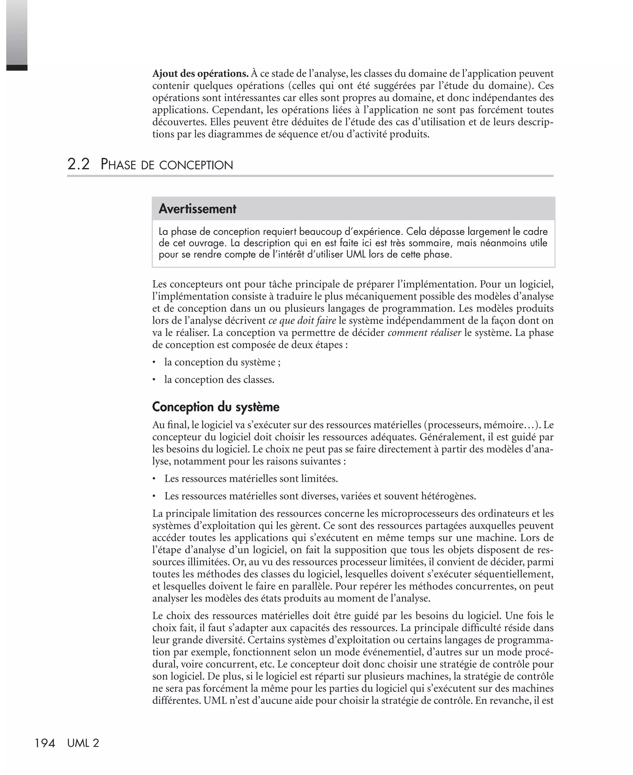 194 UML 2
Ajout des opérations. À ce stade de l’analyse, les classes du domaine de l’application peuvent
contenir quelques opérations (celles qui ont été suggérées par l’étude du domaine). Ces
opérations sont intéressantes car elles sont propres au domaine, et donc indépendantes des
applications. Cependant, les opérations liées à l’application ne sont pas forcément toutes
découvertes. Elles peuvent être déduites de l’étude des cas d’utilisation et de leurs descrip-
tions par les diagrammes de séquence et/ou d’activité produits.
2.2 PHASE DE CONCEPTION
Les concepteurs ont pour tâche principale de préparer l’implémentation. Pour un logiciel,
l’implémentation consiste à traduire le plus mécaniquement possible des modèles d’analyse
et de conception dans un ou plusieurs langages de programmation. Les modèles produits
lors de l’analyse décrivent ce que doit faire le système indépendamment de la façon dont on
va le réaliser. La conception va permettre de décider comment réaliser le système. La phase
de conception est composée de deux étapes :
• la conception du système ;
• la conception des classes.
Conception du système
Au ﬁnal, le logiciel va s’exécuter sur des ressources matérielles (processeurs, mémoire…). Le
concepteur du logiciel doit choisir les ressources adéquates. Généralement, il est guidé par
les besoins du logiciel. Le choix ne peut pas se faire directement à partir des modèles d’ana-
lyse, notamment pour les raisons suivantes :
• Les ressources matérielles sont limitées.
• Les ressources matérielles sont diverses, variées et souvent hétérogènes.
La principale limitation des ressources concerne les microprocesseurs des ordinateurs et les
systèmes d’exploitation qui les gèrent. Ce sont des ressources partagées auxquelles peuvent
accéder toutes les applications qui s’exécutent en même temps sur une machine. Lors de
l’étape d’analyse d’un logiciel, on fait la supposition que tous les objets disposent de res-
sources illimitées. Or, au vu des ressources processeur limitées, il convient de décider, parmi
toutes les méthodes des classes du logiciel, lesquelles doivent s’exécuter séquentiellement,
et lesquelles doivent le faire en parallèle. Pour repérer les méthodes concurrentes, on peut
analyser les modèles des états produits au moment de l’analyse.
Le choix des ressources matérielles doit être guidé par les besoins du logiciel. Une fois le
choix fait, il faut s’adapter aux capacités des ressources. La principale difﬁculté réside dans
leur grande diversité. Certains systèmes d’exploitation ou certains langages de programma-
tion par exemple, fonctionnent selon un mode événementiel, d’autres sur un mode procé-
dural, voire concurrent, etc. Le concepteur doit donc choisir une stratégie de contrôle pour
son logiciel. De plus, si le logiciel est réparti sur plusieurs machines, la stratégie de contrôle
ne sera pas forcément la même pour les parties du logiciel qui s’exécutent sur des machines
différentes. UML n’est d’aucune aide pour choisir la stratégie de contrôle. En revanche, il est
Avertissement
La phase de conception requiert beaucoup d’expérience. Cela dépasse largement le cadre
de cet ouvrage. La description qui en est faite ici est très sommaire, mais néanmoins utile
pour se rendre compte de l’intérêt d’utiliser UML lors de cette phase.
UML2 Livre Page 194 Vendredi, 14. d cembre 2007 7:24 07
 