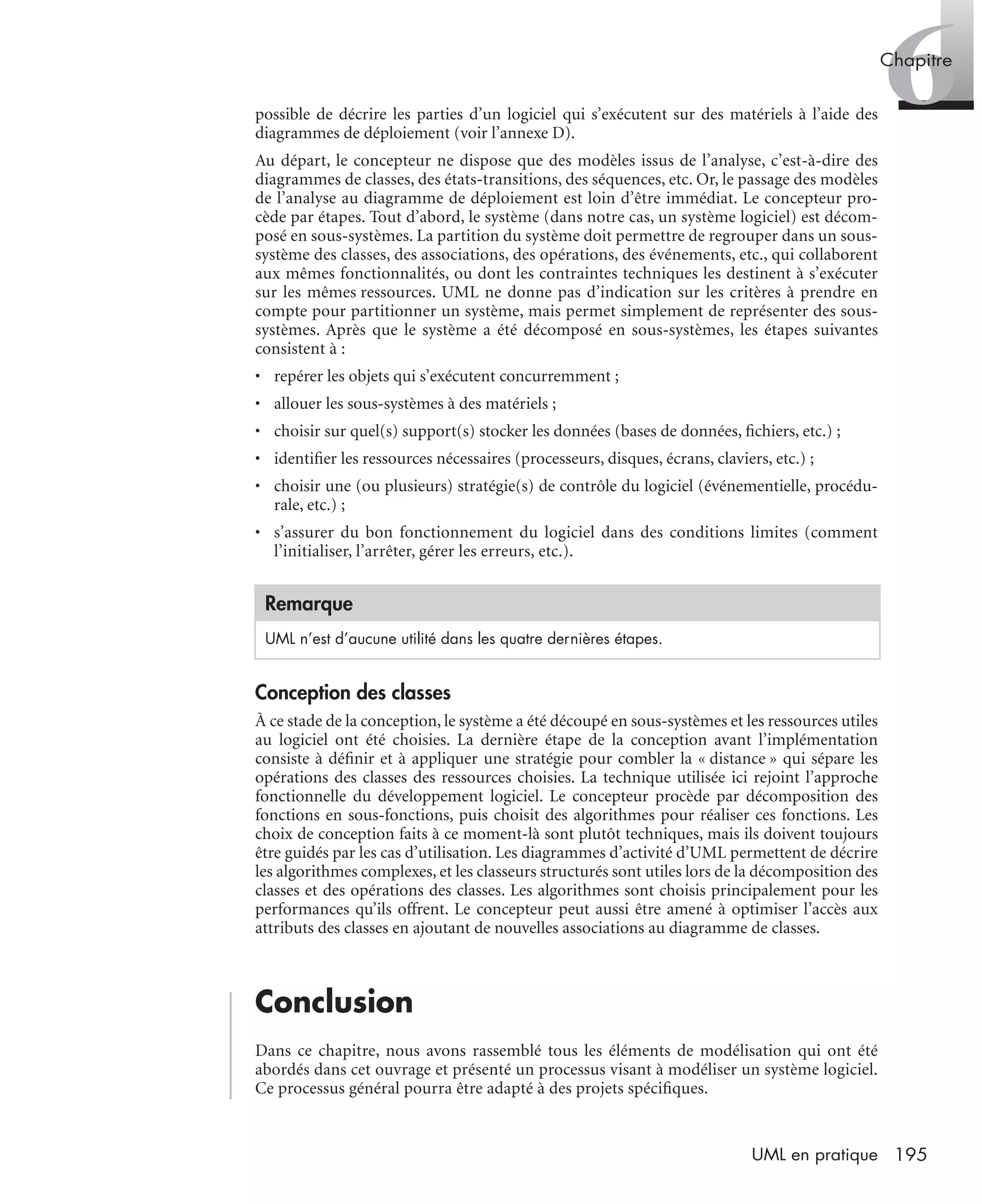 6Chapitre
195UML en pratique
possible de décrire les parties d’un logiciel qui s’exécutent sur des matériels à l’aide des
diagrammes de déploiement (voir l’annexe D).
Au départ, le concepteur ne dispose que des modèles issus de l’analyse, c’est-à-dire des
diagrammes de classes, des états-transitions, des séquences, etc. Or, le passage des modèles
de l’analyse au diagramme de déploiement est loin d’être immédiat. Le concepteur pro-
cède par étapes. Tout d’abord, le système (dans notre cas, un système logiciel) est décom-
posé en sous-systèmes. La partition du système doit permettre de regrouper dans un sous-
système des classes, des associations, des opérations, des événements, etc., qui collaborent
aux mêmes fonctionnalités, ou dont les contraintes techniques les destinent à s’exécuter
sur les mêmes ressources. UML ne donne pas d’indication sur les critères à prendre en
compte pour partitionner un système, mais permet simplement de représenter des sous-
systèmes. Après que le système a été décomposé en sous-systèmes, les étapes suivantes
consistent à :
• repérer les objets qui s’exécutent concurremment ;
• allouer les sous-systèmes à des matériels ;
• choisir sur quel(s) support(s) stocker les données (bases de données, ﬁchiers, etc.) ;
• identiﬁer les ressources nécessaires (processeurs, disques, écrans, claviers, etc.) ;
• choisir une (ou plusieurs) stratégie(s) de contrôle du logiciel (événementielle, procédu-
rale, etc.) ;
• s’assurer du bon fonctionnement du logiciel dans des conditions limites (comment
l’initialiser, l’arrêter, gérer les erreurs, etc.).
Conception des classes
À ce stade de la conception, le système a été découpé en sous-systèmes et les ressources utiles
au logiciel ont été choisies. La dernière étape de la conception avant l’implémentation
consiste à déﬁnir et à appliquer une stratégie pour combler la « distance » qui sépare les
opérations des classes des ressources choisies. La technique utilisée ici rejoint l’approche
fonctionnelle du développement logiciel. Le concepteur procède par décomposition des
fonctions en sous-fonctions, puis choisit des algorithmes pour réaliser ces fonctions. Les
choix de conception faits à ce moment-là sont plutôt techniques, mais ils doivent toujours
être guidés par les cas d’utilisation. Les diagrammes d’activité d’UML permettent de décrire
les algorithmes complexes, et les classeurs structurés sont utiles lors de la décomposition des
classes et des opérations des classes. Les algorithmes sont choisis principalement pour les
performances qu’ils offrent. Le concepteur peut aussi être amené à optimiser l’accès aux
attributs des classes en ajoutant de nouvelles associations au diagramme de classes.
Conclusion
Dans ce chapitre, nous avons rassemblé tous les éléments de modélisation qui ont été
abordés dans cet ouvrage et présenté un processus visant à modéliser un système logiciel.
Ce processus général pourra être adapté à des projets spéciﬁques.
Remarque
UML n’est d’aucune utilité dans les quatre dernières étapes.
UML2 Livre Page 195 Vendredi, 14. d cembre 2007 7:24 07
 