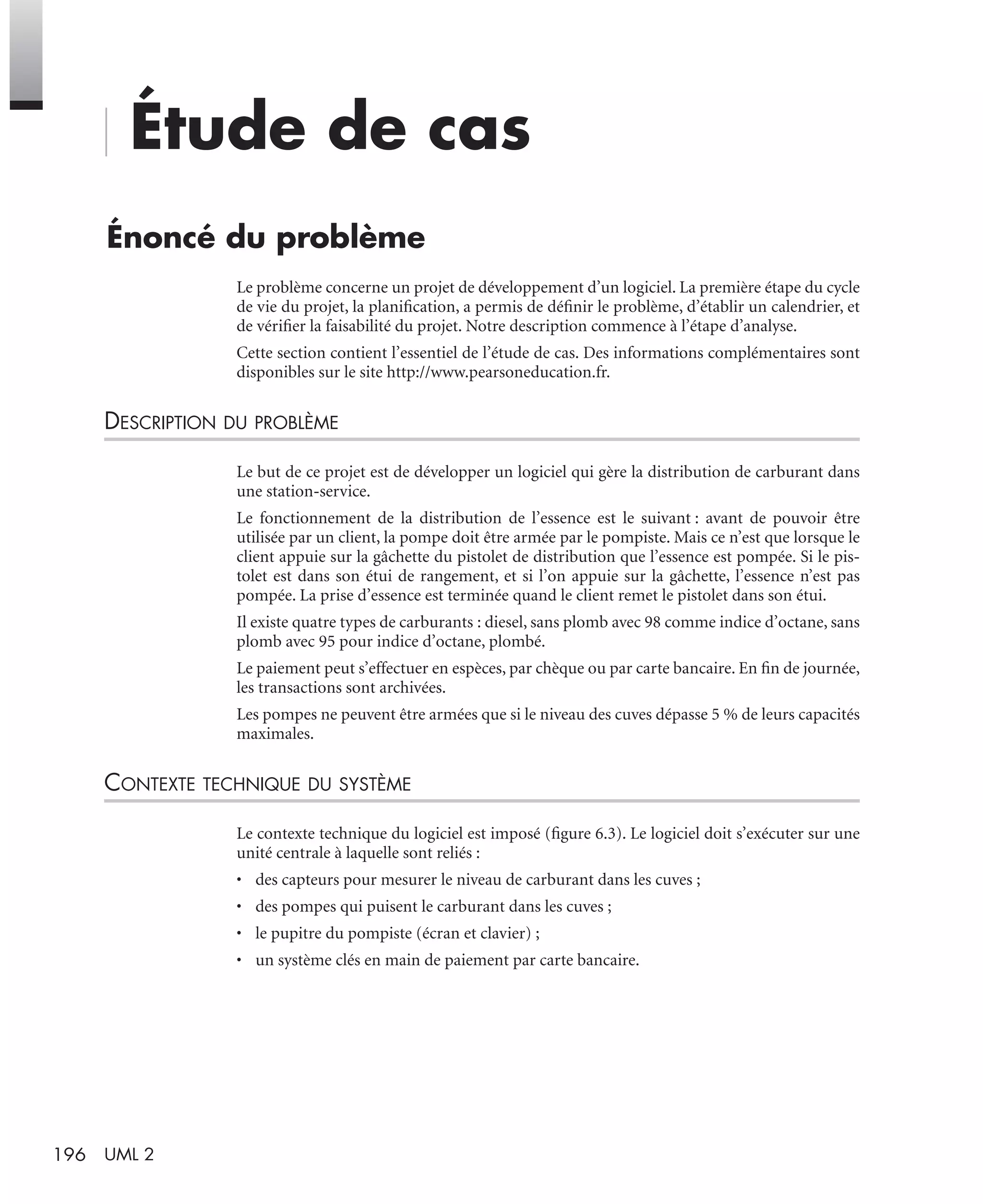 196 UML 2
Étude de cas
Énoncé du problème
Le problème concerne un projet de développement d’un logiciel. La première étape du cycle
de vie du projet, la planiﬁcation, a permis de déﬁnir le problème, d’établir un calendrier, et
de vériﬁer la faisabilité du projet. Notre description commence à l’étape d’analyse.
Cette section contient l’essentiel de l’étude de cas. Des informations complémentaires sont
disponibles sur le site http://www.pearsoneducation.fr.
DESCRIPTION DU PROBLÈME
Le but de ce projet est de développer un logiciel qui gère la distribution de carburant dans
une station-service.
Le fonctionnement de la distribution de l’essence est le suivant : avant de pouvoir être
utilisée par un client, la pompe doit être armée par le pompiste. Mais ce n’est que lorsque le
client appuie sur la gâchette du pistolet de distribution que l’essence est pompée. Si le pis-
tolet est dans son étui de rangement, et si l’on appuie sur la gâchette, l’essence n’est pas
pompée. La prise d’essence est terminée quand le client remet le pistolet dans son étui.
Il existe quatre types de carburants : diesel, sans plomb avec 98 comme indice d’octane, sans
plomb avec 95 pour indice d’octane, plombé.
Le paiement peut s’effectuer en espèces, par chèque ou par carte bancaire. En ﬁn de journée,
les transactions sont archivées.
Les pompes ne peuvent être armées que si le niveau des cuves dépasse 5 % de leurs capacités
maximales.
CONTEXTE TECHNIQUE DU SYSTÈME
Le contexte technique du logiciel est imposé (ﬁgure 6.3). Le logiciel doit s’exécuter sur une
unité centrale à laquelle sont reliés :
• des capteurs pour mesurer le niveau de carburant dans les cuves ;
• des pompes qui puisent le carburant dans les cuves ;
• le pupitre du pompiste (écran et clavier) ;
• un système clés en main de paiement par carte bancaire.
UML2 Livre Page 196 Vendredi, 14. d cembre 2007 7:24 07
 