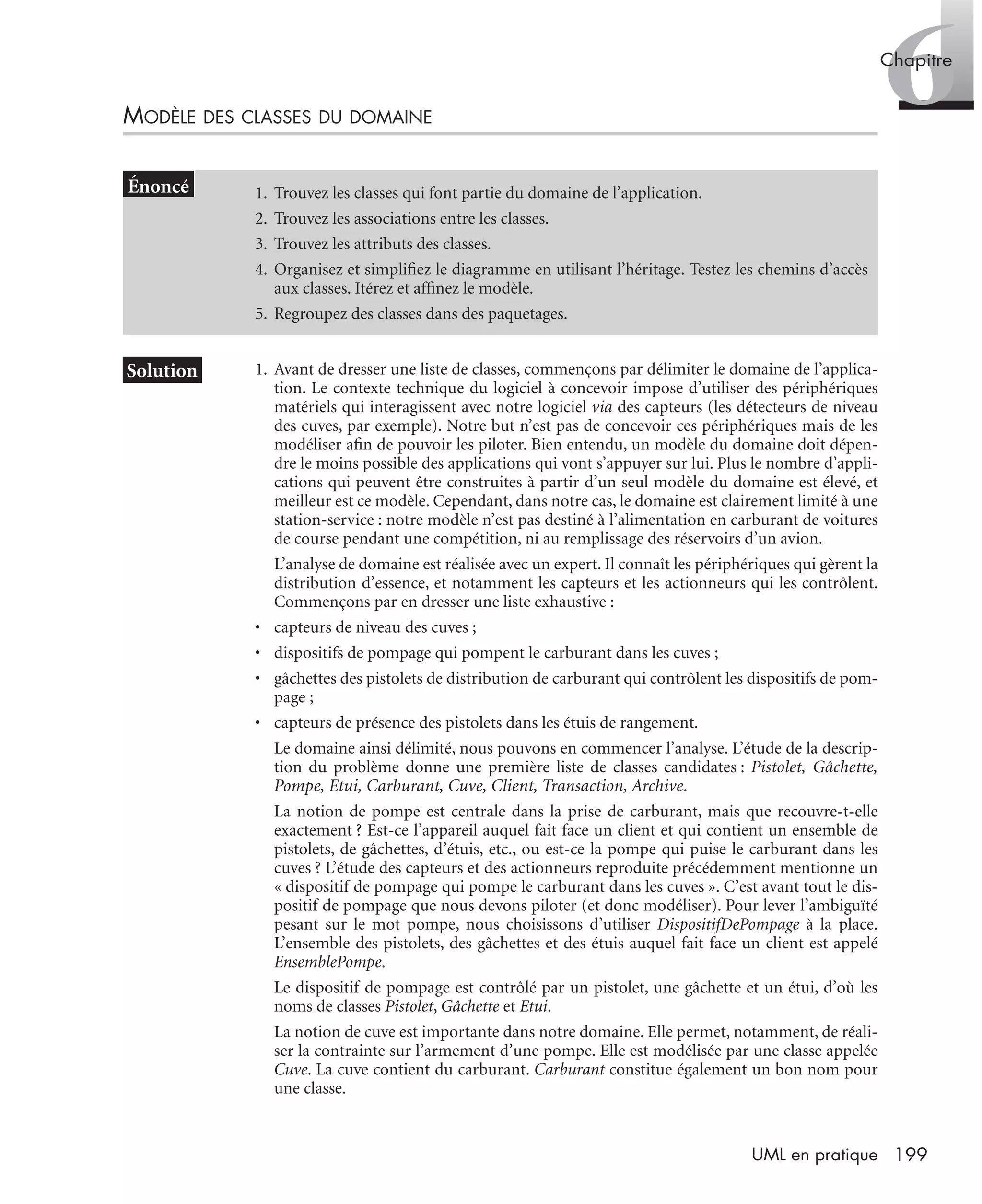 6Chapitre
199UML en pratique
MODÈLE DES CLASSES DU DOMAINE
1. Avant de dresser une liste de classes, commençons par délimiter le domaine de l’applica-
tion. Le contexte technique du logiciel à concevoir impose d’utiliser des périphériques
matériels qui interagissent avec notre logiciel via des capteurs (les détecteurs de niveau
des cuves, par exemple). Notre but n’est pas de concevoir ces périphériques mais de les
modéliser aﬁn de pouvoir les piloter. Bien entendu, un modèle du domaine doit dépen-
dre le moins possible des applications qui vont s’appuyer sur lui. Plus le nombre d’appli-
cations qui peuvent être construites à partir d’un seul modèle du domaine est élevé, et
meilleur est ce modèle. Cependant, dans notre cas, le domaine est clairement limité à une
station-service : notre modèle n’est pas destiné à l’alimentation en carburant de voitures
de course pendant une compétition, ni au remplissage des réservoirs d’un avion.
L’analyse de domaine est réalisée avec un expert. Il connaît les périphériques qui gèrent la
distribution d’essence, et notamment les capteurs et les actionneurs qui les contrôlent.
Commençons par en dresser une liste exhaustive :
• capteurs de niveau des cuves ;
• dispositifs de pompage qui pompent le carburant dans les cuves ;
• gâchettes des pistolets de distribution de carburant qui contrôlent les dispositifs de pom-
page ;
• capteurs de présence des pistolets dans les étuis de rangement.
Le domaine ainsi délimité, nous pouvons en commencer l’analyse. L’étude de la descrip-
tion du problème donne une première liste de classes candidates : Pistolet, Gâchette,
Pompe, Etui, Carburant, Cuve, Client, Transaction, Archive.
La notion de pompe est centrale dans la prise de carburant, mais que recouvre-t-elle
exactement ? Est-ce l’appareil auquel fait face un client et qui contient un ensemble de
pistolets, de gâchettes, d’étuis, etc., ou est-ce la pompe qui puise le carburant dans les
cuves ? L’étude des capteurs et des actionneurs reproduite précédemment mentionne un
« dispositif de pompage qui pompe le carburant dans les cuves ». C’est avant tout le dis-
positif de pompage que nous devons piloter (et donc modéliser). Pour lever l’ambiguïté
pesant sur le mot pompe, nous choisissons d’utiliser DispositifDePompage à la place.
L’ensemble des pistolets, des gâchettes et des étuis auquel fait face un client est appelé
EnsemblePompe.
Le dispositif de pompage est contrôlé par un pistolet, une gâchette et un étui, d’où les
noms de classes Pistolet, Gâchette et Etui.
La notion de cuve est importante dans notre domaine. Elle permet, notamment, de réali-
ser la contrainte sur l’armement d’une pompe. Elle est modélisée par une classe appelée
Cuve. La cuve contient du carburant. Carburant constitue également un bon nom pour
une classe.
1. Trouvez les classes qui font partie du domaine de l’application.
2. Trouvez les associations entre les classes.
3. Trouvez les attributs des classes.
4. Organisez et simpliﬁez le diagramme en utilisant l’héritage. Testez les chemins d’accès
aux classes. Itérez et afﬁnez le modèle.
5. Regroupez des classes dans des paquetages.
UML2 Livre Page 199 Vendredi, 14. d cembre 2007 7:24 07
 