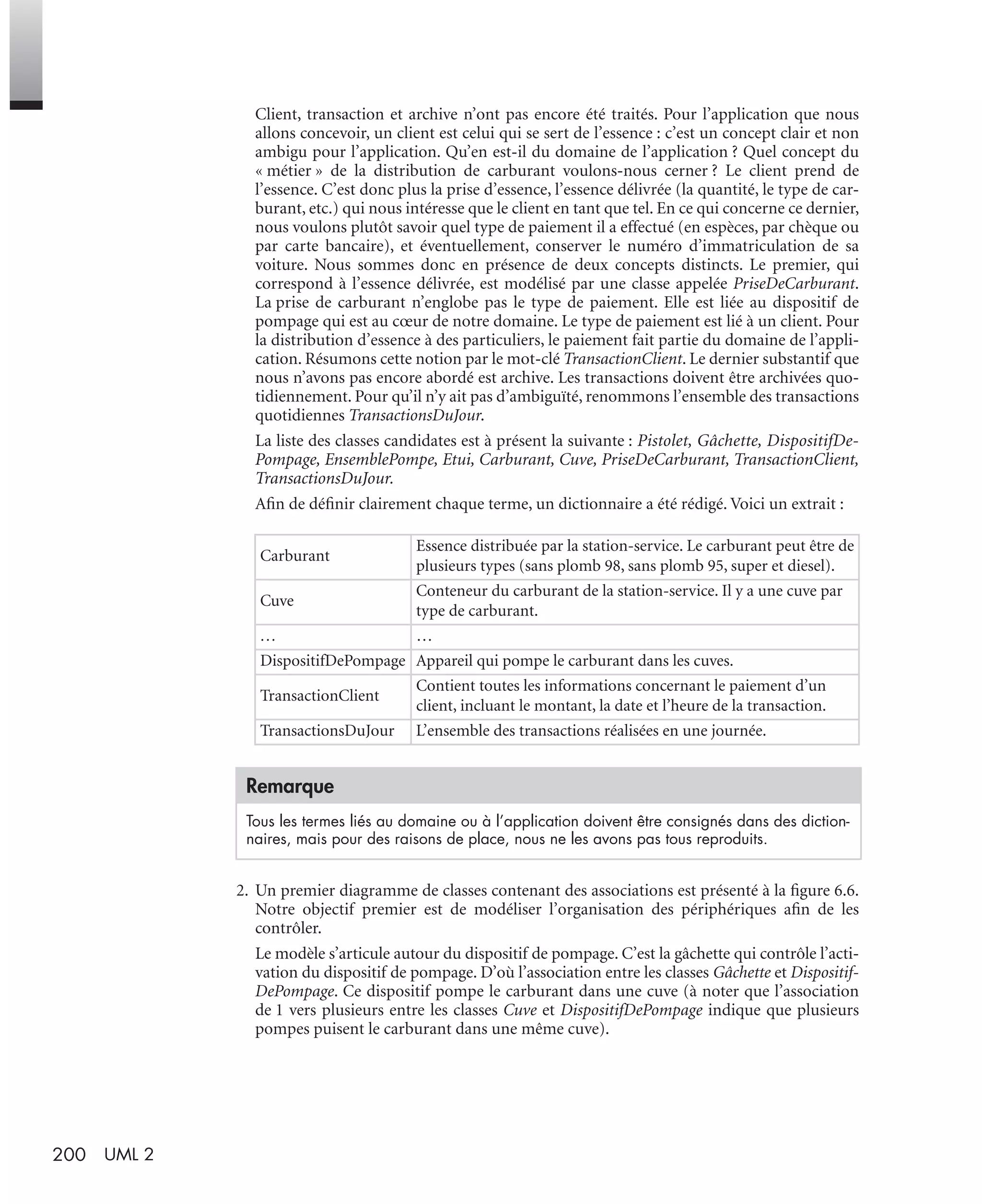200 UML 2
Client, transaction et archive n’ont pas encore été traités. Pour l’application que nous
allons concevoir, un client est celui qui se sert de l’essence : c’est un concept clair et non
ambigu pour l’application. Qu’en est-il du domaine de l’application ? Quel concept du
« métier » de la distribution de carburant voulons-nous cerner ? Le client prend de
l’essence. C’est donc plus la prise d’essence, l’essence délivrée (la quantité, le type de car-
burant, etc.) qui nous intéresse que le client en tant que tel. En ce qui concerne ce dernier,
nous voulons plutôt savoir quel type de paiement il a effectué (en espèces, par chèque ou
par carte bancaire), et éventuellement, conserver le numéro d’immatriculation de sa
voiture. Nous sommes donc en présence de deux concepts distincts. Le premier, qui
correspond à l’essence délivrée, est modélisé par une classe appelée PriseDeCarburant.
La prise de carburant n’englobe pas le type de paiement. Elle est liée au dispositif de
pompage qui est au cœur de notre domaine. Le type de paiement est lié à un client. Pour
la distribution d’essence à des particuliers, le paiement fait partie du domaine de l’appli-
cation. Résumons cette notion par le mot-clé TransactionClient. Le dernier substantif que
nous n’avons pas encore abordé est archive. Les transactions doivent être archivées quo-
tidiennement. Pour qu’il n’y ait pas d’ambiguïté, renommons l’ensemble des transactions
quotidiennes TransactionsDuJour.
La liste des classes candidates est à présent la suivante : Pistolet, Gâchette, DispositifDe-
Pompage, EnsemblePompe, Etui, Carburant, Cuve, PriseDeCarburant, TransactionClient,
TransactionsDuJour.
Aﬁn de déﬁnir clairement chaque terme, un dictionnaire a été rédigé. Voici un extrait :
2. Un premier diagramme de classes contenant des associations est présenté à la ﬁgure 6.6.
Notre objectif premier est de modéliser l’organisation des périphériques aﬁn de les
contrôler.
Le modèle s’articule autour du dispositif de pompage. C’est la gâchette qui contrôle l’acti-
vation du dispositif de pompage. D’où l’association entre les classes Gâchette et Dispositif-
DePompage. Ce dispositif pompe le carburant dans une cuve (à noter que l’association
de 1 vers plusieurs entre les classes Cuve et DispositifDePompage indique que plusieurs
pompes puisent le carburant dans une même cuve).
Carburant
Essence distribuée par la station-service. Le carburant peut être de
plusieurs types (sans plomb 98, sans plomb 95, super et diesel).
Cuve
Conteneur du carburant de la station-service. Il y a une cuve par
type de carburant.
… …
DispositifDePompage Appareil qui pompe le carburant dans les cuves.
TransactionClient
Contient toutes les informations concernant le paiement d’un
client, incluant le montant, la date et l’heure de la transaction.
TransactionsDuJour L’ensemble des transactions réalisées en une journée.
Remarque
Tous les termes liés au domaine ou à l’application doivent être consignés dans des diction-
naires, mais pour des raisons de place, nous ne les avons pas tous reproduits.
UML2 Livre Page 200 Vendredi, 14. d cembre 2007 7:24 07
 