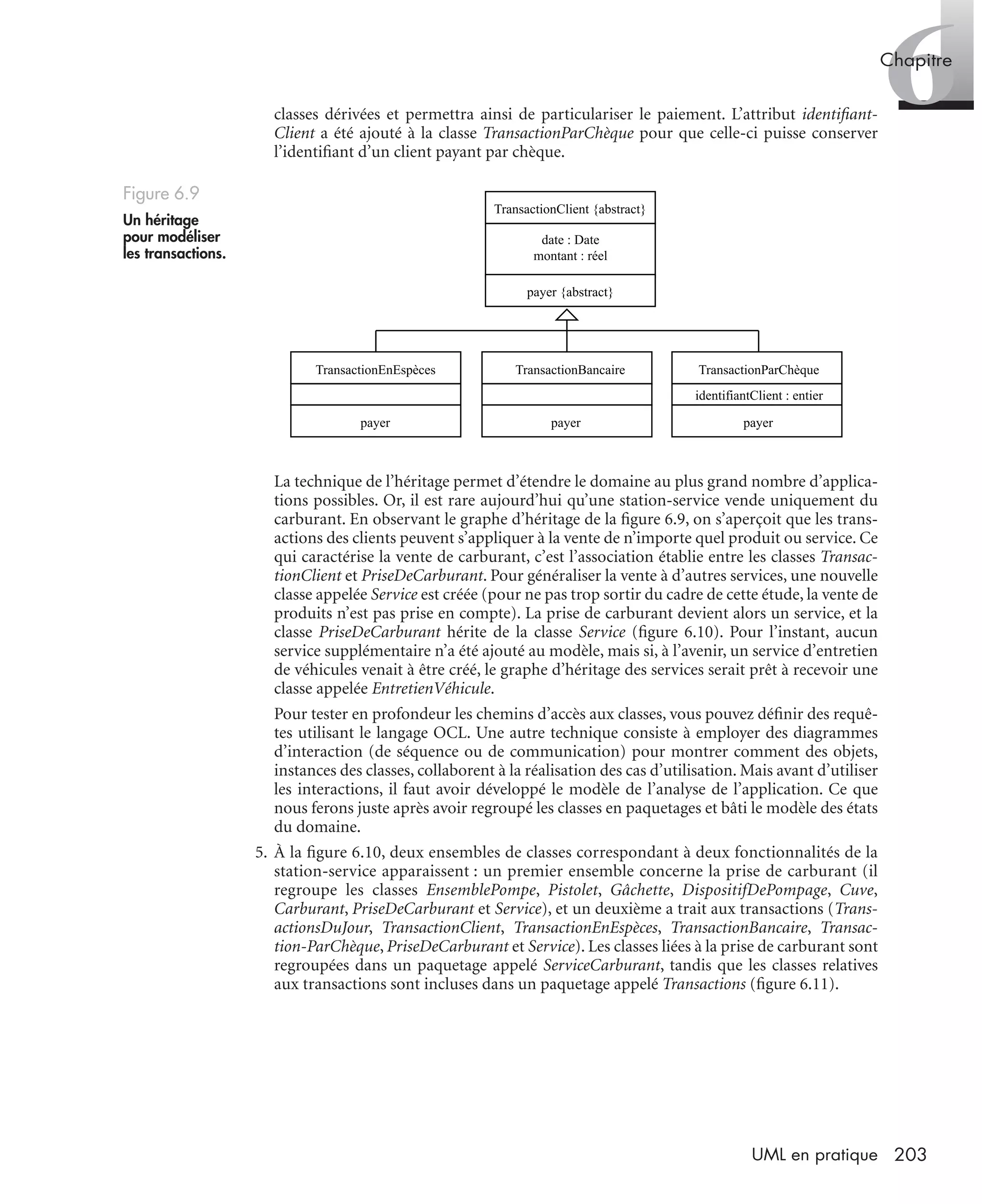 6Chapitre
203UML en pratique
classes dérivées et permettra ainsi de particulariser le paiement. L’attribut identiﬁant-
Client a été ajouté à la classe TransactionParChèque pour que celle-ci puisse conserver
l’identiﬁant d’un client payant par chèque.
La technique de l’héritage permet d’étendre le domaine au plus grand nombre d’applica-
tions possibles. Or, il est rare aujourd’hui qu’une station-service vende uniquement du
carburant. En observant le graphe d’héritage de la ﬁgure 6.9, on s’aperçoit que les trans-
actions des clients peuvent s’appliquer à la vente de n’importe quel produit ou service. Ce
qui caractérise la vente de carburant, c’est l’association établie entre les classes Transac-
tionClient et PriseDeCarburant. Pour généraliser la vente à d’autres services, une nouvelle
classe appelée Service est créée (pour ne pas trop sortir du cadre de cette étude, la vente de
produits n’est pas prise en compte). La prise de carburant devient alors un service, et la
classe PriseDeCarburant hérite de la classe Service (ﬁgure 6.10). Pour l’instant, aucun
service supplémentaire n’a été ajouté au modèle, mais si, à l’avenir, un service d’entretien
de véhicules venait à être créé, le graphe d’héritage des services serait prêt à recevoir une
classe appelée EntretienVéhicule.
Pour tester en profondeur les chemins d’accès aux classes, vous pouvez déﬁnir des requê-
tes utilisant le langage OCL. Une autre technique consiste à employer des diagrammes
d’interaction (de séquence ou de communication) pour montrer comment des objets,
instances des classes, collaborent à la réalisation des cas d’utilisation. Mais avant d’utiliser
les interactions, il faut avoir développé le modèle de l’analyse de l’application. Ce que
nous ferons juste après avoir regroupé les classes en paquetages et bâti le modèle des états
du domaine.
5. À la ﬁgure 6.10, deux ensembles de classes correspondant à deux fonctionnalités de la
station-service apparaissent : un premier ensemble concerne la prise de carburant (il
regroupe les classes EnsemblePompe, Pistolet, Gâchette, DispositifDePompage, Cuve,
Carburant, PriseDeCarburant et Service), et un deuxième a trait aux transactions (Trans-
actionsDuJour, TransactionClient, TransactionEnEspèces, TransactionBancaire, Transac-
tion-ParChèque, PriseDeCarburant et Service). Les classes liées à la prise de carburant sont
regroupées dans un paquetage appelé ServiceCarburant, tandis que les classes relatives
aux transactions sont incluses dans un paquetage appelé Transactions (ﬁgure 6.11).
Figure 6.9
Un héritage
pour modéliser
les transactions.
TransactionClient {abstract}
date : Date
montant : réel
payer {abstract}
TransactionBancaire TransactionParChèque
identifiantClient : entier
TransactionEnEspèces
payer payer payer
UML2 Livre Page 203 Vendredi, 14. d cembre 2007 7:24 07
 