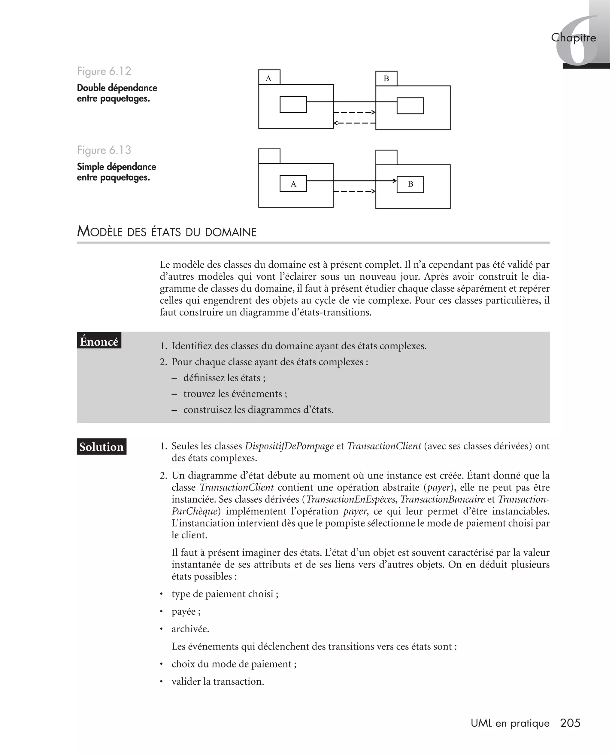 6Chapitre
205UML en pratique
MODÈLE DES ÉTATS DU DOMAINE
Le modèle des classes du domaine est à présent complet. Il n’a cependant pas été validé par
d’autres modèles qui vont l’éclairer sous un nouveau jour. Après avoir construit le dia-
gramme de classes du domaine, il faut à présent étudier chaque classe séparément et repérer
celles qui engendrent des objets au cycle de vie complexe. Pour ces classes particulières, il
faut construire un diagramme d’états-transitions.
1. Seules les classes DispositifDePompage et TransactionClient (avec ses classes dérivées) ont
des états complexes.
2. Un diagramme d’état débute au moment où une instance est créée. Étant donné que la
classe TransactionClient contient une opération abstraite (payer), elle ne peut pas être
instanciée. Ses classes dérivées (TransactionEnEspèces, TransactionBancaire et Transaction-
ParChèque) implémentent l’opération payer, ce qui leur permet d’être instanciables.
L’instanciation intervient dès que le pompiste sélectionne le mode de paiement choisi par
le client.
Il faut à présent imaginer des états. L’état d’un objet est souvent caractérisé par la valeur
instantanée de ses attributs et de ses liens vers d’autres objets. On en déduit plusieurs
états possibles :
• type de paiement choisi ;
• payée ;
• archivée.
Les événements qui déclenchent des transitions vers ces états sont :
• choix du mode de paiement ;
• valider la transaction.
Figure 6.12
Double dépendance
entre paquetages.
Figure 6.13
Simple dépendance
entre paquetages.
1. Identiﬁez des classes du domaine ayant des états complexes.
2. Pour chaque classe ayant des états complexes :
– déﬁnissez les états ;
– trouvez les événements ;
– construisez les diagrammes d’états.
A B
A B
UML2 Livre Page 205 Vendredi, 14. d cembre 2007 7:24 07
 