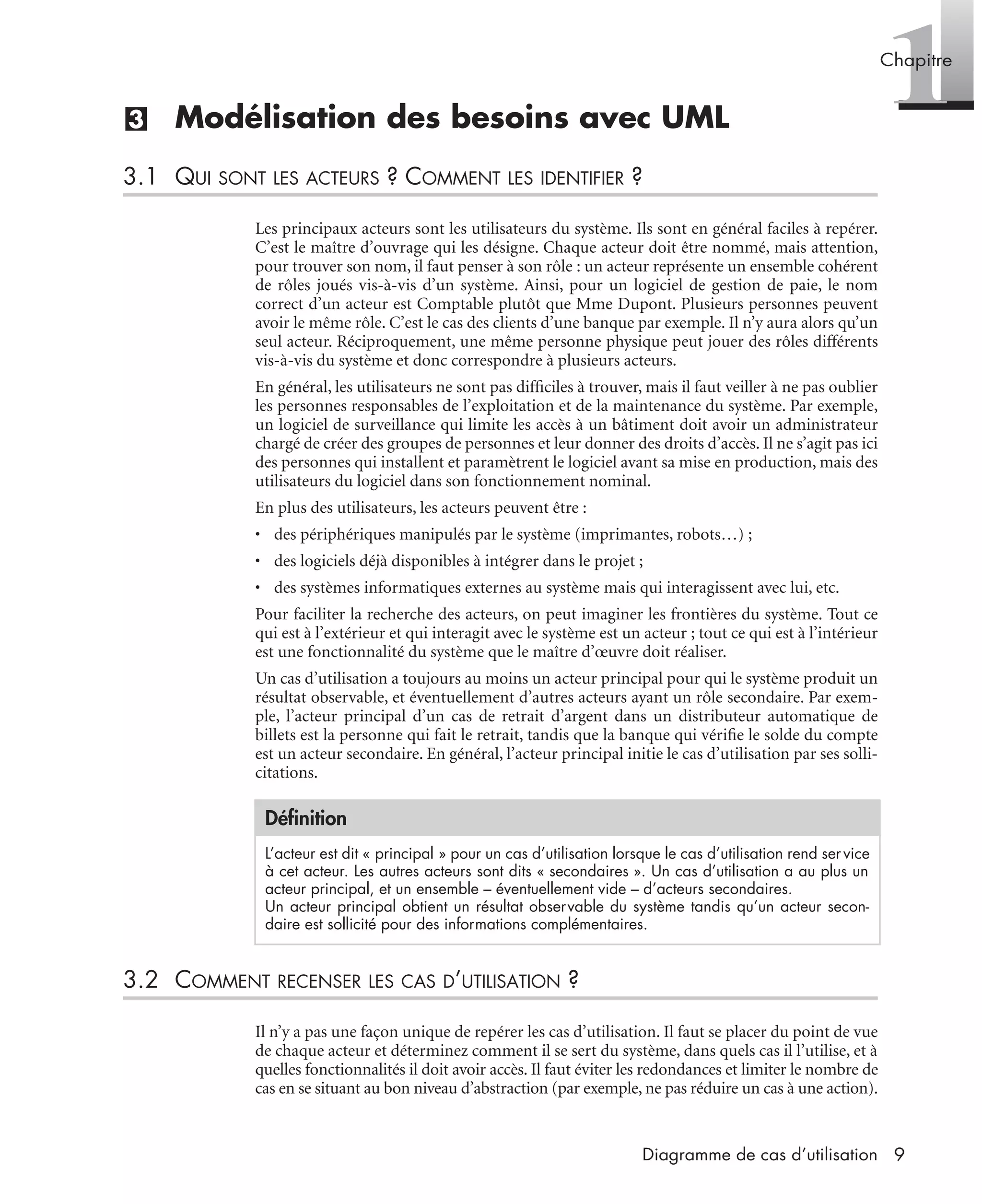 1Chapitre
9Diagramme de cas d’utilisation
(3) Modélisation des besoins avec UML
3.1 QUI SONT LES ACTEURS ? COMMENT LES IDENTIFIER ?
Les principaux acteurs sont les utilisateurs du système. Ils sont en général faciles à repérer.
C’est le maître d’ouvrage qui les désigne. Chaque acteur doit être nommé, mais attention,
pour trouver son nom, il faut penser à son rôle : un acteur représente un ensemble cohérent
de rôles joués vis-à-vis d’un système. Ainsi, pour un logiciel de gestion de paie, le nom
correct d’un acteur est Comptable plutôt que Mme Dupont. Plusieurs personnes peuvent
avoir le même rôle. C’est le cas des clients d’une banque par exemple. Il n’y aura alors qu’un
seul acteur. Réciproquement, une même personne physique peut jouer des rôles différents
vis-à-vis du système et donc correspondre à plusieurs acteurs.
En général, les utilisateurs ne sont pas difﬁciles à trouver, mais il faut veiller à ne pas oublier
les personnes responsables de l’exploitation et de la maintenance du système. Par exemple,
un logiciel de surveillance qui limite les accès à un bâtiment doit avoir un administrateur
chargé de créer des groupes de personnes et leur donner des droits d’accès. Il ne s’agit pas ici
des personnes qui installent et paramètrent le logiciel avant sa mise en production, mais des
utilisateurs du logiciel dans son fonctionnement nominal.
En plus des utilisateurs, les acteurs peuvent être :
• des périphériques manipulés par le système (imprimantes, robots…) ;
• des logiciels déjà disponibles à intégrer dans le projet ;
• des systèmes informatiques externes au système mais qui interagissent avec lui, etc.
Pour faciliter la recherche des acteurs, on peut imaginer les frontières du système. Tout ce
qui est à l’extérieur et qui interagit avec le système est un acteur ; tout ce qui est à l’intérieur
est une fonctionnalité du système que le maître d’œuvre doit réaliser.
Un cas d’utilisation a toujours au moins un acteur principal pour qui le système produit un
résultat observable, et éventuellement d’autres acteurs ayant un rôle secondaire. Par exem-
ple, l’acteur principal d’un cas de retrait d’argent dans un distributeur automatique de
billets est la personne qui fait le retrait, tandis que la banque qui vériﬁe le solde du compte
est un acteur secondaire. En général, l’acteur principal initie le cas d’utilisation par ses solli-
citations.
3.2 COMMENT RECENSER LES CAS D’UTILISATION ?
Il n’y a pas une façon unique de repérer les cas d’utilisation. Il faut se placer du point de vue
de chaque acteur et déterminez comment il se sert du système, dans quels cas il l’utilise, et à
quelles fonctionnalités il doit avoir accès. Il faut éviter les redondances et limiter le nombre de
cas en se situant au bon niveau d’abstraction (par exemple, ne pas réduire un cas à une action).
Déﬁnition
L’acteur est dit « principal » pour un cas d’utilisation lorsque le cas d’utilisation rend service
à cet acteur. Les autres acteurs sont dits « secondaires ». Un cas d’utilisation a au plus un
acteur principal, et un ensemble – éventuellement vide – d’acteurs secondaires.
Un acteur principal obtient un résultat observable du système tandis qu’un acteur secon-
daire est sollicité pour des informations complémentaires.
UML2 Livre Page 9 Vendredi, 14. d cembre 2007 7:24 07
 