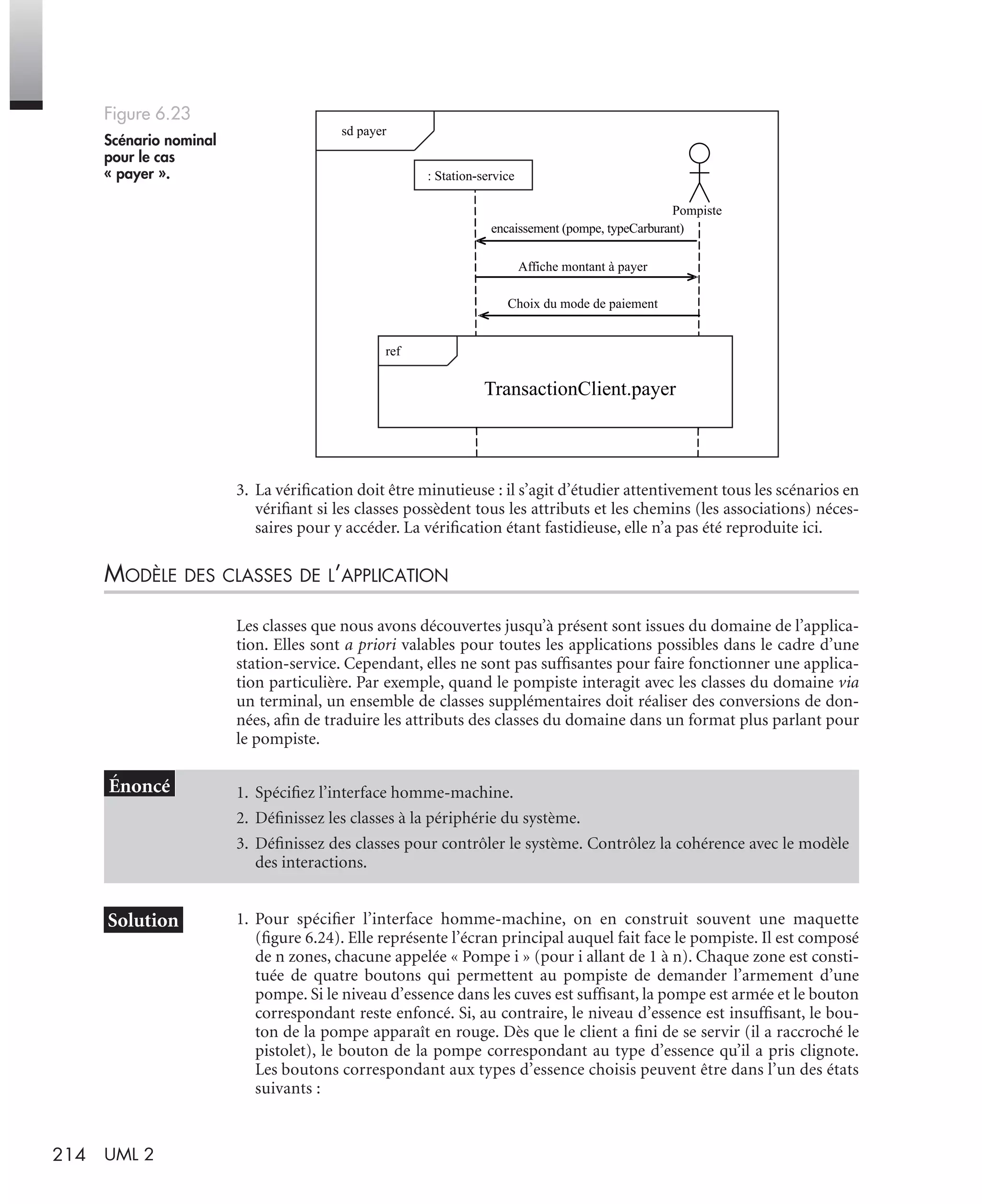 214 UML 2
3. La vériﬁcation doit être minutieuse : il s’agit d’étudier attentivement tous les scénarios en
vériﬁant si les classes possèdent tous les attributs et les chemins (les associations) néces-
saires pour y accéder. La vériﬁcation étant fastidieuse, elle n’a pas été reproduite ici.
MODÈLE DES CLASSES DE L’APPLICATION
Les classes que nous avons découvertes jusqu’à présent sont issues du domaine de l’applica-
tion. Elles sont a priori valables pour toutes les applications possibles dans le cadre d’une
station-service. Cependant, elles ne sont pas sufﬁsantes pour faire fonctionner une applica-
tion particulière. Par exemple, quand le pompiste interagit avec les classes du domaine via
un terminal, un ensemble de classes supplémentaires doit réaliser des conversions de don-
nées, aﬁn de traduire les attributs des classes du domaine dans un format plus parlant pour
le pompiste.
1. Pour spéciﬁer l’interface homme-machine, on en construit souvent une maquette
(ﬁgure 6.24). Elle représente l’écran principal auquel fait face le pompiste. Il est composé
de n zones, chacune appelée « Pompe i » (pour i allant de 1 à n). Chaque zone est consti-
tuée de quatre boutons qui permettent au pompiste de demander l’armement d’une
pompe. Si le niveau d’essence dans les cuves est sufﬁsant, la pompe est armée et le bouton
correspondant reste enfoncé. Si, au contraire, le niveau d’essence est insufﬁsant, le bou-
ton de la pompe apparaît en rouge. Dès que le client a ﬁni de se servir (il a raccroché le
pistolet), le bouton de la pompe correspondant au type d’essence qu’il a pris clignote.
Les boutons correspondant aux types d’essence choisis peuvent être dans l’un des états
suivants :
Figure 6.23
Scénario nominal
pour le cas
« payer ».
1. Spéciﬁez l’interface homme-machine.
2. Déﬁnissez les classes à la périphérie du système.
3. Déﬁnissez des classes pour contrôler le système. Contrôlez la cohérence avec le modèle
des interactions.
sd payer
TransactionClient.payer
encaissement (pompe, typeCarburant)
Pompiste
: Station-service
Affiche montant à payer
Choix du mode de paiement
ref
UML2 Livre Page 214 Vendredi, 14. d cembre 2007 7:24 07
 