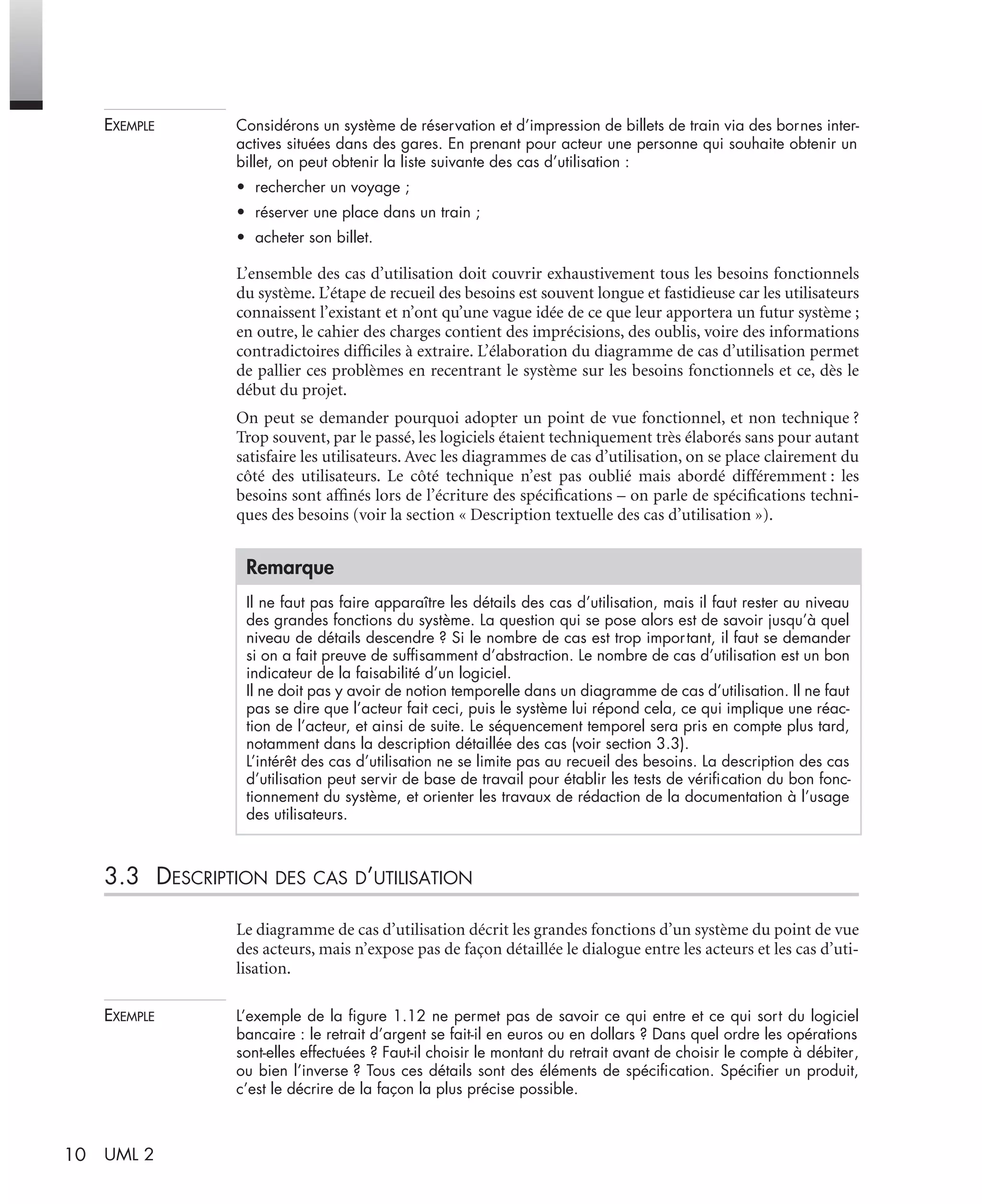 10 UML 2
EXEMPLE Considérons un système de réservation et d’impression de billets de train via des bornes inter-
actives situées dans des gares. En prenant pour acteur une personne qui souhaite obtenir un
billet, on peut obtenir la liste suivante des cas d’utilisation :
• rechercher un voyage ;
• réserver une place dans un train ;
• acheter son billet.
L’ensemble des cas d’utilisation doit couvrir exhaustivement tous les besoins fonctionnels
du système. L’étape de recueil des besoins est souvent longue et fastidieuse car les utilisateurs
connaissent l’existant et n’ont qu’une vague idée de ce que leur apportera un futur système ;
en outre, le cahier des charges contient des imprécisions, des oublis, voire des informations
contradictoires difﬁciles à extraire. L’élaboration du diagramme de cas d’utilisation permet
de pallier ces problèmes en recentrant le système sur les besoins fonctionnels et ce, dès le
début du projet.
On peut se demander pourquoi adopter un point de vue fonctionnel, et non technique ?
Trop souvent, par le passé, les logiciels étaient techniquement très élaborés sans pour autant
satisfaire les utilisateurs. Avec les diagrammes de cas d’utilisation, on se place clairement du
côté des utilisateurs. Le côté technique n’est pas oublié mais abordé différemment : les
besoins sont afﬁnés lors de l’écriture des spéciﬁcations – on parle de spéciﬁcations techni-
ques des besoins (voir la section « Description textuelle des cas d’utilisation »).
3.3 DESCRIPTION DES CAS D’UTILISATION
Le diagramme de cas d’utilisation décrit les grandes fonctions d’un système du point de vue
des acteurs, mais n’expose pas de façon détaillée le dialogue entre les acteurs et les cas d’uti-
lisation.
EXEMPLE L’exemple de la ﬁgure 1.12 ne permet pas de savoir ce qui entre et ce qui sort du logiciel
bancaire : le retrait d’argent se fait-il en euros ou en dollars ? Dans quel ordre les opérations
sont-elles effectuées ? Faut-il choisir le montant du retrait avant de choisir le compte à débiter,
ou bien l’inverse ? Tous ces détails sont des éléments de spéciﬁcation. Spéciﬁer un produit,
c’est le décrire de la façon la plus précise possible.
Remarque
Il ne faut pas faire apparaître les détails des cas d’utilisation, mais il faut rester au niveau
des grandes fonctions du système. La question qui se pose alors est de savoir jusqu’à quel
niveau de détails descendre ? Si le nombre de cas est trop important, il faut se demander
si on a fait preuve de sufﬁsamment d’abstraction. Le nombre de cas d’utilisation est un bon
indicateur de la faisabilité d’un logiciel.
Il ne doit pas y avoir de notion temporelle dans un diagramme de cas d’utilisation. Il ne faut
pas se dire que l’acteur fait ceci, puis le système lui répond cela, ce qui implique une réac-
tion de l’acteur, et ainsi de suite. Le séquencement temporel sera pris en compte plus tard,
notamment dans la description détaillée des cas (voir section 3.3).
L’intérêt des cas d’utilisation ne se limite pas au recueil des besoins. La description des cas
d’utilisation peut servir de base de travail pour établir les tests de vériﬁcation du bon fonc-
tionnement du système, et orienter les travaux de rédaction de la documentation à l’usage
des utilisateurs.
UML2 Livre Page 10 Vendredi, 14. d cembre 2007 7:24 07
 