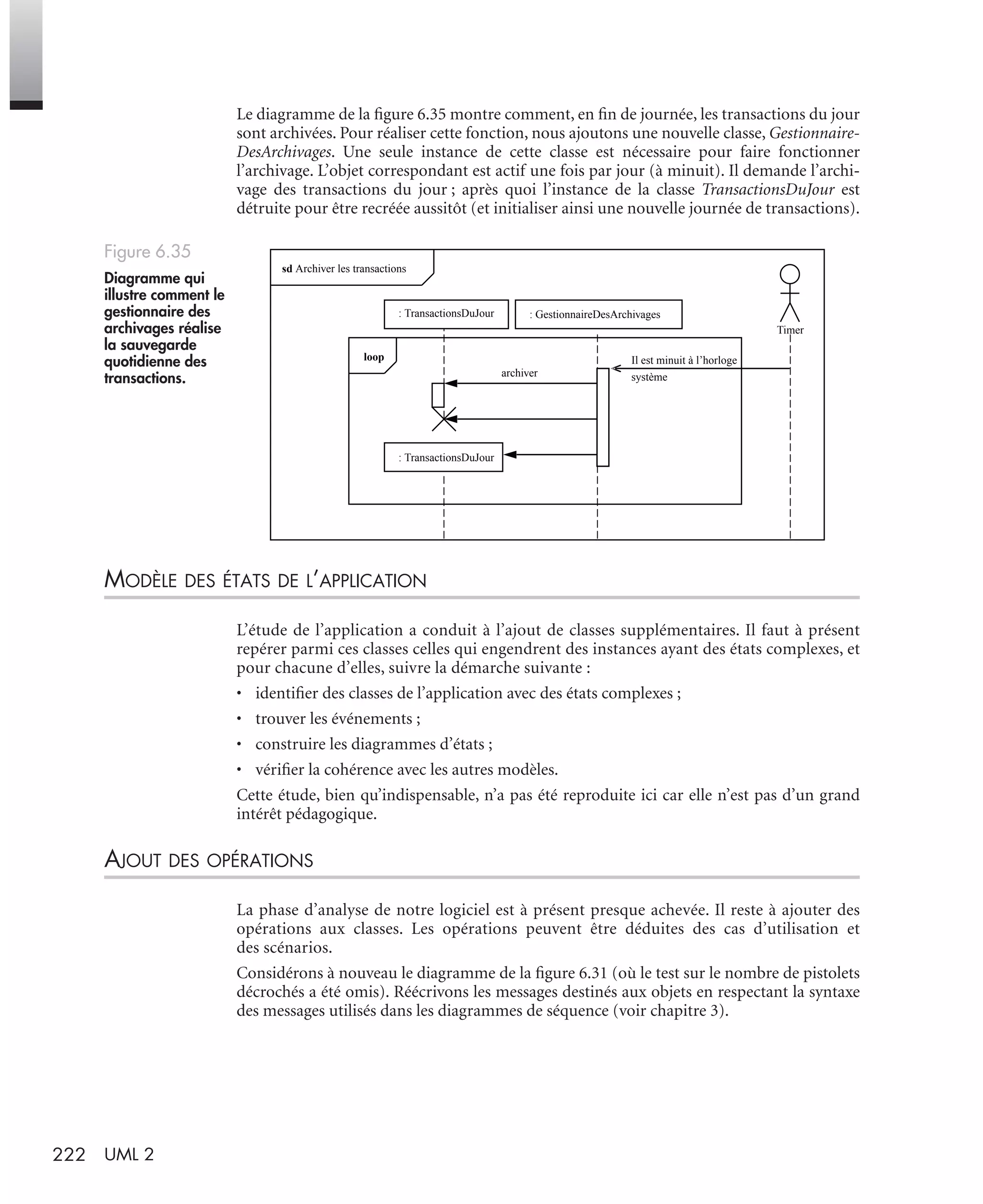 222 UML 2
Le diagramme de la ﬁgure 6.35 montre comment, en ﬁn de journée, les transactions du jour
sont archivées. Pour réaliser cette fonction, nous ajoutons une nouvelle classe, Gestionnaire-
DesArchivages. Une seule instance de cette classe est nécessaire pour faire fonctionner
l’archivage. L’objet correspondant est actif une fois par jour (à minuit). Il demande l’archi-
vage des transactions du jour ; après quoi l’instance de la classe TransactionsDuJour est
détruite pour être recréée aussitôt (et initialiser ainsi une nouvelle journée de transactions).
MODÈLE DES ÉTATS DE L’APPLICATION
L’étude de l’application a conduit à l’ajout de classes supplémentaires. Il faut à présent
repérer parmi ces classes celles qui engendrent des instances ayant des états complexes, et
pour chacune d’elles, suivre la démarche suivante :
• identiﬁer des classes de l’application avec des états complexes ;
• trouver les événements ;
• construire les diagrammes d’états ;
• vériﬁer la cohérence avec les autres modèles.
Cette étude, bien qu’indispensable, n’a pas été reproduite ici car elle n’est pas d’un grand
intérêt pédagogique.
AJOUT DES OPÉRATIONS
La phase d’analyse de notre logiciel est à présent presque achevée. Il reste à ajouter des
opérations aux classes. Les opérations peuvent être déduites des cas d’utilisation et
des scénarios.
Considérons à nouveau le diagramme de la ﬁgure 6.31 (où le test sur le nombre de pistolets
décrochés a été omis). Réécrivons les messages destinés aux objets en respectant la syntaxe
des messages utilisés dans les diagrammes de séquence (voir chapitre 3).
Figure 6.35
Diagramme qui
illustre comment le
gestionnaire des
archivages réalise
la sauvegarde
quotidienne des
transactions. archiver
Timer
sd Archiver les transactions
Il est minuit à l’horloge
système
: TransactionsDuJour
: TransactionsDuJour
: GestionnaireDesArchivages
loop
UML2 Livre Page 222 Vendredi, 14. d cembre 2007 7:24 07
 
