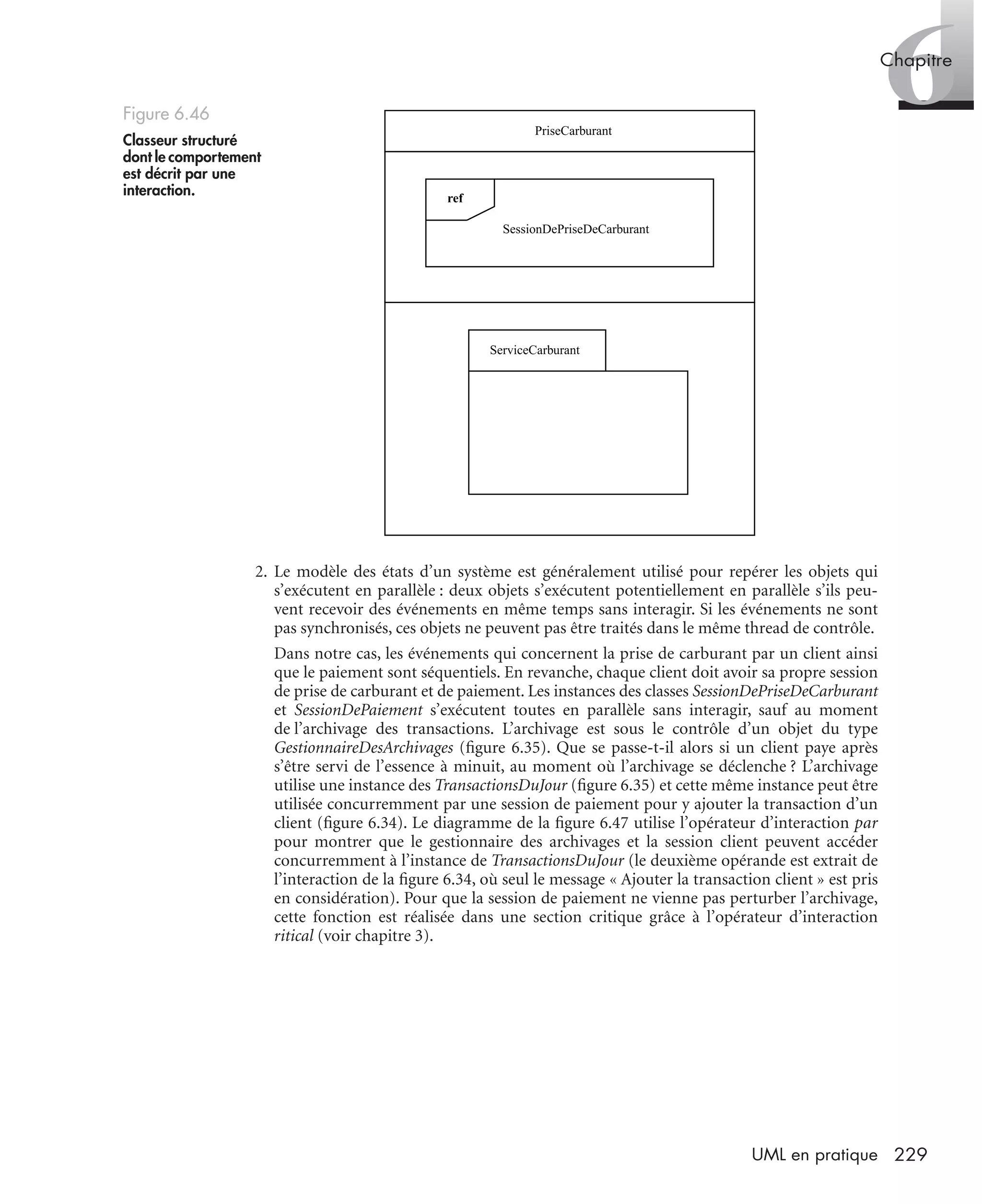 6Chapitre
229UML en pratique
2. Le modèle des états d’un système est généralement utilisé pour repérer les objets qui
s’exécutent en parallèle : deux objets s’exécutent potentiellement en parallèle s’ils peu-
vent recevoir des événements en même temps sans interagir. Si les événements ne sont
pas synchronisés, ces objets ne peuvent pas être traités dans le même thread de contrôle.
Dans notre cas, les événements qui concernent la prise de carburant par un client ainsi
que le paiement sont séquentiels. En revanche, chaque client doit avoir sa propre session
de prise de carburant et de paiement. Les instances des classes SessionDePriseDeCarburant
et SessionDePaiement s’exécutent toutes en parallèle sans interagir, sauf au moment
de l’archivage des transactions. L’archivage est sous le contrôle d’un objet du type
GestionnaireDesArchivages (ﬁgure 6.35). Que se passe-t-il alors si un client paye après
s’être servi de l’essence à minuit, au moment où l’archivage se déclenche ? L’archivage
utilise une instance des TransactionsDuJour (ﬁgure 6.35) et cette même instance peut être
utilisée concurremment par une session de paiement pour y ajouter la transaction d’un
client (ﬁgure 6.34). Le diagramme de la ﬁgure 6.47 utilise l’opérateur d’interaction par
pour montrer que le gestionnaire des archivages et la session client peuvent accéder
concurremment à l’instance de TransactionsDuJour (le deuxième opérande est extrait de
l’interaction de la ﬁgure 6.34, où seul le message « Ajouter la transaction client » est pris
en considération). Pour que la session de paiement ne vienne pas perturber l’archivage,
cette fonction est réalisée dans une section critique grâce à l’opérateur d’interaction
ritical (voir chapitre 3).
Figure 6.46
Classeur structuré
dont le comportement
est décrit par une
interaction.
PriseCarburant
SessionDePriseDeCarburant
ref
ServiceCarburant
UML2 Livre Page 229 Vendredi, 14. d cembre 2007 7:24 07
 