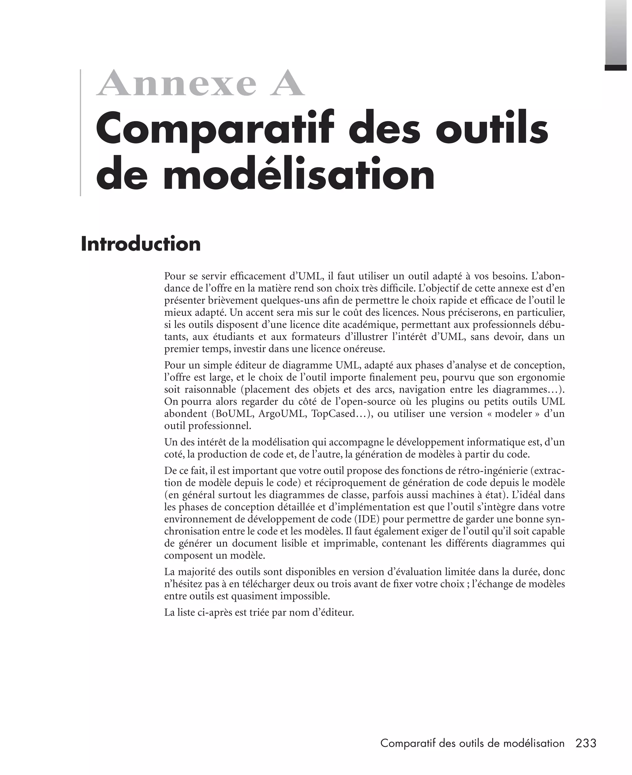 233Comparatif des outils de modélisation
Annexe A
Comparatif des outils
de modélisation
Introduction
Pour se servir efﬁcacement d’UML, il faut utiliser un outil adapté à vos besoins. L’abon-
dance de l’offre en la matière rend son choix très difﬁcile. L’objectif de cette annexe est d’en
présenter brièvement quelques-uns aﬁn de permettre le choix rapide et efﬁcace de l’outil le
mieux adapté. Un accent sera mis sur le coût des licences. Nous préciserons, en particulier,
si les outils disposent d’une licence dite académique, permettant aux professionnels débu-
tants, aux étudiants et aux formateurs d’illustrer l’intérêt d’UML, sans devoir, dans un
premier temps, investir dans une licence onéreuse.
Pour un simple éditeur de diagramme UML, adapté aux phases d’analyse et de conception,
l’offre est large, et le choix de l’outil importe ﬁnalement peu, pourvu que son ergonomie
soit raisonnable (placement des objets et des arcs, navigation entre les diagrammes…).
On pourra alors regarder du côté de l’open-source où les plugins ou petits outils UML
abondent (BoUML, ArgoUML, TopCased…), ou utiliser une version « modeler » d’un
outil professionnel.
Un des intérêt de la modélisation qui accompagne le développement informatique est, d’un
coté, la production de code et, de l’autre, la génération de modèles à partir du code.
De ce fait, il est important que votre outil propose des fonctions de rétro-ingénierie (extrac-
tion de modèle depuis le code) et réciproquement de génération de code depuis le modèle
(en général surtout les diagrammes de classe, parfois aussi machines à état). L’idéal dans
les phases de conception détaillée et d’implémentation est que l’outil s’intègre dans votre
environnement de développement de code (IDE) pour permettre de garder une bonne syn-
chronisation entre le code et les modèles. Il faut également exiger de l’outil qu’il soit capable
de générer un document lisible et imprimable, contenant les différents diagrammes qui
composent un modèle.
La majorité des outils sont disponibles en version d’évaluation limitée dans la durée, donc
n’hésitez pas à en télécharger deux ou trois avant de ﬁxer votre choix ; l’échange de modèles
entre outils est quasiment impossible.
La liste ci-après est triée par nom d’éditeur.
UML2 Livre Page 233 Vendredi, 14. d cembre 2007 7:24 07
 
