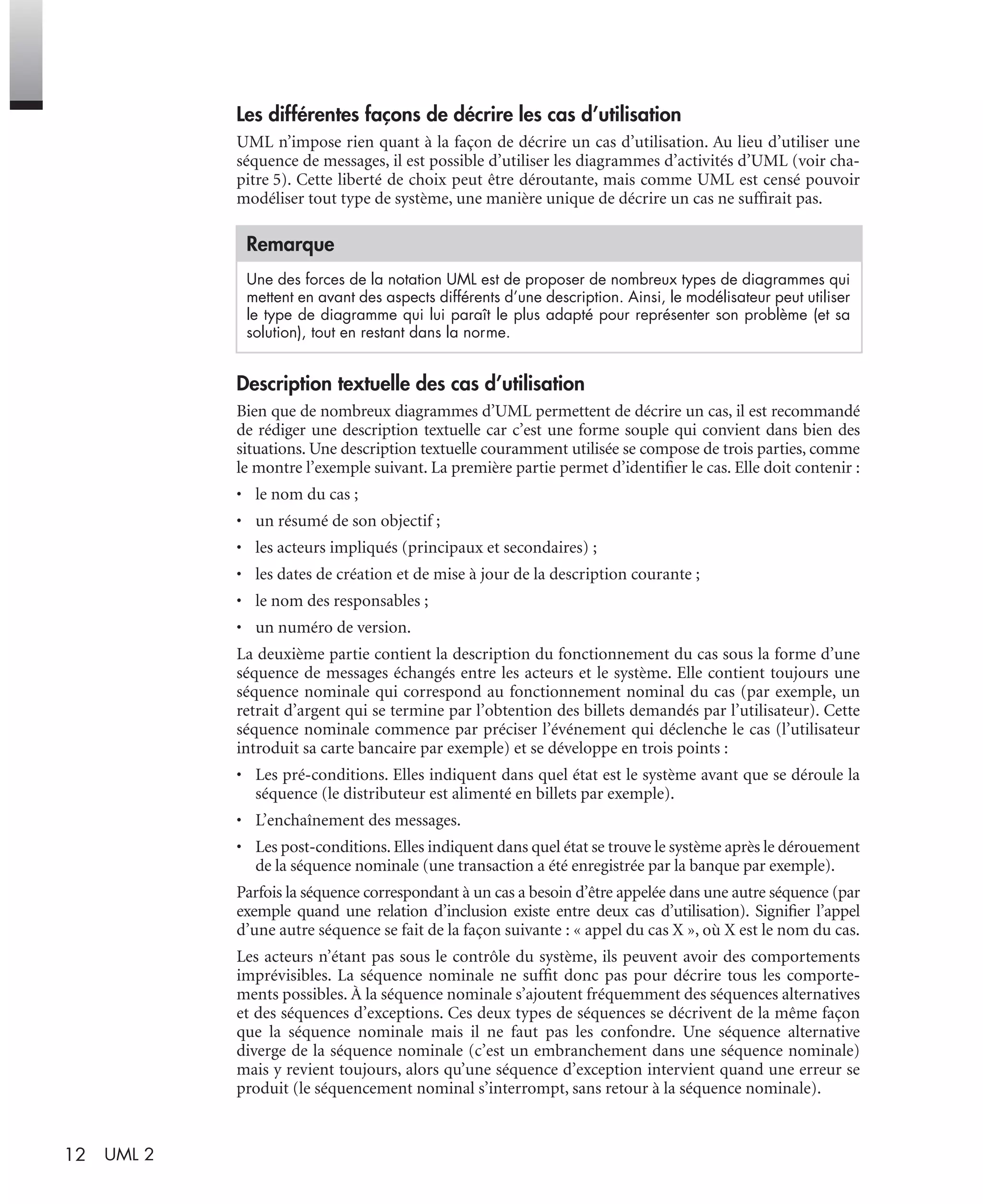 12 UML 2
Les différentes façons de décrire les cas d’utilisation
UML n’impose rien quant à la façon de décrire un cas d’utilisation. Au lieu d’utiliser une
séquence de messages, il est possible d’utiliser les diagrammes d’activités d’UML (voir cha-
pitre 5). Cette liberté de choix peut être déroutante, mais comme UML est censé pouvoir
modéliser tout type de système, une manière unique de décrire un cas ne sufﬁrait pas.
Description textuelle des cas d’utilisation
Bien que de nombreux diagrammes d’UML permettent de décrire un cas, il est recommandé
de rédiger une description textuelle car c’est une forme souple qui convient dans bien des
situations. Une description textuelle couramment utilisée se compose de trois parties, comme
le montre l’exemple suivant. La première partie permet d’identiﬁer le cas. Elle doit contenir :
• le nom du cas ;
• un résumé de son objectif ;
• les acteurs impliqués (principaux et secondaires) ;
• les dates de création et de mise à jour de la description courante ;
• le nom des responsables ;
• un numéro de version.
La deuxième partie contient la description du fonctionnement du cas sous la forme d’une
séquence de messages échangés entre les acteurs et le système. Elle contient toujours une
séquence nominale qui correspond au fonctionnement nominal du cas (par exemple, un
retrait d’argent qui se termine par l’obtention des billets demandés par l’utilisateur). Cette
séquence nominale commence par préciser l’événement qui déclenche le cas (l’utilisateur
introduit sa carte bancaire par exemple) et se développe en trois points :
• Les pré-conditions. Elles indiquent dans quel état est le système avant que se déroule la
séquence (le distributeur est alimenté en billets par exemple).
• L’enchaînement des messages.
• Les post-conditions. Elles indiquent dans quel état se trouve le système après le dérouement
de la séquence nominale (une transaction a été enregistrée par la banque par exemple).
Parfois la séquence correspondant à un cas a besoin d’être appelée dans une autre séquence (par
exemple quand une relation d’inclusion existe entre deux cas d’utilisation). Signiﬁer l’appel
d’une autre séquence se fait de la façon suivante : « appel du cas X », où X est le nom du cas.
Les acteurs n’étant pas sous le contrôle du système, ils peuvent avoir des comportements
imprévisibles. La séquence nominale ne sufﬁt donc pas pour décrire tous les comporte-
ments possibles. À la séquence nominale s’ajoutent fréquemment des séquences alternatives
et des séquences d’exceptions. Ces deux types de séquences se décrivent de la même façon
que la séquence nominale mais il ne faut pas les confondre. Une séquence alternative
diverge de la séquence nominale (c’est un embranchement dans une séquence nominale)
mais y revient toujours, alors qu’une séquence d’exception intervient quand une erreur se
produit (le séquencement nominal s’interrompt, sans retour à la séquence nominale).
Remarque
Une des forces de la notation UML est de proposer de nombreux types de diagrammes qui
mettent en avant des aspects différents d’une description. Ainsi, le modélisateur peut utiliser
le type de diagramme qui lui paraît le plus adapté pour représenter son problème (et sa
solution), tout en restant dans la norme.
UML2 Livre Page 12 Vendredi, 14. d cembre 2007 7:24 07
 