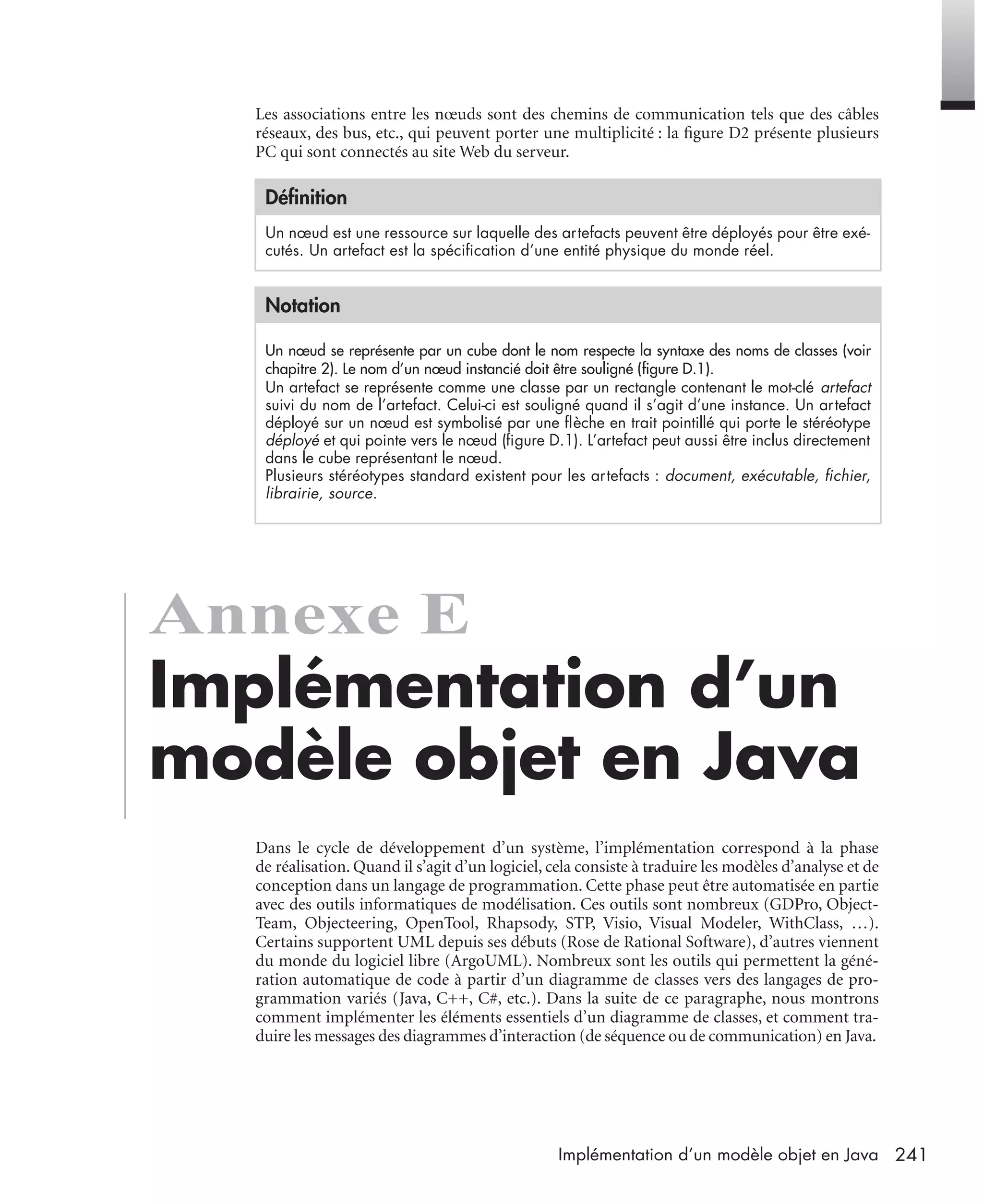 241Implémentation d’un modèle objet en Java
Les associations entre les nœuds sont des chemins de communication tels que des câbles
réseaux, des bus, etc., qui peuvent porter une multiplicité : la ﬁgure D2 présente plusieurs
PC qui sont connectés au site Web du serveur.
Annexe E
Implémentation d’un
modèle objet en Java
Dans le cycle de développement d’un système, l’implémentation correspond à la phase
de réalisation. Quand il s’agit d’un logiciel, cela consiste à traduire les modèles d’analyse et de
conception dans un langage de programmation. Cette phase peut être automatisée en partie
avec des outils informatiques de modélisation. Ces outils sont nombreux (GDPro, Object-
Team, Objecteering, OpenTool, Rhapsody, STP, Visio, Visual Modeler, WithClass, …).
Certains supportent UML depuis ses débuts (Rose de Rational Software), d’autres viennent
du monde du logiciel libre (ArgoUML). Nombreux sont les outils qui permettent la géné-
ration automatique de code à partir d’un diagramme de classes vers des langages de pro-
grammation variés (Java, C++, C#, etc.). Dans la suite de ce paragraphe, nous montrons
comment implémenter les éléments essentiels d’un diagramme de classes, et comment tra-
duire les messages des diagrammes d’interaction (de séquence ou de communication) en Java.
Déﬁnition
Un nœud est une ressource sur laquelle des artefacts peuvent être déployés pour être exé-
cutés. Un artefact est la spéciﬁcation d’une entité physique du monde réel.
Notation
Un nœud se représente par un cube dont le nom respecte la syntaxe des noms de classes (voir
chapitre 2). Le nom d’un nœud instancié doit être souligné (ﬁgure D.1).
Un artefact se représente comme une classe par un rectangle contenant le mot-clé artefact
suivi du nom de l’artefact. Celui-ci est souligné quand il s’agit d’une instance. Un artefact
déployé sur un nœud est symbolisé par une ﬂèche en trait pointillé qui porte le stéréotype
déployé et qui pointe vers le nœud (ﬁgure D.1). L’artefact peut aussi être inclus directement
dans le cube représentant le nœud.
Plusieurs stéréotypes standard existent pour les artefacts : document, exécutable, ﬁchier,
librairie, source.
UML2 Livre Page 241 Vendredi, 14. d cembre 2007 7:24 07
 