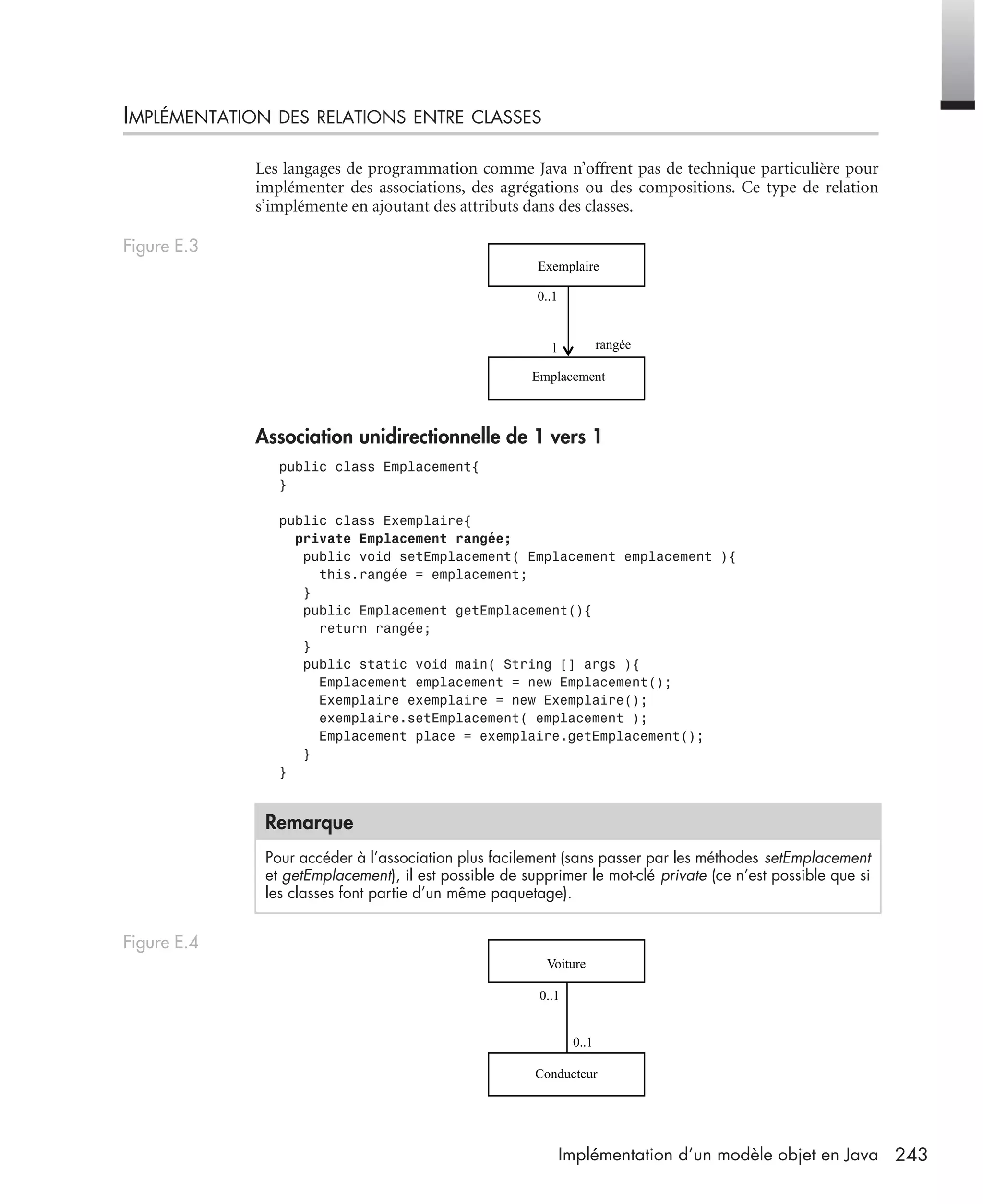 243Implémentation d’un modèle objet en Java
IMPLÉMENTATION DES RELATIONS ENTRE CLASSES
Les langages de programmation comme Java n’offrent pas de technique particulière pour
implémenter des associations, des agrégations ou des compositions. Ce type de relation
s’implémente en ajoutant des attributs dans des classes.
Association unidirectionnelle de 1 vers 1
public class Emplacement{
}
public class Exemplaire{
private Emplacement rangée;
public void setEmplacement( Emplacement emplacement ){
this.rangée = emplacement;
}
public Emplacement getEmplacement(){
return rangée;
}
public static void main( String [] args ){
Emplacement emplacement = new Emplacement();
Exemplaire exemplaire = new Exemplaire();
exemplaire.setEmplacement( emplacement );
Emplacement place = exemplaire.getEmplacement();
}
}
Figure E.3
Remarque
Pour accéder à l’association plus facilement (sans passer par les méthodes setEmplacement
et getEmplacement), il est possible de supprimer le mot-clé private (ce n’est possible que si
les classes font partie d’un même paquetage).
Figure E.4
Exemplaire
Emplacement
rangée
0..1
1
Voiture
0..1
0..1
Conducteur
UML2 Livre Page 243 Vendredi, 14. d cembre 2007 7:24 07
 
