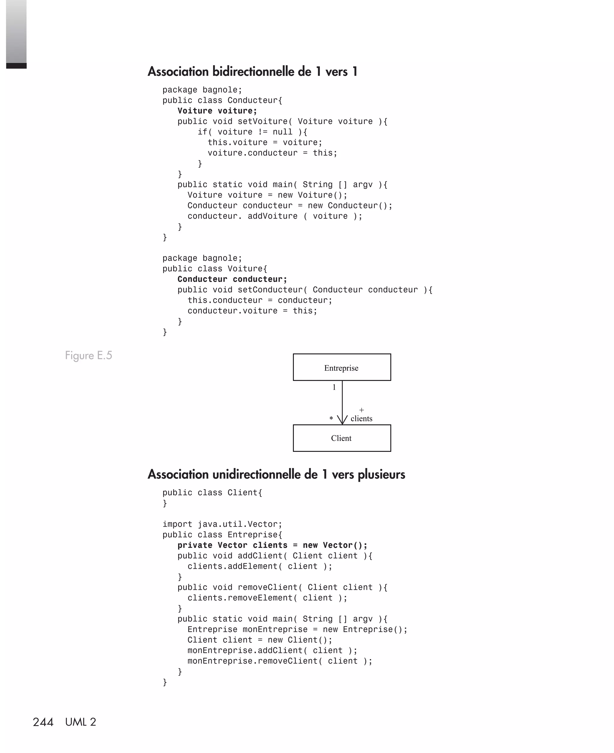 244 UML 2
Association bidirectionnelle de 1 vers 1
package bagnole;
public class Conducteur{
Voiture voiture;
public void setVoiture( Voiture voiture ){
if( voiture != null ){
this.voiture = voiture;
voiture.conducteur = this;
}
}
public static void main( String [] argv ){
Voiture voiture = new Voiture();
Conducteur conducteur = new Conducteur();
conducteur. addVoiture ( voiture );
}
}
package bagnole;
public class Voiture{
Conducteur conducteur;
public void setConducteur( Conducteur conducteur ){
this.conducteur = conducteur;
conducteur.voiture = this;
}
}
Association unidirectionnelle de 1 vers plusieurs
public class Client{
}
import java.util.Vector;
public class Entreprise{
private Vector clients = new Vector();
public void addClient( Client client ){
clients.addElement( client );
}
public void removeClient( Client client ){
clients.removeElement( client );
}
public static void main( String [] argv ){
Entreprise monEntreprise = new Entreprise();
Client client = new Client();
monEntreprise.addClient( client );
monEntreprise.removeClient( client );
}
}
Figure E.5
+
clients
1
*
Entreprise
Client
UML2 Livre Page 244 Vendredi, 14. d cembre 2007 7:24 07
 