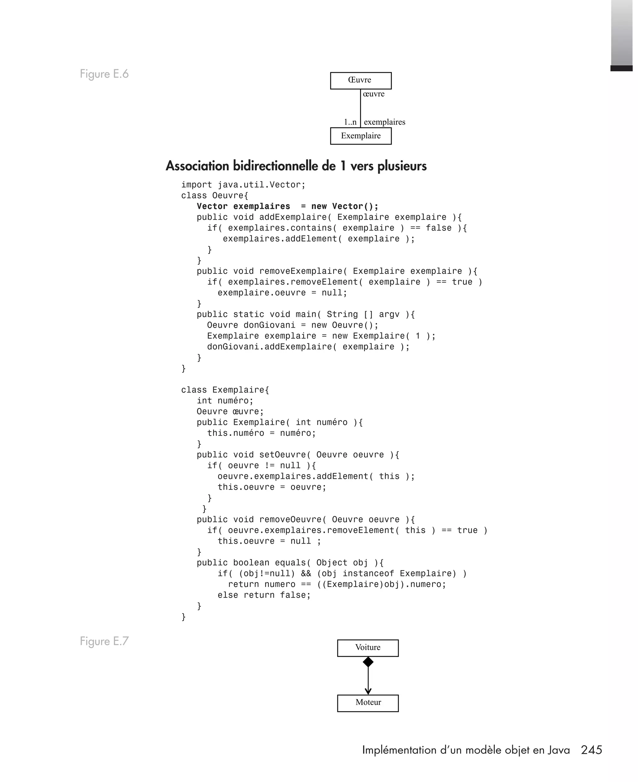245Implémentation d’un modèle objet en Java
Association bidirectionnelle de 1 vers plusieurs
import java.util.Vector;
class Oeuvre{
Vector exemplaires = new Vector();
public void addExemplaire( Exemplaire exemplaire ){
if( exemplaires.contains( exemplaire ) == false ){
exemplaires.addElement( exemplaire );
}
}
public void removeExemplaire( Exemplaire exemplaire ){
if( exemplaires.removeElement( exemplaire ) == true )
exemplaire.oeuvre = null;
}
public static void main( String [] argv ){
Oeuvre donGiovani = new Oeuvre();
Exemplaire exemplaire = new Exemplaire( 1 );
donGiovani.addExemplaire( exemplaire );
}
}
class Exemplaire{
int numéro;
Oeuvre œuvre;
public Exemplaire( int numéro ){
this.numéro = numéro;
}
public void setOeuvre( Oeuvre oeuvre ){
if( oeuvre != null ){
oeuvre.exemplaires.addElement( this );
this.oeuvre = oeuvre;
}
}
public void removeOeuvre( Oeuvre oeuvre ){
if( oeuvre.exemplaires.removeElement( this ) == true )
this.oeuvre = null ;
}
public boolean equals( Object obj ){
if( (obj!=null) && (obj instanceof Exemplaire) )
return numero == ((Exemplaire)obj).numero;
else return false;
}
}
Figure E.6
Figure E.7
œuvre
exemplaires1..n
Exemplaire
Œuvre
Voiture
Moteur
UML2 Livre Page 245 Vendredi, 14. d cembre 2007 7:24 07
 