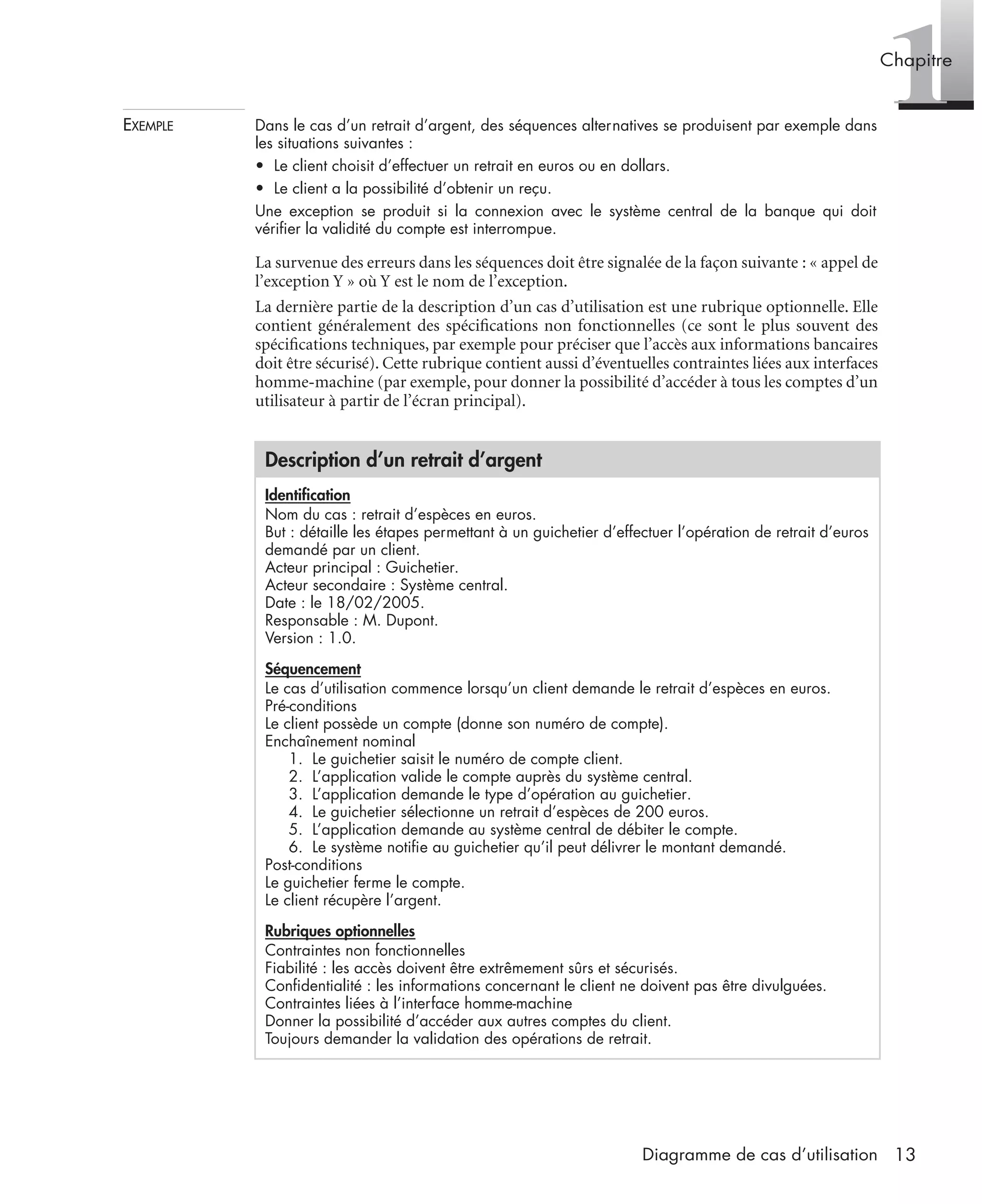 1Chapitre
13Diagramme de cas d’utilisation
EXEMPLE Dans le cas d’un retrait d’argent, des séquences alternatives se produisent par exemple dans
les situations suivantes :
• Le client choisit d’effectuer un retrait en euros ou en dollars.
• Le client a la possibilité d’obtenir un reçu.
Une exception se produit si la connexion avec le système central de la banque qui doit
vériﬁer la validité du compte est interrompue.
La survenue des erreurs dans les séquences doit être signalée de la façon suivante : « appel de
l’exception Y » où Y est le nom de l’exception.
La dernière partie de la description d’un cas d’utilisation est une rubrique optionnelle. Elle
contient généralement des spéciﬁcations non fonctionnelles (ce sont le plus souvent des
spéciﬁcations techniques, par exemple pour préciser que l’accès aux informations bancaires
doit être sécurisé). Cette rubrique contient aussi d’éventuelles contraintes liées aux interfaces
homme-machine (par exemple, pour donner la possibilité d’accéder à tous les comptes d’un
utilisateur à partir de l’écran principal).
Description d’un retrait d’argent
Identiﬁcation
Nom du cas : retrait d’espèces en euros.
But : détaille les étapes permettant à un guichetier d’effectuer l’opération de retrait d’euros
demandé par un client.
Acteur principal : Guichetier.
Acteur secondaire : Système central.
Date : le 18/02/2005.
Responsable : M. Dupont.
Version : 1.0.
Séquencement
Le cas d’utilisation commence lorsqu’un client demande le retrait d’espèces en euros.
Pré-conditions
Le client possède un compte (donne son numéro de compte).
Enchaînement nominal
1. Le guichetier saisit le numéro de compte client.
2. L’application valide le compte auprès du système central.
3. L’application demande le type d’opération au guichetier.
4. Le guichetier sélectionne un retrait d’espèces de 200 euros.
5. L’application demande au système central de débiter le compte.
6. Le système notiﬁe au guichetier qu’il peut délivrer le montant demandé.
Post-conditions
Le guichetier ferme le compte.
Le client récupère l’argent.
Rubriques optionnelles
Contraintes non fonctionnelles
Fiabilité : les accès doivent être extrêmement sûrs et sécurisés.
Conﬁdentialité : les informations concernant le client ne doivent pas être divulguées.
Contraintes liées à l’interface homme-machine
Donner la possibilité d’accéder aux autres comptes du client.
Toujours demander la validation des opérations de retrait.
UML2 Livre Page 13 Vendredi, 14. d cembre 2007 7:24 07
 