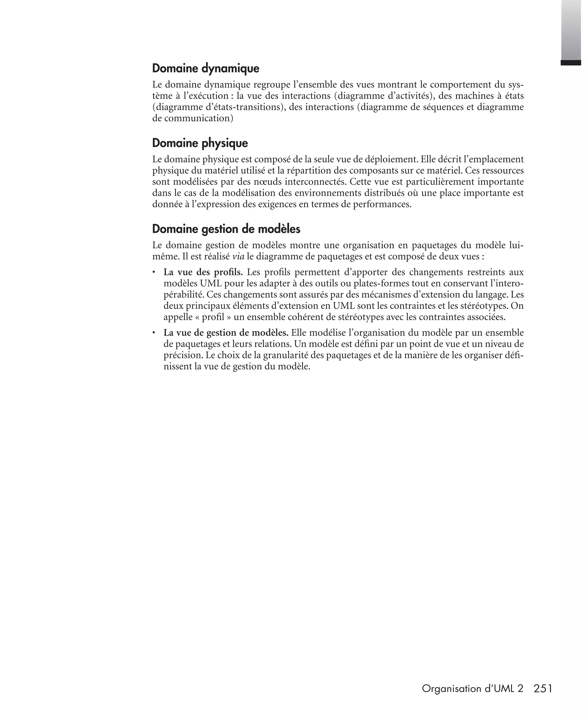 251Organisation d’UML 2
Domaine dynamique
Le domaine dynamique regroupe l’ensemble des vues montrant le comportement du sys-
tème à l’exécution : la vue des interactions (diagramme d’activités), des machines à états
(diagramme d’états-transitions), des interactions (diagramme de séquences et diagramme
de communication)
Domaine physique
Le domaine physique est composé de la seule vue de déploiement. Elle décrit l’emplacement
physique du matériel utilisé et la répartition des composants sur ce matériel. Ces ressources
sont modélisées par des nœuds interconnectés. Cette vue est particulièrement importante
dans le cas de la modélisation des environnements distribués où une place importante est
donnée à l’expression des exigences en termes de performances.
Domaine gestion de modèles
Le domaine gestion de modèles montre une organisation en paquetages du modèle lui-
même. Il est réalisé via le diagramme de paquetages et est composé de deux vues :
• La vue des proﬁls. Les proﬁls permettent d’apporter des changements restreints aux
modèles UML pour les adapter à des outils ou plates-formes tout en conservant l’intero-
pérabilité. Ces changements sont assurés par des mécanismes d’extension du langage. Les
deux principaux éléments d’extension en UML sont les contraintes et les stéréotypes. On
appelle « proﬁl » un ensemble cohérent de stéréotypes avec les contraintes associées.
• La vue de gestion de modèles. Elle modélise l’organisation du modèle par un ensemble
de paquetages et leurs relations. Un modèle est déﬁni par un point de vue et un niveau de
précision. Le choix de la granularité des paquetages et de la manière de les organiser déﬁ-
nissent la vue de gestion du modèle.
UML2 Livre Page 251 Vendredi, 14. d cembre 2007 7:24 07
 