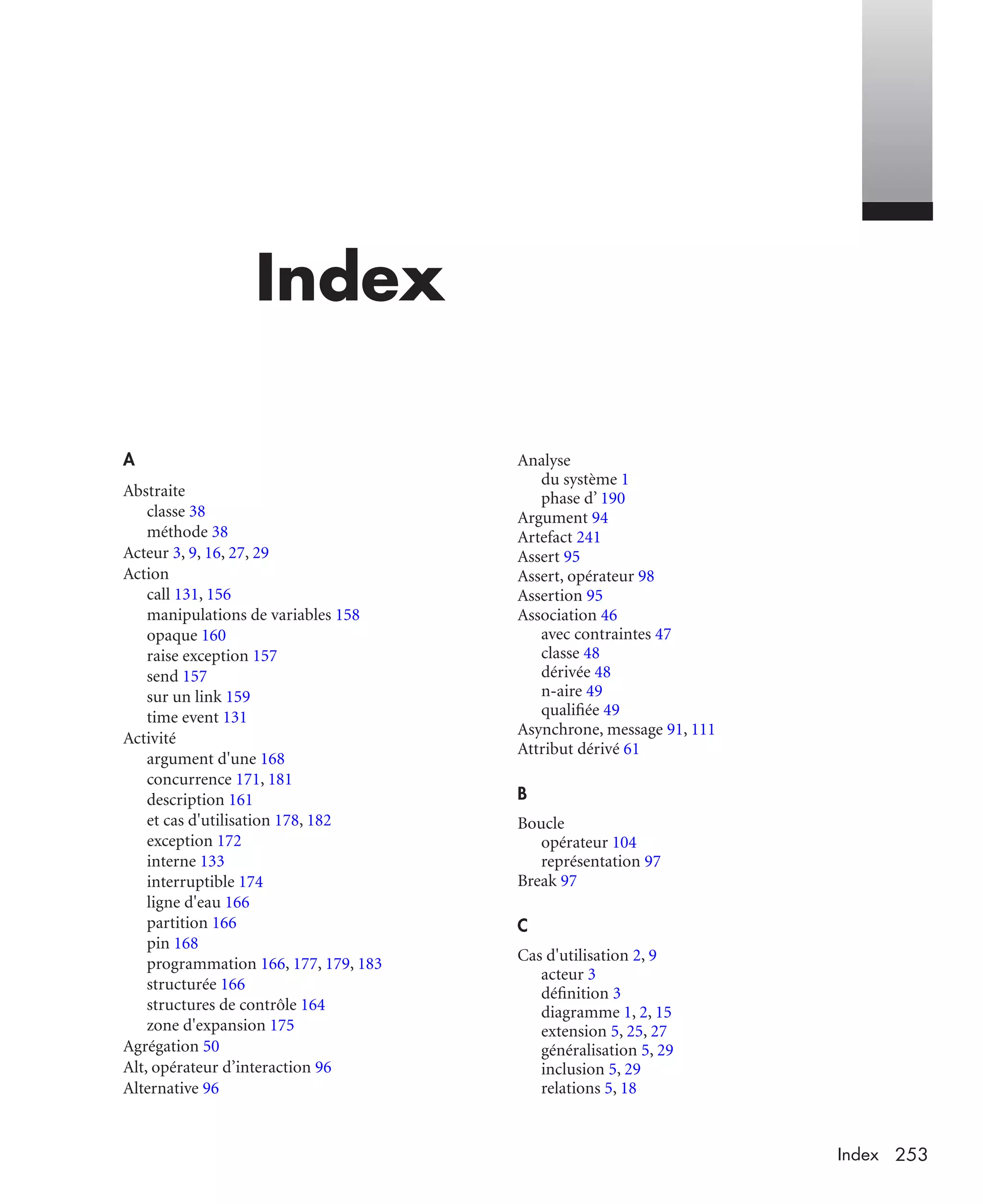 253Index
Index
A
Abstraite
classe 38
méthode 38
Acteur 3, 9, 16, 27, 29
Action
call 131, 156
manipulations de variables 158
opaque 160
raise exception 157
send 157
sur un link 159
time event 131
Activité
argument d'une 168
concurrence 171, 181
description 161
et cas d'utilisation 178, 182
exception 172
interne 133
interruptible 174
ligne d'eau 166
partition 166
pin 168
programmation 166, 177, 179, 183
structurée 166
structures de contrôle 164
zone d'expansion 175
Agrégation 50
Alt, opérateur d’interaction 96
Alternative 96
Analyse
du système 1
phase d’ 190
Argument 94
Artefact 241
Assert 95
Assert, opérateur 98
Assertion 95
Association 46
avec contraintes 47
classe 48
dérivée 48
n-aire 49
qualiﬁée 49
Asynchrone, message 91, 111
Attribut dérivé 61
B
Boucle
opérateur 104
représentation 97
Break 97
C
Cas d'utilisation 2, 9
acteur 3
déﬁnition 3
diagramme 1, 2, 15
extension 5, 25, 27
généralisation 5, 29
inclusion 5, 29
relations 5, 18
UML2 Livre Page 253 Vendredi, 14. d cembre 2007 7:24 07
 