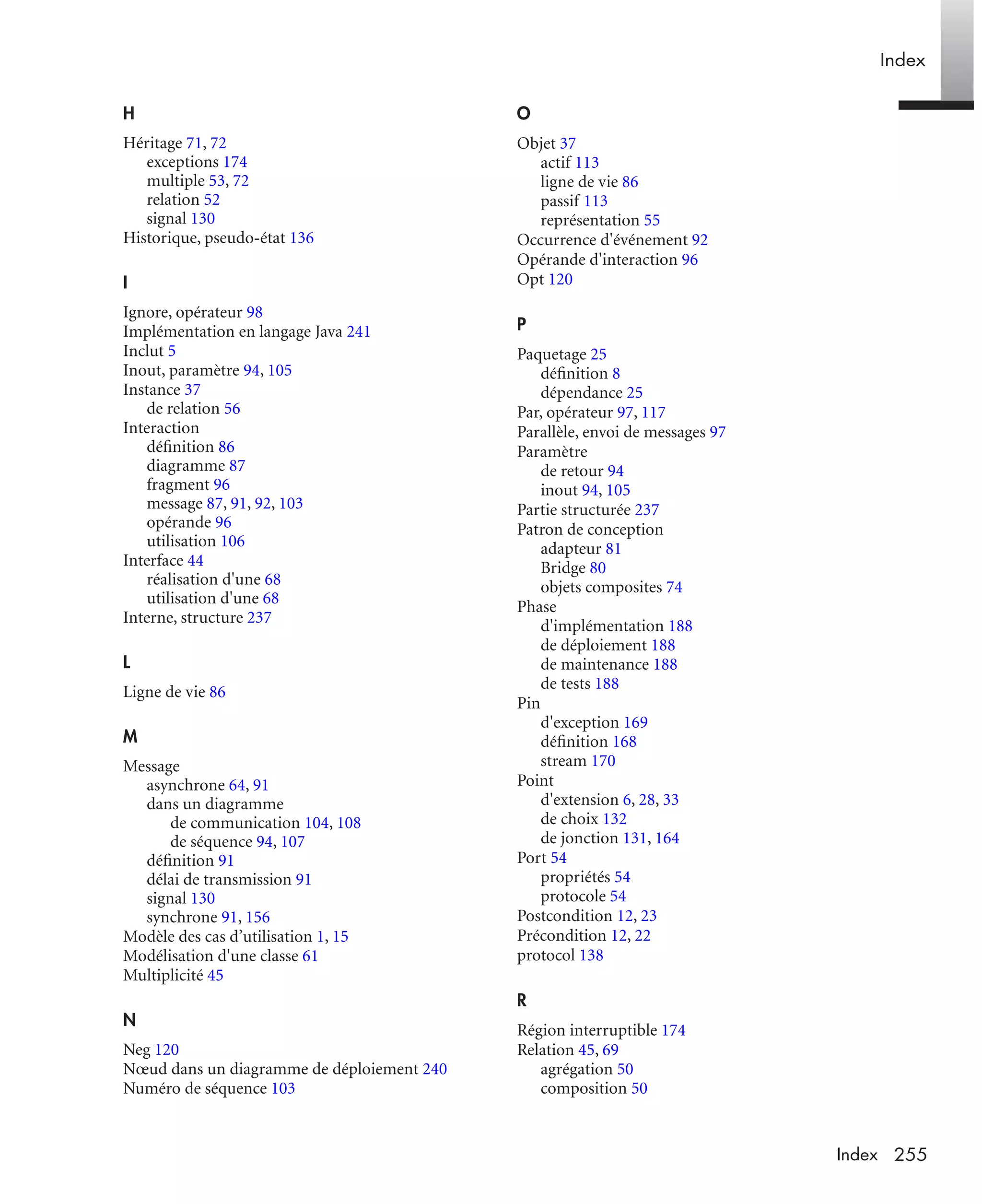 Index
255Index
H
Héritage 71, 72
exceptions 174
multiple 53, 72
relation 52
signal 130
Historique, pseudo-état 136
I
Ignore, opérateur 98
Implémentation en langage Java 241
Inclut 5
Inout, paramètre 94, 105
Instance 37
de relation 56
Interaction
déﬁnition 86
diagramme 87
fragment 96
message 87, 91, 92, 103
opérande 96
utilisation 106
Interface 44
réalisation d'une 68
utilisation d'une 68
Interne, structure 237
L
Ligne de vie 86
M
Message
asynchrone 64, 91
dans un diagramme
de communication 104, 108
de séquence 94, 107
déﬁnition 91
délai de transmission 91
signal 130
synchrone 91, 156
Modèle des cas d’utilisation 1, 15
Modélisation d'une classe 61
Multiplicité 45
N
Neg 120
Nœud dans un diagramme de déploiement 240
Numéro de séquence 103
O
Objet 37
actif 113
ligne de vie 86
passif 113
représentation 55
Occurrence d'événement 92
Opérande d'interaction 96
Opt 120
P
Paquetage 25
déﬁnition 8
dépendance 25
Par, opérateur 97, 117
Parallèle, envoi de messages 97
Paramètre
de retour 94
inout 94, 105
Partie structurée 237
Patron de conception
adapteur 81
Bridge 80
objets composites 74
Phase
d'implémentation 188
de déploiement 188
de maintenance 188
de tests 188
Pin
d'exception 169
déﬁnition 168
stream 170
Point
d'extension 6, 28, 33
de choix 132
de jonction 131, 164
Port 54
propriétés 54
protocole 54
Postcondition 12, 23
Précondition 12, 22
protocol 138
R
Région interruptible 174
Relation 45, 69
agrégation 50
composition 50
UML2 Livre Page 255 Vendredi, 14. d cembre 2007 7:24 07
 