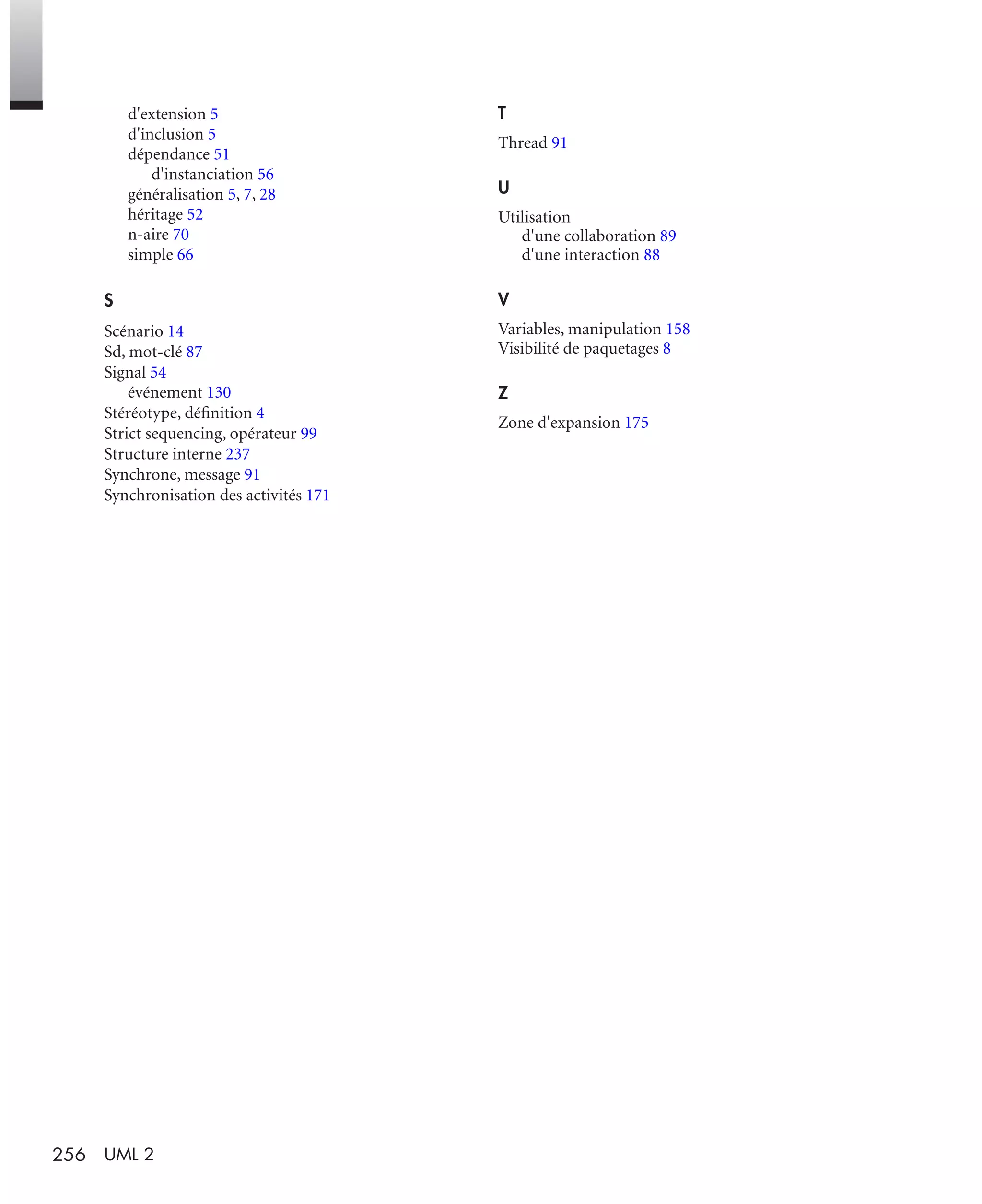 256 UML 2
d'extension 5
d'inclusion 5
dépendance 51
d'instanciation 56
généralisation 5, 7, 28
héritage 52
n-aire 70
simple 66
S
Scénario 14
Sd, mot-clé 87
Signal 54
événement 130
Stéréotype, déﬁnition 4
Strict sequencing, opérateur 99
Structure interne 237
Synchrone, message 91
Synchronisation des activités 171
T
Thread 91
U
Utilisation
d'une collaboration 89
d'une interaction 88
V
Variables, manipulation 158
Visibilité de paquetages 8
Z
Zone d'expansion 175
UML2 Livre Page 256 Vendredi, 14. d cembre 2007 7:24 07
 