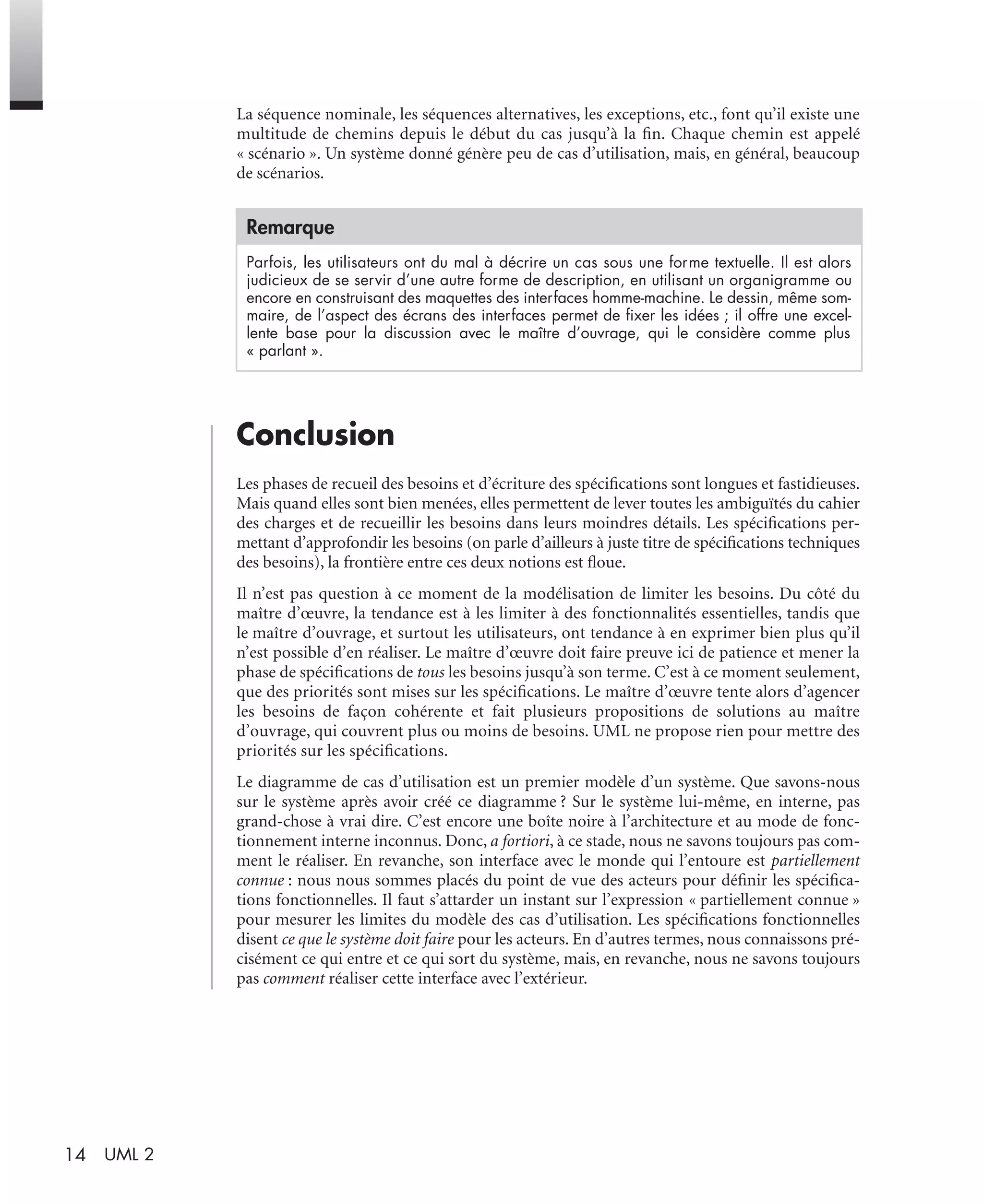14 UML 2
La séquence nominale, les séquences alternatives, les exceptions, etc., font qu’il existe une
multitude de chemins depuis le début du cas jusqu’à la ﬁn. Chaque chemin est appelé
« scénario ». Un système donné génère peu de cas d’utilisation, mais, en général, beaucoup
de scénarios.
Conclusion
Les phases de recueil des besoins et d’écriture des spéciﬁcations sont longues et fastidieuses.
Mais quand elles sont bien menées, elles permettent de lever toutes les ambiguïtés du cahier
des charges et de recueillir les besoins dans leurs moindres détails. Les spéciﬁcations per-
mettant d’approfondir les besoins (on parle d’ailleurs à juste titre de spéciﬁcations techniques
des besoins), la frontière entre ces deux notions est ﬂoue.
Il n’est pas question à ce moment de la modélisation de limiter les besoins. Du côté du
maître d’œuvre, la tendance est à les limiter à des fonctionnalités essentielles, tandis que
le maître d’ouvrage, et surtout les utilisateurs, ont tendance à en exprimer bien plus qu’il
n’est possible d’en réaliser. Le maître d’œuvre doit faire preuve ici de patience et mener la
phase de spéciﬁcations de tous les besoins jusqu’à son terme. C’est à ce moment seulement,
que des priorités sont mises sur les spéciﬁcations. Le maître d’œuvre tente alors d’agencer
les besoins de façon cohérente et fait plusieurs propositions de solutions au maître
d’ouvrage, qui couvrent plus ou moins de besoins. UML ne propose rien pour mettre des
priorités sur les spéciﬁcations.
Le diagramme de cas d’utilisation est un premier modèle d’un système. Que savons-nous
sur le système après avoir créé ce diagramme ? Sur le système lui-même, en interne, pas
grand-chose à vrai dire. C’est encore une boîte noire à l’architecture et au mode de fonc-
tionnement interne inconnus. Donc, a fortiori, à ce stade, nous ne savons toujours pas com-
ment le réaliser. En revanche, son interface avec le monde qui l’entoure est partiellement
connue : nous nous sommes placés du point de vue des acteurs pour déﬁnir les spéciﬁca-
tions fonctionnelles. Il faut s’attarder un instant sur l’expression « partiellement connue »
pour mesurer les limites du modèle des cas d’utilisation. Les spéciﬁcations fonctionnelles
disent ce que le système doit faire pour les acteurs. En d’autres termes, nous connaissons pré-
cisément ce qui entre et ce qui sort du système, mais, en revanche, nous ne savons toujours
pas comment réaliser cette interface avec l’extérieur.
Remarque
Parfois, les utilisateurs ont du mal à décrire un cas sous une forme textuelle. Il est alors
judicieux de se servir d’une autre forme de description, en utilisant un organigramme ou
encore en construisant des maquettes des interfaces homme-machine. Le dessin, même som-
maire, de l’aspect des écrans des interfaces permet de ﬁxer les idées ; il offre une excel-
lente base pour la discussion avec le maître d’ouvrage, qui le considère comme plus
« parlant ».
UML2 Livre Page 14 Vendredi, 14. d cembre 2007 7:24 07
 