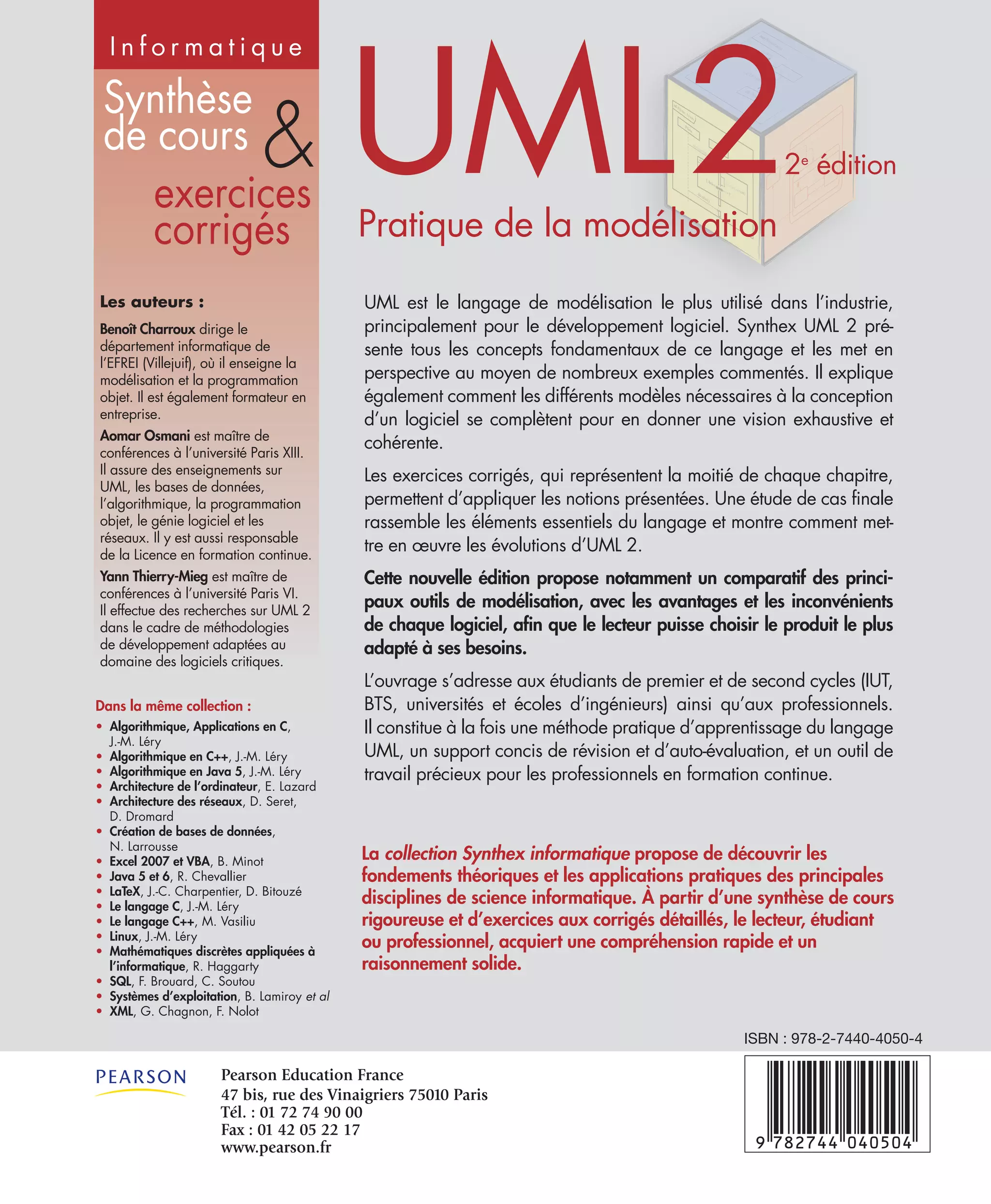 Synthèse
de cours
exercices
corrigés
&
Dans la même collection :
• Algorithmique, Applications en C,
J.-M. Léry
• Algorithmique en C++, J.-M. Léry
• Algorithmique en Java 5, J.-M. Léry
• Architecture de l’ordinateur, E. Lazard
• Architecture des réseaux, D. Seret,
D. Dromard
• Création de bases de données,
N. Larrousse
• Excel 2007 et VBA, B. Minot
• Java 5 et 6, R. Chevallier
• LaTeX, J.-C. Charpentier, D. Bitouzé
• Le langage C, J.-M. Léry
• Le langage C++, M. Vasiliu
• Linux, J.-M. Léry
• Mathématiques discrètes appliquées à
l’informatique, R. Haggarty
• SQL, F. Brouard, C. Soutou
• Systèmes d’exploitation, B. Lamiroy et al
• XML, G. Chagnon, F. Nolot
Les auteurs :
Benoît Charroux dirige le
département informatique de
l’EFREI (Villejuif), où il enseigne la
modélisation et la programmation
objet. Il est également formateur en
entreprise.
Aomar Osmani est maître de
conférences à l’université Paris XIII.
Il assure des enseignements sur
UML, les bases de données,
l’algorithmique, la programmation
objet, le génie logiciel et les
réseaux. Il y est aussi responsable
de la Licence en formation continue.
Yann Thierry-Mieg est maître de
conférences à l’université Paris VI.
Il effectue des recherches sur UML 2
dans le cadre de méthodologies
de développement adaptées au
domaine des logiciels critiques.
I n f o r m a t i q u e
La collection Synthex informatique propose de découvrir les
fondements théoriques et les applications pratiques des principales
disciplines de science informatique. À partir d’une synthèse de cours
rigoureuse et d’exercices aux corrigés détaillés, le lecteur, étudiant
ou professionnel, acquiert une compréhension rapide et un
raisonnement solide.
UML22e
édition
Pratique de la modélisation
UML est le langage de modélisation le plus utilisé dans l’industrie,
principalement pour le développement logiciel. Synthex UML 2 pré-
sente tous les concepts fondamentaux de ce langage et les met en
perspective au moyen de nombreux exemples commentés. Il explique
également comment les différents modèles nécessaires à la conception
d’un logiciel se complètent pour en donner une vision exhaustive et
cohérente.
Les exercices corrigés, qui représentent la moitié de chaque chapitre,
permettent d’appliquer les notions présentées. Une étude de cas finale
rassemble les éléments essentiels du langage et montre comment met-
tre en œuvre les évolutions d’UML 2.
Cette nouvelle édition propose notamment un comparatif des princi-
paux outils de modélisation, avec les avantages et les inconvénients
de chaque logiciel, afin que le lecteur puisse choisir le produit le plus
adapté à ses besoins.
L’ouvrage s’adresse aux étudiants de premier et de second cycles (IUT,
BTS, universités et écoles d’ingénieurs) ainsi qu’aux professionnels.
Il constitue à la fois une méthode pratique d’apprentissage du langage
UML, un support concis de révision et d’auto-évaluation, et un outil de
travail précieux pour les professionnels en formation continue.
Pearson Education FrancePearson Education France
47 bis, rue des Vinaigriers 75010 Paris47 bis, rue des Vinaigriers 75010 Paris
Tél. : 01 72 74 90 00Tél. : 01 72 74 90 00
Fax : 01 42 05 22 17Fax : 01 42 05 22 17
www.pearson.frwww.pearson.fr
ISBN : 978-2-7440-4050-4
 