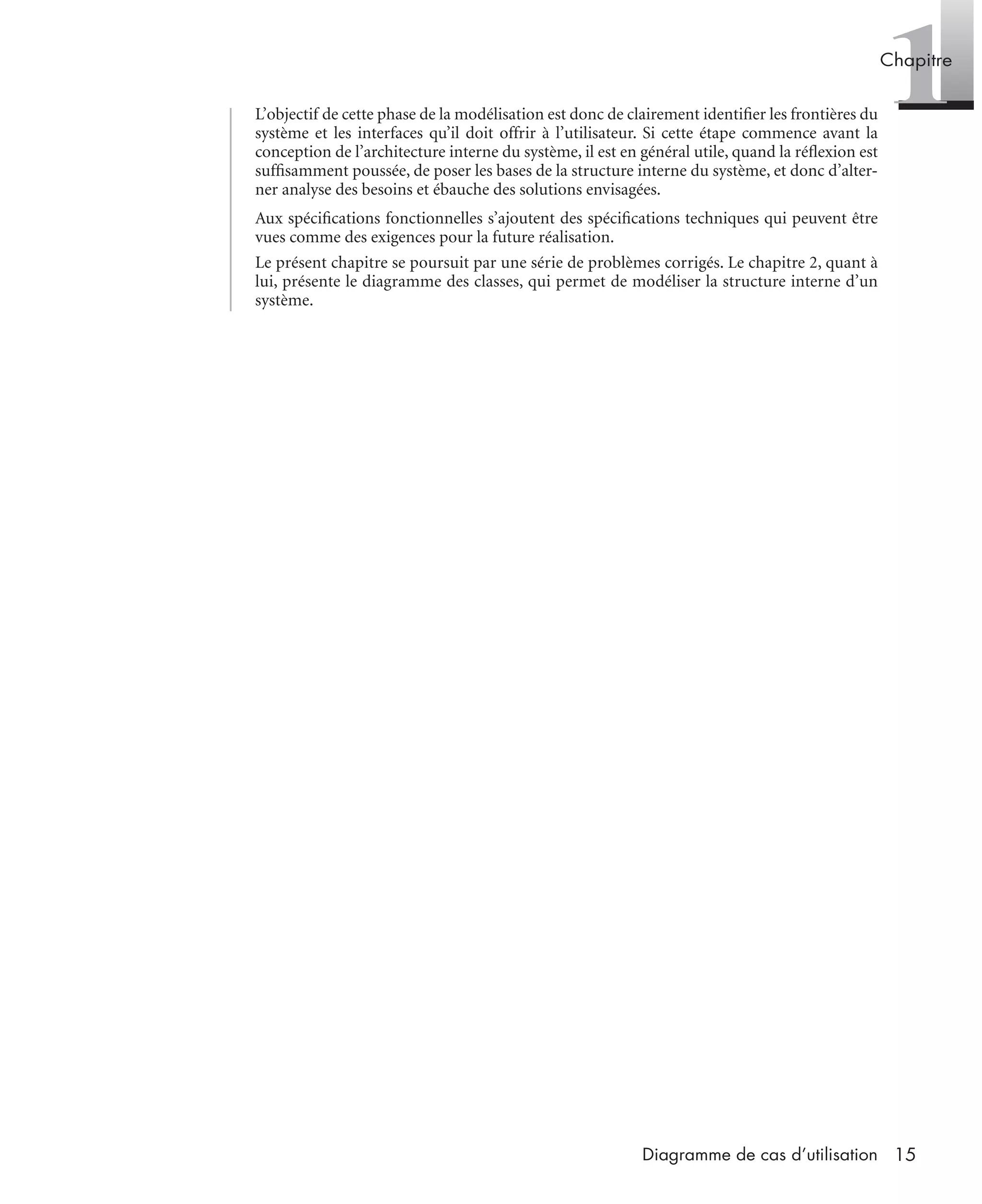 1Chapitre
15Diagramme de cas d’utilisation
L’objectif de cette phase de la modélisation est donc de clairement identiﬁer les frontières du
système et les interfaces qu’il doit offrir à l’utilisateur. Si cette étape commence avant la
conception de l’architecture interne du système, il est en général utile, quand la réﬂexion est
sufﬁsamment poussée, de poser les bases de la structure interne du système, et donc d’alter-
ner analyse des besoins et ébauche des solutions envisagées.
Aux spéciﬁcations fonctionnelles s’ajoutent des spéciﬁcations techniques qui peuvent être
vues comme des exigences pour la future réalisation.
Le présent chapitre se poursuit par une série de problèmes corrigés. Le chapitre 2, quant à
lui, présente le diagramme des classes, qui permet de modéliser la structure interne d’un
système.
UML2 Livre Page 15 Vendredi, 14. d cembre 2007 7:24 07
 
