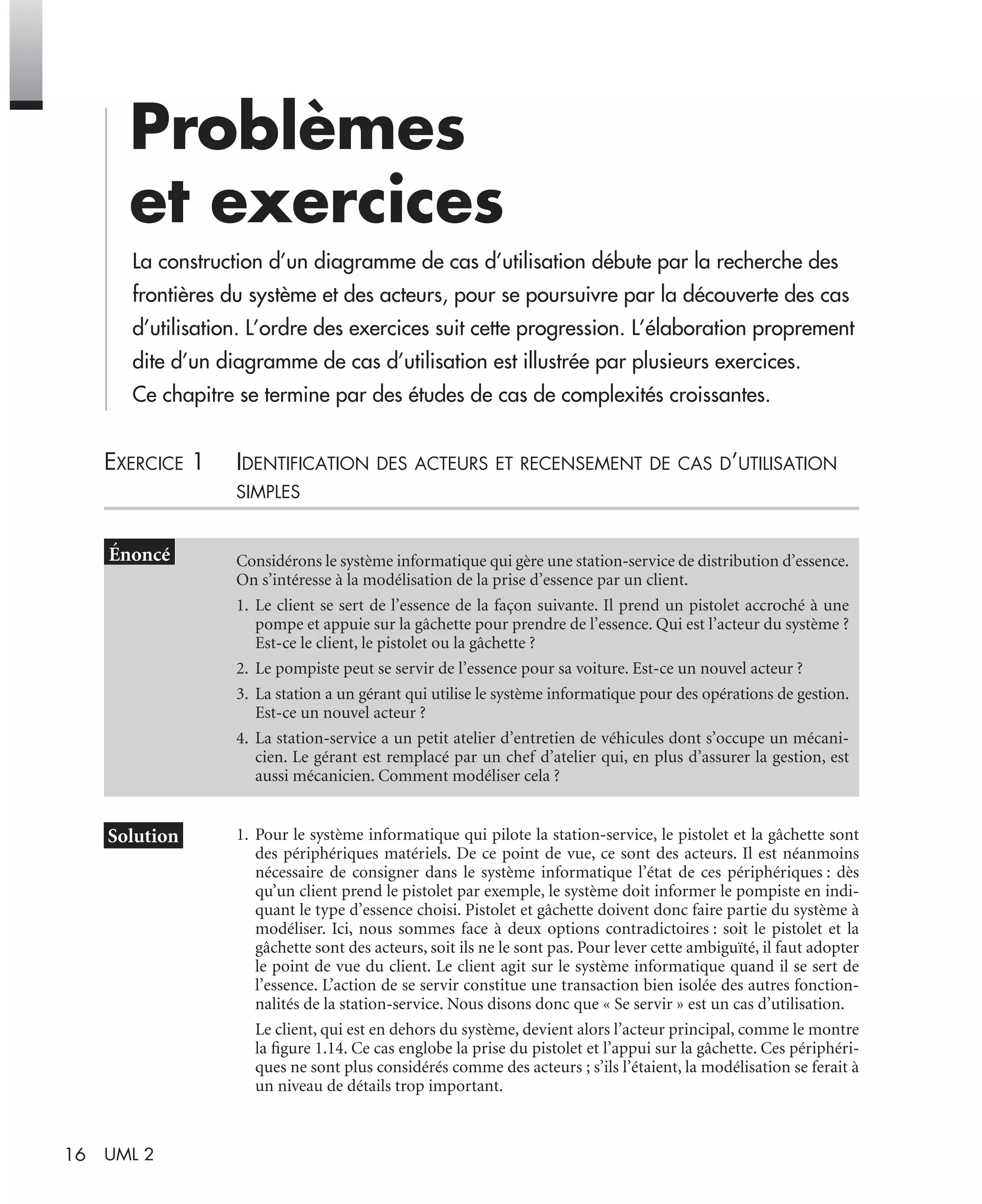 16 UML 2
Problèmes
et exercices
La construction d’un diagramme de cas d’utilisation débute par la recherche des
frontières du système et des acteurs, pour se poursuivre par la découverte des cas
d’utilisation. L’ordre des exercices suit cette progression. L’élaboration proprement
dite d’un diagramme de cas d’utilisation est illustrée par plusieurs exercices.
Ce chapitre se termine par des études de cas de complexités croissantes.
EXERCICE 1 IDENTIFICATION DES ACTEURS ET RECENSEMENT DE CAS D’UTILISATION
SIMPLES
1. Pour le système informatique qui pilote la station-service, le pistolet et la gâchette sont
des périphériques matériels. De ce point de vue, ce sont des acteurs. Il est néanmoins
nécessaire de consigner dans le système informatique l’état de ces périphériques : dès
qu’un client prend le pistolet par exemple, le système doit informer le pompiste en indi-
quant le type d’essence choisi. Pistolet et gâchette doivent donc faire partie du système à
modéliser. Ici, nous sommes face à deux options contradictoires : soit le pistolet et la
gâchette sont des acteurs, soit ils ne le sont pas. Pour lever cette ambiguïté, il faut adopter
le point de vue du client. Le client agit sur le système informatique quand il se sert de
l’essence. L’action de se servir constitue une transaction bien isolée des autres fonction-
nalités de la station-service. Nous disons donc que « Se servir » est un cas d’utilisation.
Le client, qui est en dehors du système, devient alors l’acteur principal, comme le montre
la ﬁgure 1.14. Ce cas englobe la prise du pistolet et l’appui sur la gâchette. Ces périphéri-
ques ne sont plus considérés comme des acteurs ; s’ils l’étaient, la modélisation se ferait à
un niveau de détails trop important.
Considérons le système informatique qui gère une station-service de distribution d’essence.
On s’intéresse à la modélisation de la prise d’essence par un client.
1. Le client se sert de l’essence de la façon suivante. Il prend un pistolet accroché à une
pompe et appuie sur la gâchette pour prendre de l’essence. Qui est l’acteur du système ?
Est-ce le client, le pistolet ou la gâchette ?
2. Le pompiste peut se servir de l’essence pour sa voiture. Est-ce un nouvel acteur ?
3. La station a un gérant qui utilise le système informatique pour des opérations de gestion.
Est-ce un nouvel acteur ?
4. La station-service a un petit atelier d’entretien de véhicules dont s’occupe un mécani-
cien. Le gérant est remplacé par un chef d’atelier qui, en plus d’assurer la gestion, est
aussi mécanicien. Comment modéliser cela ?
UML2 Livre Page 16 Vendredi, 14. d cembre 2007 7:24 07
 