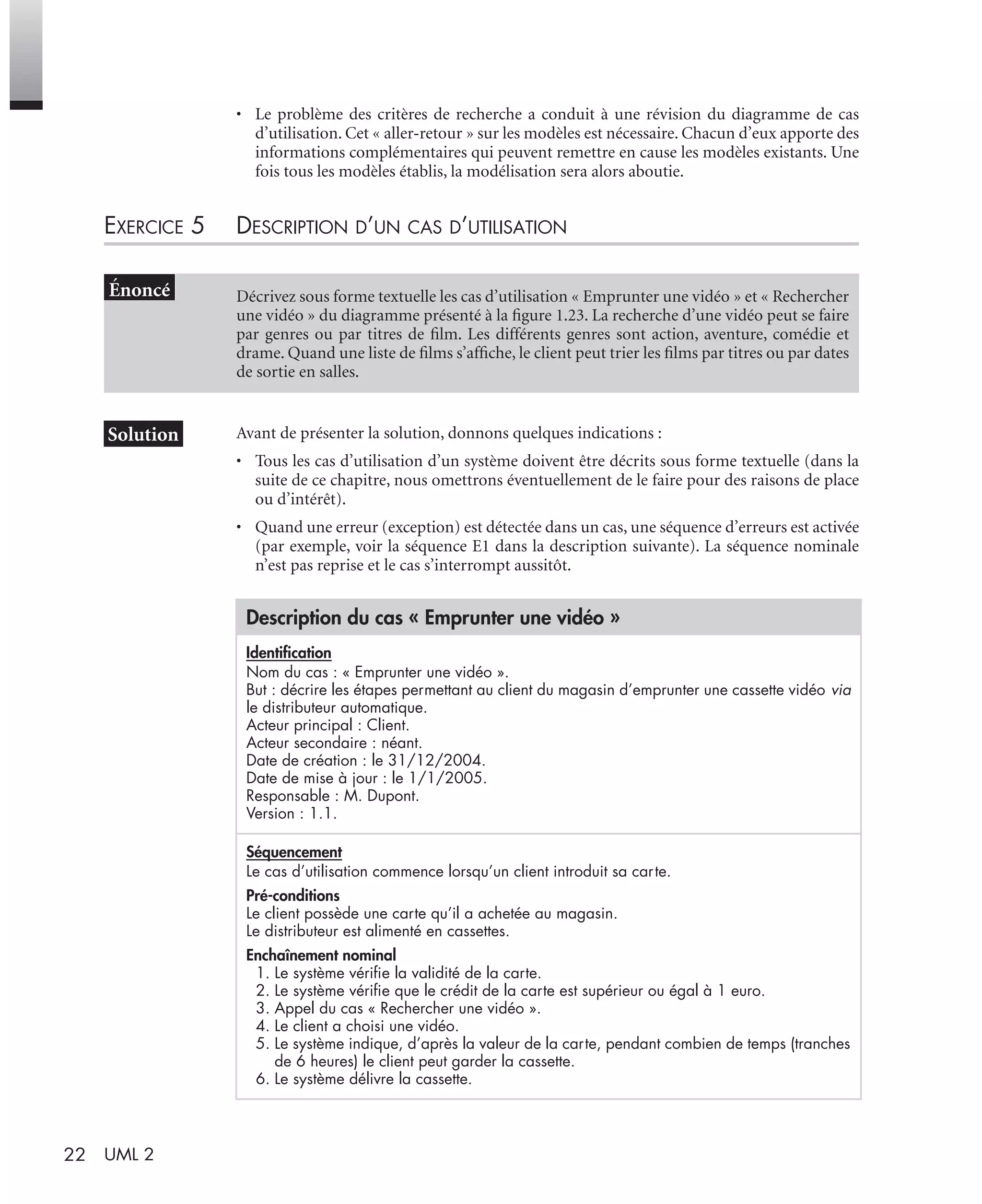 22 UML 2
• Le problème des critères de recherche a conduit à une révision du diagramme de cas
d’utilisation. Cet « aller-retour » sur les modèles est nécessaire. Chacun d’eux apporte des
informations complémentaires qui peuvent remettre en cause les modèles existants. Une
fois tous les modèles établis, la modélisation sera alors aboutie.
EXERCICE 5 DESCRIPTION D’UN CAS D’UTILISATION
Avant de présenter la solution, donnons quelques indications :
• Tous les cas d’utilisation d’un système doivent être décrits sous forme textuelle (dans la
suite de ce chapitre, nous omettrons éventuellement de le faire pour des raisons de place
ou d’intérêt).
• Quand une erreur (exception) est détectée dans un cas, une séquence d’erreurs est activée
(par exemple, voir la séquence E1 dans la description suivante). La séquence nominale
n’est pas reprise et le cas s’interrompt aussitôt.
Décrivez sous forme textuelle les cas d’utilisation « Emprunter une vidéo » et « Rechercher
une vidéo » du diagramme présenté à la ﬁgure 1.23. La recherche d’une vidéo peut se faire
par genres ou par titres de ﬁlm. Les différents genres sont action, aventure, comédie et
drame. Quand une liste de ﬁlms s’afﬁche, le client peut trier les ﬁlms par titres ou par dates
de sortie en salles.
Description du cas « Emprunter une vidéo »
Identiﬁcation
Nom du cas : « Emprunter une vidéo ».
But : décrire les étapes permettant au client du magasin d’emprunter une cassette vidéo via
le distributeur automatique.
Acteur principal : Client.
Acteur secondaire : néant.
Date de création : le 31/12/2004.
Date de mise à jour : le 1/1/2005.
Responsable : M. Dupont.
Version : 1.1.
Séquencement
Le cas d’utilisation commence lorsqu’un client introduit sa carte.
Pré-conditions
Le client possède une carte qu’il a achetée au magasin.
Le distributeur est alimenté en cassettes.
Enchaînement nominal
1. Le système vériﬁe la validité de la carte.
2. Le système vériﬁe que le crédit de la carte est supérieur ou égal à 1 euro.
3. Appel du cas « Rechercher une vidéo ».
4. Le client a choisi une vidéo.
5. Le système indique, d’après la valeur de la carte, pendant combien de temps (tranches
de 6 heures) le client peut garder la cassette.
6. Le système délivre la cassette.
UML2 Livre Page 22 Vendredi, 14. d cembre 2007 7:24 07
 