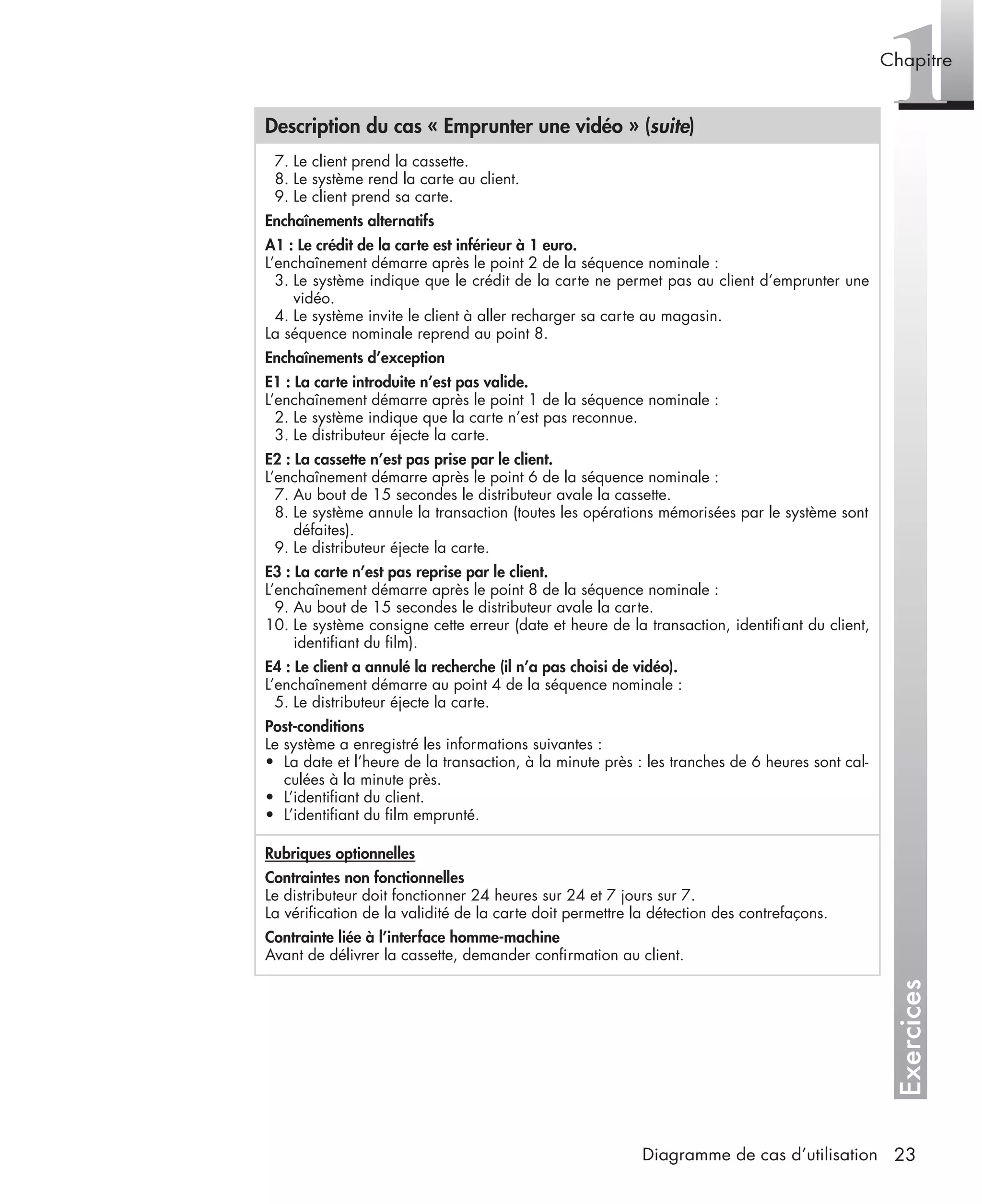 Exercices
1Chapitre
23Diagramme de cas d’utilisation
7. Le client prend la cassette.
8. Le système rend la carte au client.
9. Le client prend sa carte.
Enchaînements alternatifs
A1 : Le crédit de la carte est inférieur à 1 euro.
L’enchaînement démarre après le point 2 de la séquence nominale :
3. Le système indique que le crédit de la carte ne permet pas au client d’emprunter une
vidéo.
4. Le système invite le client à aller recharger sa carte au magasin.
La séquence nominale reprend au point 8.
Enchaînements d’exception
E1 : La carte introduite n’est pas valide.
L’enchaînement démarre après le point 1 de la séquence nominale :
2. Le système indique que la carte n’est pas reconnue.
3. Le distributeur éjecte la carte.
E2 : La cassette n’est pas prise par le client.
L’enchaînement démarre après le point 6 de la séquence nominale :
7. Au bout de 15 secondes le distributeur avale la cassette.
8. Le système annule la transaction (toutes les opérations mémorisées par le système sont
défaites).
9. Le distributeur éjecte la carte.
E3 : La carte n’est pas reprise par le client.
L’enchaînement démarre après le point 8 de la séquence nominale :
9. Au bout de 15 secondes le distributeur avale la carte.
10. Le système consigne cette erreur (date et heure de la transaction, identiﬁant du client,
identiﬁant du ﬁlm).
E4 : Le client a annulé la recherche (il n’a pas choisi de vidéo).
L’enchaînement démarre au point 4 de la séquence nominale :
5. Le distributeur éjecte la carte.
Post-conditions
Le système a enregistré les informations suivantes :
• La date et l’heure de la transaction, à la minute près : les tranches de 6 heures sont cal-
culées à la minute près.
• L’identiﬁant du client.
• L’identiﬁant du ﬁlm emprunté.
Rubriques optionnelles
Contraintes non fonctionnelles
Le distributeur doit fonctionner 24 heures sur 24 et 7 jours sur 7.
La vériﬁcation de la validité de la carte doit permettre la détection des contrefaçons.
Contrainte liée à l’interface homme-machine
Avant de délivrer la cassette, demander conﬁrmation au client.
Description du cas « Emprunter une vidéo » (suite)
UML2 Livre Page 23 Vendredi, 14. d cembre 2007 7:24 07
 