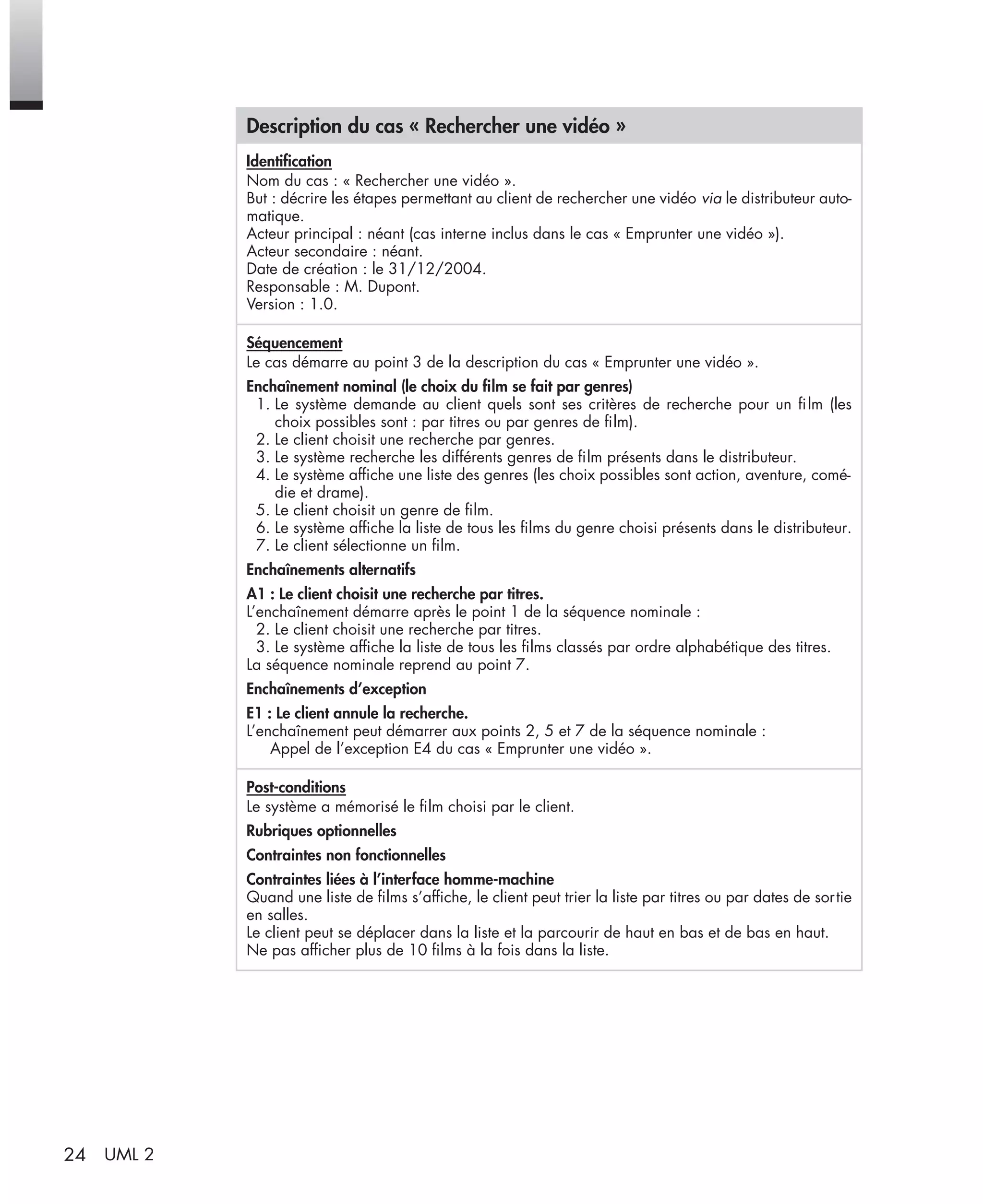 24 UML 2
Description du cas « Rechercher une vidéo »
Identiﬁcation
Nom du cas : « Rechercher une vidéo ».
But : décrire les étapes permettant au client de rechercher une vidéo via le distributeur auto-
matique.
Acteur principal : néant (cas interne inclus dans le cas « Emprunter une vidéo »).
Acteur secondaire : néant.
Date de création : le 31/12/2004.
Responsable : M. Dupont.
Version : 1.0.
Séquencement
Le cas démarre au point 3 de la description du cas « Emprunter une vidéo ».
Enchaînement nominal (le choix du ﬁlm se fait par genres)
1. Le système demande au client quels sont ses critères de recherche pour un ﬁlm (les
choix possibles sont : par titres ou par genres de ﬁlm).
2. Le client choisit une recherche par genres.
3. Le système recherche les différents genres de ﬁlm présents dans le distributeur.
4. Le système afﬁche une liste des genres (les choix possibles sont action, aventure, comé-
die et drame).
5. Le client choisit un genre de ﬁlm.
6. Le système afﬁche la liste de tous les ﬁlms du genre choisi présents dans le distributeur.
7. Le client sélectionne un ﬁlm.
Enchaînements alternatifs
A1 : Le client choisit une recherche par titres.
L’enchaînement démarre après le point 1 de la séquence nominale :
2. Le client choisit une recherche par titres.
3. Le système afﬁche la liste de tous les ﬁlms classés par ordre alphabétique des titres.
La séquence nominale reprend au point 7.
Enchaînements d’exception
E1 : Le client annule la recherche.
L’enchaînement peut démarrer aux points 2, 5 et 7 de la séquence nominale :
Appel de l’exception E4 du cas « Emprunter une vidéo ».
Post-conditions
Le système a mémorisé le ﬁlm choisi par le client.
Rubriques optionnelles
Contraintes non fonctionnelles
Contraintes liées à l’interface homme-machine
Quand une liste de ﬁlms s’afﬁche, le client peut trier la liste par titres ou par dates de sortie
en salles.
Le client peut se déplacer dans la liste et la parcourir de haut en bas et de bas en haut.
Ne pas afﬁcher plus de 10 ﬁlms à la fois dans la liste.
UML2 Livre Page 24 Vendredi, 14. d cembre 2007 7:24 07
 