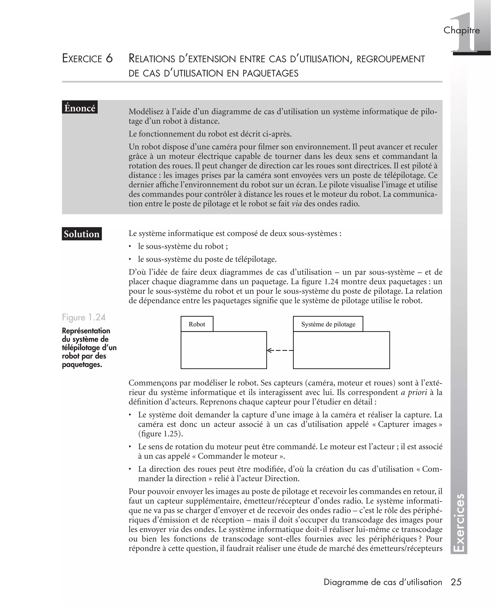 Exercices
1Chapitre
25Diagramme de cas d’utilisation
EXERCICE 6 RELATIONS D’EXTENSION ENTRE CAS D’UTILISATION, REGROUPEMENT
DE CAS D’UTILISATION EN PAQUETAGES
Le système informatique est composé de deux sous-systèmes :
• le sous-système du robot ;
• le sous-système du poste de télépilotage.
D’où l’idée de faire deux diagrammes de cas d’utilisation – un par sous-système – et de
placer chaque diagramme dans un paquetage. La ﬁgure 1.24 montre deux paquetages : un
pour le sous-système du robot et un pour le sous-système du poste de pilotage. La relation
de dépendance entre les paquetages signiﬁe que le système de pilotage utilise le robot.
Commençons par modéliser le robot. Ses capteurs (caméra, moteur et roues) sont à l’exté-
rieur du système informatique et ils interagissent avec lui. Ils correspondent a priori à la
déﬁnition d’acteurs. Reprenons chaque capteur pour l’étudier en détail :
• Le système doit demander la capture d’une image à la caméra et réaliser la capture. La
caméra est donc un acteur associé à un cas d’utilisation appelé « Capturer images »
(ﬁgure 1.25).
• Le sens de rotation du moteur peut être commandé. Le moteur est l’acteur ; il est associé
à un cas appelé « Commander le moteur ».
• La direction des roues peut être modiﬁée, d’où la création du cas d’utilisation « Com-
mander la direction » relié à l’acteur Direction.
Pour pouvoir envoyer les images au poste de pilotage et recevoir les commandes en retour, il
faut un capteur supplémentaire, émetteur/récepteur d’ondes radio. Le système informati-
que ne va pas se charger d’envoyer et de recevoir des ondes radio – c’est le rôle des périphé-
riques d’émission et de réception – mais il doit s’occuper du transcodage des images pour
les envoyer via des ondes. Le système informatique doit-il réaliser lui-même ce transcodage
ou bien les fonctions de transcodage sont-elles fournies avec les périphériques ? Pour
répondre à cette question, il faudrait réaliser une étude de marché des émetteurs/récepteurs
Modélisez à l’aide d’un diagramme de cas d’utilisation un système informatique de pilo-
tage d’un robot à distance.
Le fonctionnement du robot est décrit ci-après.
Un robot dispose d’une caméra pour ﬁlmer son environnement. Il peut avancer et reculer
grâce à un moteur électrique capable de tourner dans les deux sens et commandant la
rotation des roues. Il peut changer de direction car les roues sont directrices. Il est piloté à
distance : les images prises par la caméra sont envoyées vers un poste de télépilotage. Ce
dernier afﬁche l’environnement du robot sur un écran. Le pilote visualise l’image et utilise
des commandes pour contrôler à distance les roues et le moteur du robot. La communica-
tion entre le poste de pilotage et le robot se fait via des ondes radio.
Figure 1.24
Représentation
du système de
télépilotage d’un
robot par des
paquetages.
Robot Système de pilotage
UML2 Livre Page 25 Vendredi, 14. d cembre 2007 7:24 07
 